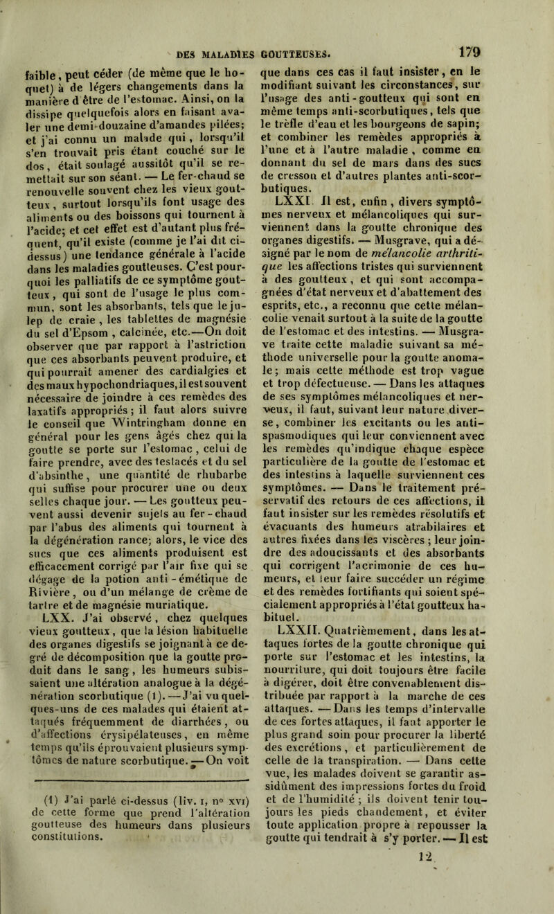 faible, peut céder (de meme que le ho- quet) à de légers changements dans la manière d être de l’estomac. Ainsi, on la dissipe quelquefois alors en faisant ava- ler une demi-douzaine d’amandes pilées; et j’ai connu un malade qui , lorsqu’il s’en trouvait pris étant couché sur le dos, était soulagé aussitôt qu’il se re- mettait sur son séant. — Le fer-chaud se renouvelle souvent chez les vieux gout- teux , surtout lorsqu’ils font usage des aliments ou des boissons qui tournent à l’acide; et cet effet est d’autant plus fré- quent, qu’il existe (comme je l’ai dit ci- dessus) une tendance générale à l’acide dans les maladies goutteuses. C’est pour- quoi les palliatifs de ce symptôme gout- teux , qui sont de l’usage le plus com- mun, sont les absorbants, tels que le ju- lep de craie , les tablettes de magnésie du sel d’Epsom , calcinée, etc.—On doit observer que par rapport à l’astriction que ces absorbants peuvent produire, et qui pourrait amener des cardialgies et des maux hypochontlriaques, il est souvent nécessaire de joindre à ces remèdes des laxatifs appropriés ; il faut alors suivre le conseil que Wintringham donne en général pour les gens âgés chez qui la goutte se porte sur l’estomac, celui de faire prendre, avec des teslacés et du sel d’absinthe, une quantité de rhubarbe qui suffise pour procurer une ou deux selles chaque jour. — Les goutteux peu- vent aussi devenir sujets au fer-chaud par l’abus des aliments qui tournent à la dégénération rance; alors, le vice des sucs que ces aliments produisent est efficacement corrigé par l’air fixe qui se dégage de la potion anti-émétique de Rivière, ou d’un mélange de crème de tartre et de magnésie muriatique. LXX. J’ai observé, chez quelques vieux goutteux, que la lésion habituelle des organes digestifs se joignant à ce de- gré de décomposition que la goutte pro- duit dans le sang, les humeurs subis- saient une altération analogue à la dégé- nération scorbutique (1).—J’ai vu quel- ques-uns de ces malades qui étaient at- taqués fréquemment de diarrhées, ou d’affections érysipélateuses, en même temps qu’ils éprouvaient plusieurs symp- tômes dénaturé scorbutique.—On voit (1) J’ai parlé ci-dessus (liv. i, n° xvi) de cette forme que prend l'altération goutteuse des humeurs dans plusieurs constitutions. 179 que dans ces cas il faut insister, en le modifiant suivant les circonstances, sur l’usage des anti - goutteux qui sont en même temps anti-scorbutiques, tels que le trèfle d’eau et les bourgeons de sapin; et combiner les remèdes appropriés à l’une et à l’autre maladie , comme en donnant du sel de mars dans des sucs de çresson et d’autres plantes anti-scor- butiques. LXX1. Il est, enfin , divers symptô- mes nerveux et mélancoliques qui sur- viennent dans la goutte chronique des organes digestifs, — Musgrave, qui a dé- signé par le nom de mélancolie arthriti- que les affections tristes qui surviennent à des goutteux, et qui sont accompa- gnées d'état nerveux et d’abattement des esprits, etc., a reconnu que cette mélan- colie venait surtout à la suite de la goutte de l’estomac et des intestins. — Musgra- ve traite cette maladie suivant sa mé- thode universelle pour la goutte anoma- le; mais celte méthode est trop vague et trop défectueuse. — Dans les attaques de ses symptômes mélancoliques et ner- veux, il faut, suivant leur nature diver- se , combiner les excitants ou les anti- spasmodiques qui leur conviennent avec les remèdes qu’indique chaque espèce particulière de la goutte de l'estomac et des intestins à laquelle surviennent ces symptômes. — Dans le traitement pré- servatif des retours de ces affections, il faut insister sur les remèdes résolutifs et évacuants des humeurs atrabilaires et autres fixées dans les viscères ; leur join- dre des adoucissants et des absorbants qui corrigent l’acrimonie de ces hu- meurs, et leur faire succéder un régime et des remèdes fortifiants qui soient spé- cialement appropriés à l’état goutteux ha- bituel. LXXII. Quatrièmement, dans les at- taques fortes de la goutte chronique qui porte sur l’estomac et les intestins, la nourriture, qui doit toujours être facile à digérer, doit être convenablement dis- tribuée par rapport à la marche de ces attaques. —Dans les temps d’intervalle de ces fortes attaques, il faut apporter le plus grand soin pour procurer la liberté des excrétions, et particulièrement de celle de la transpiration. — Dans cette vue, les malades doivent se garantir as- sidûment des impressions fortes du froid et de l’humidité ; ils doivent tenir tou- jours les pieds chaudement, et éviter toute application propre à repousser la goutte qui tendrait à s’y porter. — Il est 12