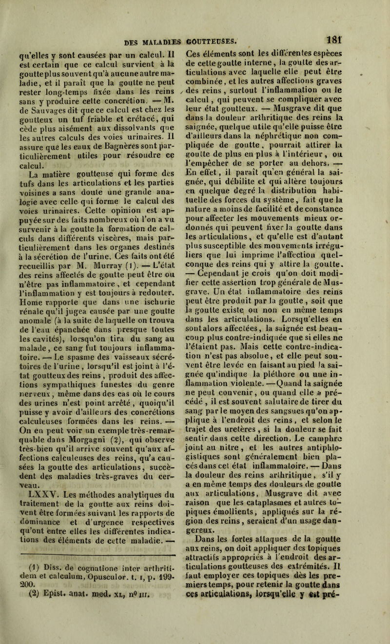 qu’elles y sont causées par un calcul. 11 est certain que ce calcul survient à la goutte plus souvent qu’à aucune autre ma- ladie, et il paraît que la goutte ne peut rester long-temps fixée dans les reins sans y produire cette concrétion. —M. de Sauvages dit que ce calcul est chez les goutteux un tuf friable et crétacé, qui cède plus aisément aux dissolvants que les autres calculs des voies urinaires. Il assure que les eaux de Bagnères sont par- ticulièrement utiles pour résoudre ce calcul. La matière goutteuse qui forme des tufs dans les articulations et les parties voisines a sans doute une grande ana- logie avec celle qui forme le calcul des voies urinaires. Cette opinion est ap- puyée sur des faits nombreux où l’on a vu survenir à la goutte la formation de cal- culs dans différents viscères, mais par- ticulièrement dans les organes destines à la sécrétion de l’urine. Ces faits ont été recueillis par M. Murray (l). — L’élat des reins affectés de goutte peut être ou n’être pas inflammatoire , et cependant l’inflammation y est toujours à redouter. Home rapporte que dans une ischurie rénale qu’il jugea causée par une goutte anomale (à la suite de laquelle on trouva de l’eau épanchée dans presque toutes les cavités), lorsqu’on tira du sang au malade, ce sang fut toujours inflamma- toire. — Le spasme des vaisseaux sécré- toires de l'urine , lorsqu'il est joint à l’é- tat goutteux des reins , produit des affec- tions sympathiques funestes du genre nerveux, même dans des cas où le cours des urines n’est point arrêté , quoiqu’il puisse y avoir d’ailleurs des concrétions calculeuses formées dans les reins. — On en peut voir un exemple très-remar- quable dans Morgagni (2), qui observe très-bien qu’il arrive souvent qu’aux af- fections calculeuses des reins, qu’a cau- sées la goutte des articulations, succè- dent des maladies très-graves du cer- veau. LXXY. Les méthodes analytiques du traitement de la goutte aux reins doi- vent être formées suivant les rapports de dominance et d’urgence respectives qu’ont entre elles les différentes indica- tions des éléments de cette maladie. — (1) Diss. de cognatione inter arthriti- dem et calculum, Opusculor. t. i, p. 199- 200. (2) Epist. anat. med. xl, n°nr. Ces éléments sont les différentes espèces de cette goutte interne, la goutte désar- ticulations avec laquelle elle peut être combinée, et les autres affections graves / des reins , surtout l’inflammation ou le calcul, qui peuvent ,se compliquer avec leur état goutteux. — Musgrave dit que dans la douleur arthritique des reins la saignée, quelque utile qu’elle puisse être d’ailleurs dans la néphrétique non com- pliquée de goutte, pourrait attirer la goutte de plus en plus à l’intérieur, ou. l’empêcher de se porter au dehors. — En effet, il paraît qu’en général la sai- gnée, qui débilite et qui altère toujours en quelque degré la distribution habi- tuelle des forces du système, fait que la nature a moins de facilité et de constance pour affecter les mouvements mieux or- donnés qui peuvent fixer la goutte dans les articulations, et qu’elle est d’autant plus susceptible des mouvements irrégu- liers que lui imprime l’affection quel- conque des reins qui y attire la goutte. — Cependant je crois qu’on doit modi- fier cette assertion trop générale de Mus- grave. Un état inflammatoire des reins peut être produit par la goutte , soit que la goutte existe ou non en même temps dans les articulations. Lorsqu’elles en sont alors affectées, la saignée est beau- coup plus contre-indiquée que si elles ne l’étaient pas. Mais cette contre-indica- tion n’est pas absolue, et elle peut sou- vent être levée en faisant au pied Ja sai- gnée qu’indique la pléthore ou une in- flammation violente. —Quand la saignée ne peut convenir, ou quand elle a pré- cédé , il est souvent salutaire de tirer du sang par le moyen des sangsues qu’on ap- plique à l’endroit des reins , et selon le trajet des uretères , si la douleur se fait sentir dans cette direction. Le camphre joint au nitre , et les autres antiphlo- gistiques sont généralement bien pla- cés dans cet état inflammatoire. — Dans la douleur des reins arthritique , s’il y a en même temps des douleurs de goutte aux articulations, Musgrave dit avec raison que les cataplasmes et autres to- piques émollients, appliqués sur la ré- gion des reins, seraient d’un usage dan- gereux. Dans les fortes attaques de la goutte aux reins, on doit appliquer des topiques attractifs appropriés à l’endroit désar- ticulations goutteuses des extrémités. Il faut employer ces topiques dès les pre- miers temps, pour retenir la goutte dans ces articulations, lorsqu’elle y est pré-