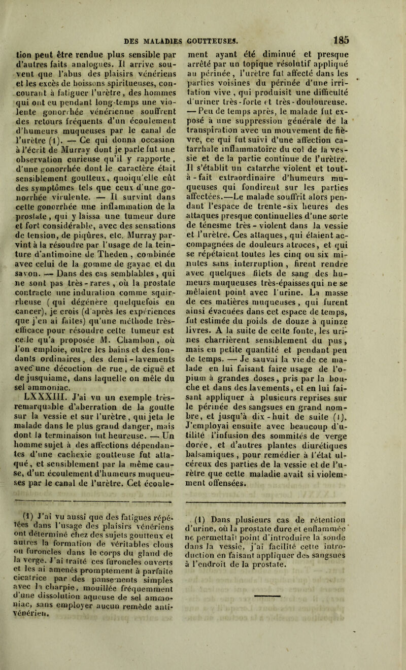 tion peut être rendue plus sensible par d’autres faits analogues. Il arrive sou- vent que l’abus des plaisirs vénériens et les excès de boissons spiritueuses, con- courant à fatiguer l’urètre, des hommes qui ont eu pendant long-temps une vio- lente gonorrhée vénérienne souffrent des retours fréquents d’un écoulement d’humeurs muqueuses par le canal de l’urètre (1). — Ce qui donna occasion à l’écrit de Murray dont je parle fut une observation curieuse qu’il y rapporte , d’une gonorrhée dont le caractère était sensiblement goutteux, quoiqu’elle eût des symptômes tels que ceux d’une go- norrhée virulente. — Il survint dans cette gonorrhée une inflammation de la prostate , qui y laissa une tumeur dure et fort considérable, avec des sensations de tension, de piqûres, etc. Murray par- vint à la résoudre par l'usage de la tein- ture d’antimoine de Theden , combinée avec celui de la gomme de gayac et du savon. —• Dans des cas semblables , qui ne sont pas très-rares , où la prostate contracte une induration comme squir- rheuse ( qui dégénère quelquefois en cancer), je crois (d'après les expériences que j’en ai faites) qu’une méthode très- efficace pour résoudre celte tumeur est celle qu’a proposée M. Chambon, où l’on emploie, outre les bains et des fon- dants ordinaires, des demi - lavements avec une décoction de rue, de ciguë et de jusquiame, dans laquelle on mêle du sel ammoniac. LXXXIII. J’ai vu un exemple très- remarquable d’aberration de la goutte sur la vessie et sur l’urètre, qui jeta le malade dans le plus grand danger, mais dont la terminaison fut heureuse. — Un homme sujet à des affections dépendan- tes d’une cachexie goutteuse fut atta- qué, et sensiblement par la même cau- se, d’un écoulement d’humeurs muqueu- ses par le canal de l’urètre. Cet écoule- (1) J’ai vu aussi que des fatigues répé- tées dans l’usage des plaisirs vénériens ont déterminé chez des sujets goutteux et autres la formation de véritables clous ou furoncles dans le corps du gland de la verge. J’ai traité ces furoncles ouverts et les ai amenés promptement à parfaite cicatrice par des pansements simples avec la charpie, mouillée fréquemment d une dissolution aqueuse de sel ammo- niac, sans employer aucun remède anti- vénérien. ment ayant été diminué et presque arrêté par un topique résolutif appliqué au périnée, l’urètre fut affecté dans les parties voisines du périnée d’une irri- tation vive , qui produisit une difficulté d’uriner très-forte et très - douloureuse. — Peu de temps après, le malade fut ex- posé à une suppression générale de la transpiration avec un mouvement de fiè- vre, ce qui fut suivi d’une affection ca- tarrhale inflammatoire du col de la ves- sie et de la partie continue de l’urètre. Il s’établit un catarrhe violent et tout- à - fait extraordinaire d’humeurs mu- queuses qui fondirent sur les parties affectées.—Le malade souffrit alors pen- dant l’espace de trente-six heures des attaques presque continuelles d’une sorte de ténesme très - violent dans la vessie et l’urètre. Ces attaques, qui étaient ac- compagnées de douleurs atroces, et qui se répétaient toutes les cinq ou six mi- nutes sans interruption , firent rendre avec quelques filets de sang des hu- meurs muqueuses très-épaisses qui ne se mêlaient point avec l’urine. La masse de ces matières muqueuses, qui furent ainsi évacuées dans cet espace de temps, fut estimée du poids de douze à quinze livres. A la suite de celte fonte, les uri- nes charrièrent sensiblement du pus, mais en petite quantité et pendant peu de temps. — Je sauvai la vie de ce ma- lade en lui faisant faire usage de l’o- pium à grandes doses, pris par la bou- che et dans des lavements, et en lui fai- sant appliquer à plusieurs reprises sur le périnée des sangsues en grand nom- bre, et jusqu’à dix-huit de suite (l). J’employai ensuite avec beaucoup d’u- tilité i’inlusion des sommités de verge dorée, et d’autres plantes diurétiques balsamiques , pour remédier à l’état ul- céreux des parties de la vessie et de l’u- rètre que cette maladie avait si violem- ment offensées. (1) Dans plusieurs cas de rétention d’urine, où la prostate dure et enflammée ne permettait point d’introdnire la sonde dans la vessie, j’ai facilité cette intro- duction en faisant appliquer deî> sangsues à l’endroit de la prostate.