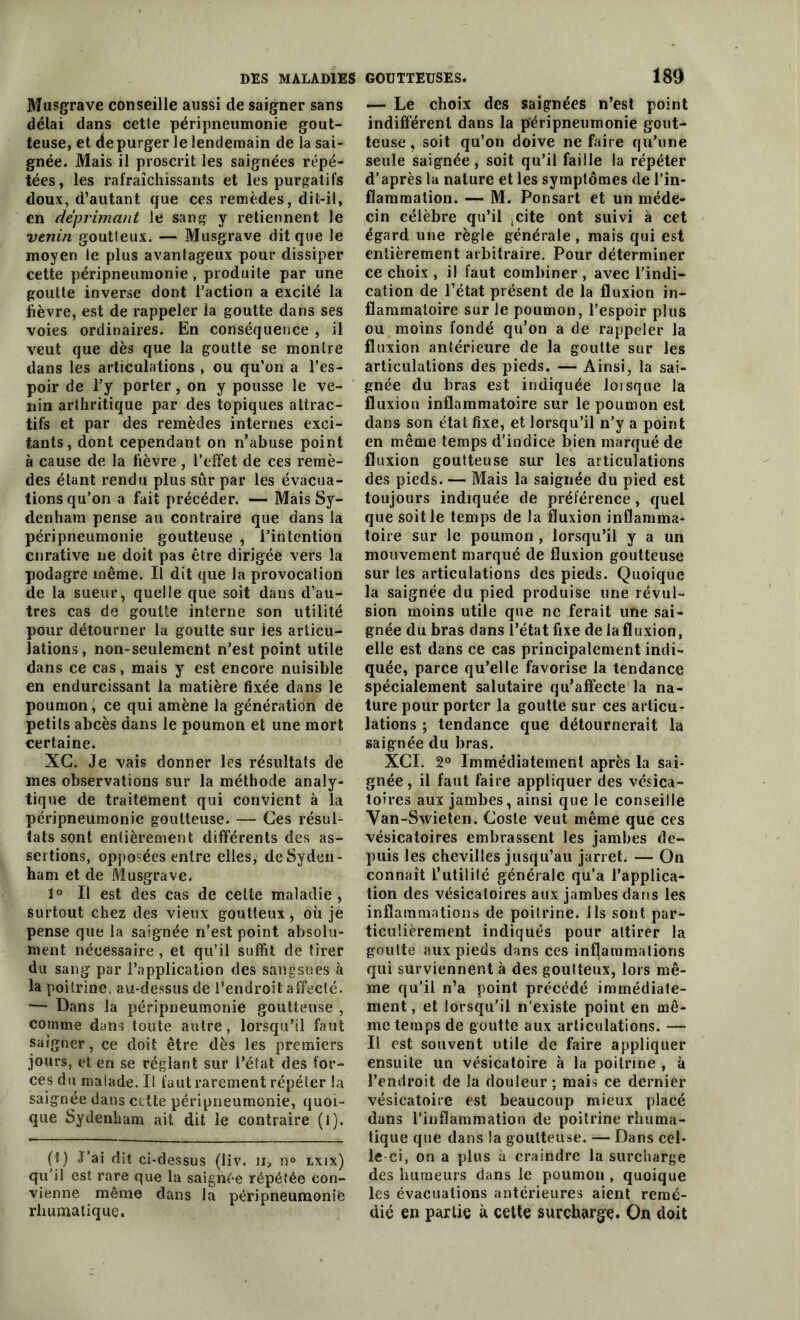 Musgrave conseille aussi de saigner sans délai dans cette péripneumonie gout- teuse, et de purger le lendemain de la sai- gnée. Mais il proscrit les saignées répé- tées, les rafraîchissants et les purgatifs doux, d’autant que ces remèdes, dit-il, en déprimant le sang y retiennent le venin goutteux. — Musgrave dit que le moyen le plus avantageux pour dissiper cette péripneumonie , produite par une goutte inverse dont l’action a excité la fièvre, est de rappeler la goutte dans ses voies ordinaires. En conséquence , il veut que dès que la goutte se montre dans les articulations , ou qu’on a l’es- poir de l’y porter, on y pousse le ve- nin arthritique par des topiques attrac- tifs et par des remèdes internes exci- tants, dont cependant on n’abuse point à cause de la fièvre, l’effet de ces remè- des étant rendu plus sûr par les évacua- tions qu’on a fait précéder. — Mais Sy- denham pense au contraire que dans la péripneumonie goutteuse , l’intention curative ne doit pas être dirigée vers la podagre même. Il dit que la provocation de la sueur, quelle que soit dans d’au- tres cas de goutte interne son utilité pour détourner la goutte sur les articu- lations, non-seulement n’est point utile dans ce cas, mais y est encore nuisible en endurcissant la matière fixée dans le poumon, ce qui amène la génération de petits abcès dans le poumon et une mort certaine. XG. Je vais donner les résultats de mes observations sur la méthode analy- tique de traitement qui convient à la péripneumonie goutteuse. — Ces résul- tats sont entièrement différents des as- sertions, opposées entre elles, de Syden- ham et de Musgrave. 1° Il est des cas de celte maladie, surtout chez des vieux goutteux, où je pense que la saignée n’est point absolu- ment nécessaire , et qu’il suffit de tirer du sang par l’application des sangsues à la poitrine, au-dessus de l’endroit affecté. — Dans la péripneumonie goutteuse , comme dans toute autre, lorsqu’il faut saigner, ce doit être dès les premiers jours, et en se réglant sur l’état des for- ces du malade. Il faut rarement répéter la saignée dans ccüe péripneumonie, quoi- que Sydenham ait dit le contraire (l). (t) J’ai dit ci-dessus (liv. n, n° lxix) qu’il est rare que la saignée répétée con- vienne même dans la péripneumonie rliumatique. — Le choix des saignées n’est point indifférent dans la péripneumonie gout- teuse, soit qu’on doive ne faire qu’une seule saignée, soit qu’il faille la répéter d’après la nature et les symptômes de l’in- flammation. — M. Ponsart et un méde- cin célèbre qu’il ;cite ont suivi à cet égard une règle générale, mais qui est entièrement arbitraire. Pour déterminer ce choix , il faut combiner , avec l’indi- cation de l’état présent de la fluxion in- flammatoire sur le poumon, l’espoir plus ou moins fondé qu’on a de rappeler la fluxion antérieure de la goutte sur les articulations des pieds. — Ainsi, la sai- gnée du bras est indiquée lorsque la fluxion inflammatoire sur le poumon est dans son état fixe, et lorsqu’il n’y a point en même temps d’indice bien marqué de fluxion goutteuse sur les articulations des pieds. — Mais la saignée du pied est toujours indiquée de préférence, quel que soit le temps de la fluxion inflamma- toire sur le poumon , lorsqu’il y a un mouvement marqué de fluxion goutteuse sur les articulations des pieds. Quoique la saignée du pied produise une révul- sion moins utile que ne ferait une sai- gnée du bras dans l’état fixe de la fluxion, elle est dans ce cas principalement indi- quée, parce qu’elle favorise la tendance spécialement salutaire qu’affecte la na- ture pour porter la goutte sur ces articu- lations ; tendance que détournerait la saignée du bras. XCI. 2° Immédiatement après la sai- gnée, il faut faire appliquer des vésica- toires aux jambes, ainsi que le conseille Yan-Swieten. Goste veut même que ces vésicatoires embrassent les jambes de- puis les chevilles jusqu’au jarret. — On connaît L’utilité générale qu’a l’applica- tion des vésicatoires aux jambes dans les inflammations de poitrine, ils sont par- ticulièrement indiqués pour attirer la goutte aux pieds dans ces inflammations qui surviennent à des goutteux, lors mê- me qu’il n’a point précédé immédiate- ment , et lorsqu'il n'existe point en mê- me temps de goutte aux articulations. — Il est souvent utile de faire appliquer ensuite un vésicatoire à la poitrine , à l’endroit de la douleur ; mais ce dernier vésicatoire est beaucoup mieux placé dans l’inflammation de poitrine rhuma- tique que dans la goutteuse. — Dans cel- le-ci, on a plus à craindre la surcharge des humeurs dans le poumon , quoique les évacuations antérieures aient remé- dié en partie à cette surcharge. On doit