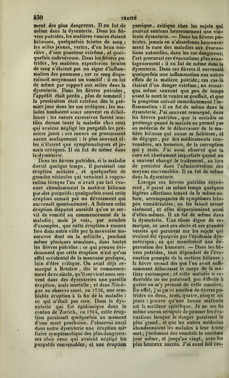 ment des plus dangereux. Il en fut de même dans la dysenterie. Dans les fiè- vres putrides, les matières vomies étaient bilieuses, quelquefois teintes de sang ; les selles jaunes, vertes, d’un brun noi- râtre , d’une puanteur extrême, et quel- quefois cadavéreuse. Dans les fièvres pu- trides , les matières expectorées teintes de sang n’étaient pas un signe d’inflam- mation des poumons ; car ce sang dispa- raissait moyennant un vomitif : il en lut de même par rapport aux selles dans la dysenterie. Dans les fièvres putrides , l’appétit était perdu , plus de sommeil : la prostration était extrême dès le pré- mier jour dans les cas critiques ; les ma- lades tombaient assez souvent en défail- lance : les sueurs excessives furent inu- tiles durant toute la maladie chez ceux qui avaient négligé les purgatifs les pre- miers jours : ces sueurs ne procuraient aucun soulagement : le plus souvent el- les n’élaicnt que symptomatiques et ja- mais critiques. Il en fut de même dans la dysenterie. Dans les fièvres putrides, si la maladie durait quelque temps, il paraissait une éruption miliaire , et quelquefois de grandes vésicules qui venaient à suppu- ration lorsque l’on n’avait pas fait éva- cuer abondamment la matière bilieuse par .des purgatifs : quelquefois aussi celte éruption cessait par un dévoiement qui survenait spontanément. A Soleure cette éruption disparut aussitôt qu’on se ser- vit de vomitif au commencement de la maladie; mais je vois, par nombre d’exemples, que cette éruption a encore lieu dans notre ville par la mauvaise ma- nœuvre dont on la sollicite , pendant même plusieurs semaines, dans toutes les fièvres putrides : ce qui prouve évi- demment que cette éruption n’est qu’un effet accidentel de la mauvaise pratique, loin d’être critique. On avait déjà re- marqué à Breslaw, dès le commence- ment dece siècle, qu’il survient assez sou- vent dans des dysenteries une pareille éruption, mais mortelle ; et dans Nimè- gue on observa aussi, en 1736, une sem- blable éruption à la fin de la maladie : ce qui n’était pas rare. Dans la dys- enterie qui fut épidémique dans le canton de Zurich, en 1764, cette érup- tion paraissait quelquefois au moment d’une mort prochaine. J’observai aussi dans notre dysenterie une éruption mi- liaire symptomatique des plus dangereu- ses chez ceux qui avaient négligé les purgatifs convenables ; et une éruption psorique, critique chez les sujets qui avaient soutenu heureusement une vio- lente dysenterie. — Dans les fièvres pu- trides, jamais on n’abandonna heureuse- ment la cure des maladies aux évacua- tions naturelles, dans les cas dangereux; l’art procurait ces évacuations plus avan- tageusement : il en fut de même dans la dysenterie. Dans ces fièvres il survenait quelquefois une inflammation aux autres effets de la matière putride; ces cas-là étaient d’un danger extrême; on remar- qua même souvent que peu de temps avant la mort le ventre se gonflait, et que la gangrène suivait immédiatement l’in- flammation : il en fut de même dans la dysenterie. J’ai souvent remarqué, dans les fièvres putrides , que la maladie se prolonge quand le malade ne permet pas au médecin de le débarrasser de, la ma- tière bilieuse qui cause sa faiblesse, et de dégager, par des médicaments con- venables, ses humeurs, de la corruption qui y reste. J’ai aussi observé que la cure est absolument imparfaite quand ou a souvent changé le traitement, au lieu de persister dans l’administration des moyens convenables. Il en fut de même dans la dysenterie. Lorsque ces fièvres putrides régnè- rent , il parut en même temps quelques légères affections tenant de la même na- ture, accompagnées de symptômes très- peu considérables ; on les faisait cesser aisément, et elles disparaissaient aussi d’elles-mêmes. Il en fut de même dans la dysenterie. Une chose digne de re- marque, ce sont ces abcès et ces grandes vessies qui parurent sur les sujets qui avaient été épargnés par l’épidemie dys- entérique; ce qui manifestait une dé- pravation des humeurs. — Dans les fiè- vres putrides, tout dépendait de l’éva- cuation prompte de la matière bilieuse : la fièvre cessait dès que l’on avait suffi- samment débarrassé le corps de la ma- tière corrompue; et celle maladie si re- doutable ne me paraissait pas difficile à guérir en m’y prenant de cette manière. En effet, j’ai guéri nombre de lièvres pu- trides en deux, trois, quatre, cinq et six jours : preuve qu'une bonne méthode est le meilleur spécifique. Je ne me fis même aucun scrupule de pousser les éva- cuations lorsque le danger paraissait le plus^grand, et que les autres médecins abandonnaient les malades à leur triste sort ; j’ordonnai des vomitifs le onzième jour même, et jusqu’au vingt, avec les plus heureux succès. J’ai aussi fait ces-