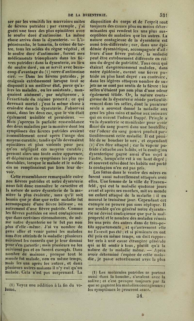 ser par les vomitifs les mauvaises suites de fièvres putrides : par exemple, j’ai guéri une toux des plus opiniâtres avec le soufre doré d'antimoine. La même chose arriva dans la dysenterie. — L’i- pécacuanha, le tamarin, la crème de tar- tre, tous les acides du règne végétal, et le soufre doré d’antimoine , furent mes médicaments triomphants dans les fiè- vres putrides: dans la dysenterie, au lieu de soufre doré, on se servit avec beau- coup d’avantage du (I ) verre d’antimoine ciré. — Dans les fièvres putrides , je craignais extrêmement lorsque tout se disposait à un meilleur état, parce qu’a- lors les malades , ou les assistants , man- quaient aisément, par négligence , à l'exactitude du régime prescrit; ce qui devenait mortel : j’eus la même chose à craindre dans la dysenterie. J’observai aussi, dans les deux cas, que le vin était également nuisible et pernicieux. — Mais j’aperçus la parfaite ressemblance des deux maladies par la manière dont les symptômes des fièvres putrides avaient insensiblement cessé après l’usage des moyens curatifs ; tandis qu’ils devenaient opiniâtres et plus violents pour peu qu’on négligeât ces moyens curatifs ; prenant alors une toute autre apparence, et dégénérant en symptômes les plus re- doutables, lorsque le malade et le méde- cin ne remplissaient pas bien leur de- voir. Cette ressemblance remarquable entre nos fièvres putrides et notre dysenterie nous fait donc connaître le caractère et la nature de notre dysenterie de la ma- nière la plus évidente, sans qu’il soit besoin que je dise que cette maladie fut accompagnée d’une fièvre bilieuse , ou autrement d’une fièvre putride. Comme les fièvres putrides ne sont contagieuses que dans certaines circonstances, de mê- me notre dysenterie ne le fut pas non plus d’elle-même. J’ai vu nombre de gens aller et venir parmi les malades sans être atteints de la maladie : plusieurs suivirent les conseils que je leur donnai pour s’en garantir; mais plusieurs ne les suivirent pas et en furent exempts. Dans nombre de maisons, presque tout le monde fut malade, non en même temps, mais les uns après les autres, et dans plusieurs autres maisons il n’y eut qu’un malade. Cela n’est pas surprenant. La (!) Yoyez une addition à la fin du vo- lume» disposition du corps et de l’esprit sont toujours des causes plus ou moins déter- minantes qui rendent les uns plus sus- ceptibles de maladies que les autres. La nature contagieuse de la dysenterie est aussi très-différente ; car, dans une épi- démie dysentérique, accompagnée d’ail- leurs d’une fièvre putride, la maladie peut être extrêmement différente en rai- son du degré de putridité. Tous ceux qui étaient dangereusement malades, dans notre épidémie, eurent une fièvre pu- tride au plus haut degré : au contraire, dans les légères attaques nombre de su- jets ne se sont pas sentis de la fièvre : les selles n’étaient pas non plus d’une odeur également fétide. Or, la nature conta- gieuse de la dysenterie réside particuliè- rement dans les selles, dont la puanteur seule a souvent donné la maladie aux gens les plus sains et même aux animaux qui en eurent l’odorat frappé. Pringle a vn la dysenterie se manifester pour avoir flairé du sang pourri dans une bouteille; car l’odeur du sang pourri produit par- ticulièrement celle maladie. Il est possi- ble de se boucher le nez , et cependant (J) d’en être attaqué ; car la vapeur pu- tride s’attache aux habits, et la contagion dysentérique gagne aussi d’un sujet à l’autre, lorsqu’elle est à un haut degré ; et souvent celui dont les habits ont porté la contagion n’en est pas pris. Les fœlus dans le ventre des mères en furent aussi naturellement attaqués avec elles. Une femme de la ville de Frauen- feld , qui eut la maladie quatorze jours avant et après ses couches, mit au monde un enfant attaqué de la maladie : il en mourut le troisième jour. Cependant cet exemple ne prouve pas sans réplique. Il me semble qu’en général noire dysente- rie ne devint contagieuse que par la mal- propreté et le nombre des malades réunis les uns près des autres dans de très-pe- tits appartements , et qu’autrement elle ne l’aurait pas été; et si plusieurs en ont été pris en même temps, on doit rappor- ter cela à une cause étrangère générale qui se fit sentir à tous, plutôt qu’à la nature de la maladie même. — Après avoir déterminé l’espèce de cette mala- die, je passe actuellement avec la plus (1) Les molécules putrides se portent aussi dans la bouche, s’avalent avec la salive; et c’est presque toujours par là que se gagnent les maladies contagieuses : les symptômes le prouvent assez. 34.