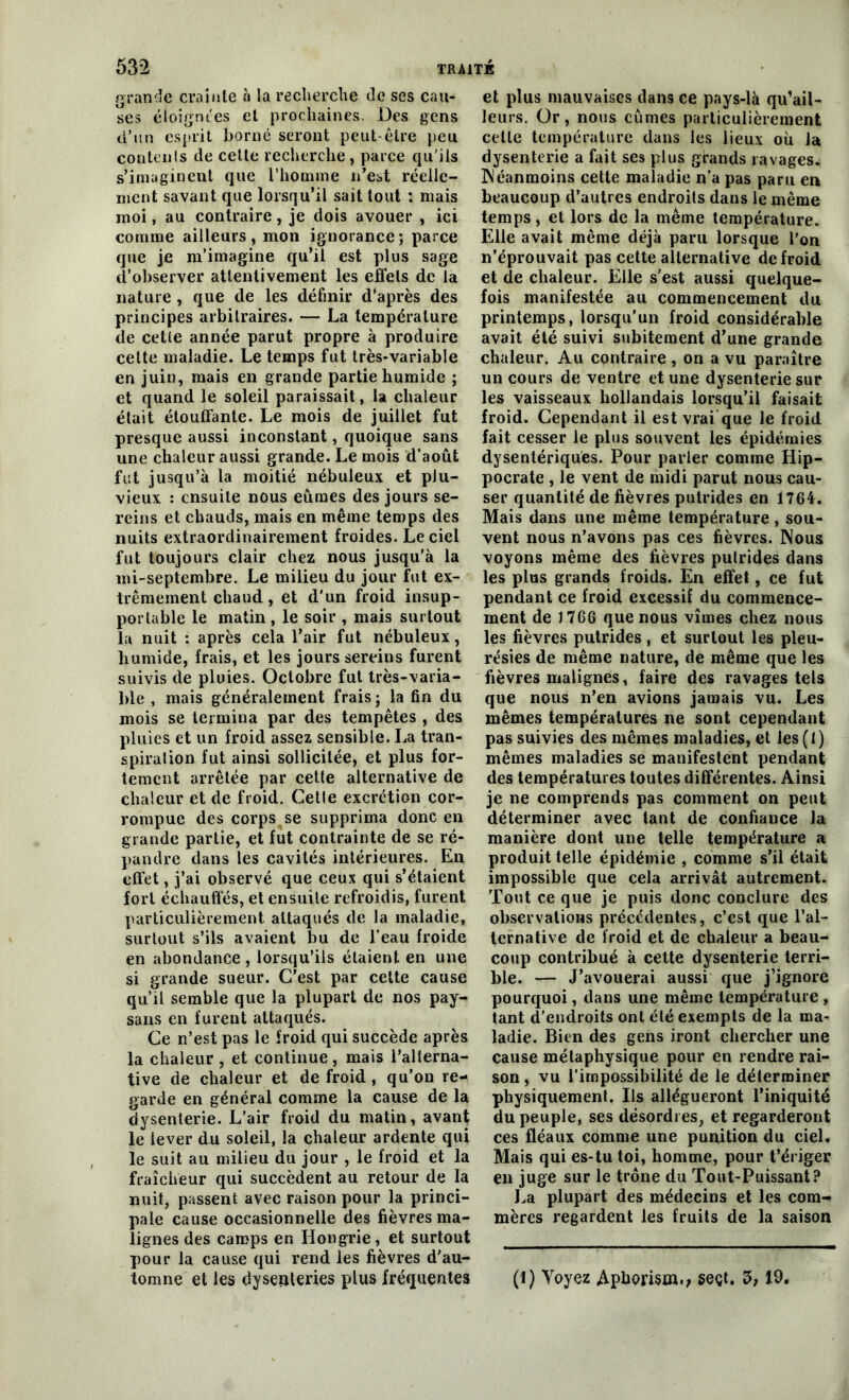 grande crainte «à la recherche de ses cau- ses éloignées et prochaines. Des gens d’un esprit borné seront peut-être peu contents de cette recherche, parce qu’ils s’imaginent que l’homme n’est réelle- ment savant que lorsqu’il sait tout : mais moi, au contraire, je dois avouer , ici comme ailleurs, mon ignorance; parce que je m’imagine qu’il est plus sage d’observer attentivement les effets de la nature , que de les définir d’après des principes arbitraires. — La température de cette année parut propre à produire cette maladie. Le temps fut très*variable en juin, mais en grande partie humide ; et quand le soleil paraissait, la chaleur était étouffante. Le mois de juillet fut presque aussi inconstant, quoique sans une chaleur aussi grande. Le mois d’août fut jusqu’à la moitié nébuleux et plu- vieux : ensuite nous eûmes des jours se- reins et chauds, mais en même temps des nuits extraordinairement froides. Le ciel fut toujours clair chez nous jusqu’à la mi-septembre. Le milieu du jour fut ex- trêmement chaud, et d'un froid insup- portable le matin , le soir , mais surtout la nuit : après cela l’air fut nébuleux, humide, frais, et les jours sereins furent suivis de pluies. Octobre fut très-varia- ble , mais généralement frais ; la fin du mois se termina par des tempêtes , des pluies et un froid assez sensible. La tran- spiration fut ainsi sollicitée, et plus for- tement arrêtée par cette alternative de chaleur et de froid. Cette excrétion cor- rompue des corps se supprima donc en grande partie, et fut contrainte de se ré- pandre dans les cavités intérieures. En effet, j’ai observé que ceux qui s’étaient fort échauffés, et ensuite refroidis, furent particulièrement attaqués de la maladie, surtout s’ils avaient bu de l’eau froide en abondance , lorsqu’ils étaient en une si grande sueur. C’est par cette cause qu’il semble que la plupart de nos pay- sans en furent attaqués. Ce n’est pas le froid qui succède après la chaleur , et continue , mais l’alterna- tive de chaleur et de froid, qu’on re- garde en général comme la cause de la dysenterie. L’air froid du matin, avant le lever du soleil, la chaleur ardente qui le suit au milieu du jour , le froid et la fraîcheur qui succèdent au retour de la nuit, passent avec raison pour la princi- pale cause occasionnelle des fièvres ma- lignes des camps en Hongrie, et surtout pour la cause qui rend les fièvres d'au- et plus mauvaises dans ce pays-là qu’ail- leurs. Or, nous eûmes particulièrement celle température dans les lieux où la dysenterie a fait ses plus grands ravages. Néanmoins cette maladie n’a pas paru en beaucoup d’autres endroits dans le même temps, et lors de la même température. Elle avait même déjà paru lorsque l’on n’éprouvait pas cette alternative de froid et de chaleur. Elle s’est aussi quelque- fois manifestée au commencement du printemps, lorsqu'un froid considérable avait été suivi subitement d’une grande chaleur. Au contraire, on a vu paraître un cours de ventre et une dysenterie sur les vaisseaux hollandais lorsqu’il faisait froid. Cependant il est vrai que le froid fait cesser le plus souvent les épidémies dysentériques. Pour parler comme Hip- pocrate , le vent de midi parut nous cau- ser quantité de fièvres putrides en 1764. Mais dans une même température, sou- vent nous n’avons pas ces fièvres. Nous voyons même des fièvres putrides dans les plus grands froids. En effet, ce fut pendant ce froid excessif du commence- ment de J 766 que nous vîmes chez nous les fièvres putrides , et surtout les pleu- résies de même nature, de même que les fièvres malignes, faire des ravages tels que nous n’en avions jamais vu. Les mêmes températures ne sont cependant pas suivies des mêmes maladies, et les ( 1 ) mêmes maladies se manifestent pendant des températures toutes différentes. Ainsi je ne comprends pas comment on peut déterminer avec tant de confiance la manière dont une telle température a produit telle épidémie , comme s’il était impossible que cela arrivât autrement. Tout ce que je puis donc conclure des observations précédentes, c’est que l’al- ternative de froid et de chaleur a beau- coup contribué à cette dysenterie terri- ble. — J’avouerai aussi que j’ignore pourquoi, dans une même température , tant d’endroits ont été exempts de la ma- ladie. Bien des gens iront chercher une cause métaphysique pour en rendre rai- son, vu l’impossibilité de le déterminer physiquement. Ils allégueront l’iniquité du peuple, ses désordres, et regarderont ces fléaux comme une punition du ciel. Mais qui es-tu toi, homme, pour t’ériger en juge sur le trône du Tout-Puissant? La plupart des médecins et les com- mères regardent les fruits de la saison