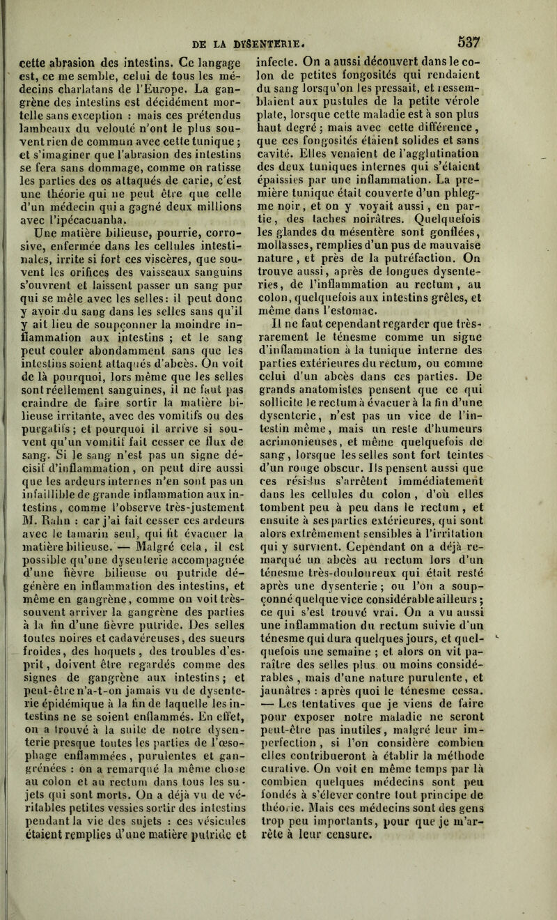 cette abrasion des intestins. Ce langage est, ce me semble, celui de tous les mé- decins charlatans de l’Europe. La gan- grène des intestins est décidément mor- telle sans exception : mais ces prétendus lambeaux du velouté n'ont le plus sou- vent rien de commun avec cette tunique ; et s’imaginer que l’abrasion des intestins se fera sans dommage, comme on ratisse les parties des os attaqués de carie, c'est une théorie qui 11e peut être que celle d’un médecin quia gagné deux millions avec l’ipécacuanha. Une matière bilieuse, pourrie, corro- sive, enfermée dans les cellules intesti- nales, irrite si fort ces viscères, que sou- vent les orifices des vaisseaux sanguins s’ouvrent et laissent passer un sang pur qui se mêle avec les selles: il peut donc y avoir .du sang dans les selles sans qu’il y ait lieu de soupçonner la moindre in- flammation aux intestins ; et le sang peut couler abondamment sans que les intestins soient attaqués d’abcès. On voit de là pourquoi, lors même que les selles sont réellement sanguines, il ne faut pas craindre de faire sortir la matière bi- lieuse irritante, avec des vomitifs ou des purgatifs; et pourquoi il arrive si sou- vent qu’un vomitif fait cesser ce flux de sang. Si le sang n’est pas un signe dé- cisif d’inflammation, on peut dire aussi que les ardeurs internes n’en sont pas un infaillible de grande inflammation aux in- testins, comme l’observe très-justement M. Ralin : car j’ai fait cesser ces ardeurs avec le tamarin seul, qui fit évacuer la matière bilieuse. — Malgré cela, il est possible qu’une dysenterie accompagnée d’une fièvre bilieuse ou putride dé- génère en inflammation des intestins, et même en gangrène, comme on voit très- souvent arriver la gangrène des parties à la fin d’une fièvre putride. Des selles toutes noires et cadavéreuses, des sueurs froides, des hoquets , des troubles d’es- prit, doivent être regardés comme des signes de gangrène aux intestins ; et peut-être n’a-t-on jamais vu de dysente- rie épidémique à la fin de laquelle les in- testins ne se soient enflammés. En effet, on a trouvé à la suite de notre dysen- terie presque toutes les parties de l’œso- phage enflammées, purulentes et gan- grenées : on a remarqué la même chose au colon et au rectum dans tous les su- jets qui sont morts. On a déjà vu de vé- ritables petites vessies sortir des intestins pendant la vie des sujets : ces vésicules étaient remplies d’une matière putride et infecte. On a aussi découvert dans le co- lon de petites fongosités qui rendaient du sang lorsqu’on les pressait, et ressem- blaient aux pustules de la petite vérole plate, lorsque cette maladie est à son plus haut degré ; mais avec cette différence , que ces fongosités étaient solides et sans cavité. Elles venaient de l’agglutination des deux tuniques internes qui s’étaient épaissies par une inflammation. La pre- mière tunique était couverte d’un phleg- me noir, et on y voyait aussi, en par- tie, des taches noirâtres. Quelquefois les glandes du mésentère sont gonflées, mollasses, remplies d’un pus de mauvaise nature, et près de la putréfaction. On trouve aussi, après de longues dysente- ries, de l’inflammation au rectum, au colon, quelquefois aux intestins grêles, et même dans l’estomac. Il ne faut cependant regarder que très- rarement le ténesme comme un signe d’inflammation à la tunique interne des parties extérieures du rectum, ou comme celui d’un abcès dans ces parties. De grands anatomistes pensent que ce qui sollicite le rectum à évacuer à la fin d’une dysenterie, n’est pas un vice de l’in- testin même, mais un reste d’humeurs acrimonieuses, et même quelquefois de sang, lorsque les selles sont fort teintes d’un ronge obscur. Ils pensent aussi que ces résidus s’arrêtent immédiatement dans les cellules du colon , d’où elles tombent peu à peu dans le rectum , et ensuite à ses parties extérieures, qui sont alors extrêmement sensibles à l’irritation qui y survient. Cependant on a déjà re- marqué un abcès au rectum lors d’un ténesme très-douloureux qui était resté après une dysenterie ; ou l’on a soup- çonné quelque vice considérable ailleurs ; ce qui s’est trouvé vrai. On a vu aussi une inflammation du rectum suivie d’un ténesme qui dura quelques jours, et quel- quefois une semaine ; et alors on vit pa- raître des selles plus ou moins considé- rables , mais d’une nature purulente, et jaunâtres : après quoi le ténesme cessa. — Les tentatives que je viens de faire pour exposer notre maladie ne seront peut-être pas inutiles, malgré leur im- perfection , si l’on considère combien elles contribueront à établir la méthode curative. On voit en même temps par là combien quelques médecins sont peu fondés à s’élever contre tout principe de théorie. Mais ces médecins sont des gens trop peu importants, pour que je m’ar- rête à leur censure.