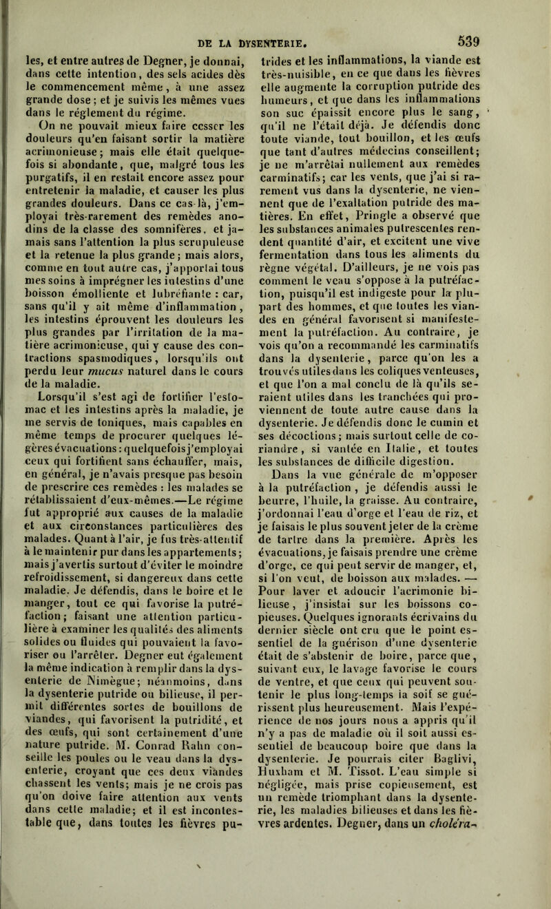 les, et entre autres de Degner, je donnai, dans cette intention, des sels acides dès le commencement même, à une assez grande dose ; et je suivis les mêmes vues dans le réglement du régime. On ne pouvait mieux faire cesser les douleurs qu’en faisant sortir la matière acrimonieuse ; mais elle était quelque- fois si abondante, que, malgré tous les purgatifs, il en restait encore assez pour entretenir ia maladie, et causer les plus grandes douleurs. Dans ce cas là, j’em- ployai très-rarement des remèdes ano- dins de la classe des somnifères, et ja- mais sans l’attention la plus scrupuleuse et la retenue la plus grande ; mais alors, comme en tout autre cas, j’apporlai tous mes soins à imprégner les intestins d’une boisson émolliente et lubréfiante : car, sans qu’il y ait même d’inflammation , les intestins éprouvent les douleurs les plus grandes par l’irritation de la ma- tière acrimonieuse, qui y cause des con- tractions spasmodiques, lorsqu’ils ont perdu leur mucus naturel dans le cours de la maladie. Lorsqu’il s’est agi de fortifier l'esto- mac et les intestins après la maladie, je me servis de toniques, mais capables en même temps de procurer quelques lé- gères évacuations : quelquefois j’employai ceux qui fortifient sans échauffer, mais, en général, je n’avais presque pas besoin de prescrire ces remèdes : les malades se rétablissaient d'eux-mêmes.—Le régime lut approprié aux causes de la maladie et aux circonstances particulières des malades. Quant à l’air, je fus très-attentif à le maintenir pur dans les appartements ; mais j’avertis surtout d’éviter le moindre refroidissement, si dangereux dans cette maladie. Je défendis, dans le boire et le manger, tout ce qui favorise la putré- faction; faisant une attention particu- lière à examiner les qualités des aliments solides ou fluides qui pouvaient la favo- riser ou l’arrêter. Degner eut également la même indication à remplir dans la dys- enterie de Nimègue; néanmoins, dans la dysenterie putride ou bilieuse, il per- mit différentes sortes de bouillons de viandes, qui favorisent la putridité, et des œufs, qui sont certainement d’une nature putride. M. Conrad Ralin con- seille les poules ou le veau dans la dys- enterie, croyant que ces deux viandes chassent les vents; mais je ne crois pas qu’on doive faire attention aux vents dans cette maladie; et il est incontes- table que, dans toutes les fièvres pu- trides et les inflammations, la viande est très-nuisible, en ce que dans les fièvres elle augmente la corruption putride des humeurs, et que dans les inflammations son suc épaissit encore plus le sang, qu’il ne l’était déjà. Je défendis donc toute viande, tout bouillon, et les œufs que tant d’autres médecins conseillent; je ne m’arrêtai nullement aux remèdes carminatifs; car les vents, que j’ai si ra- rement vus dans la dysenterie, ne vien- nent que de l’exaltation putride des ma- tières. En effet, Pringle a observé que les substances animales pulrescenles ren- dent quantité d’air, et excitent une vive fermentation dans tous les aliments du règne végéta!. D’ailleurs, je ne vois pas comment le veau s’oppose à la putréfac- tion, puisqu’il est indigeste pour la plu- part des hommes, et que toutes les vian- des en général favorisent si manifeste- ment la putréfaction. Au contraire, je vois qu’on a recommandé les carminatifs dans la dysenterie, parce qu’on les a trouvés utiles dans les coliques venteuses, et que l’on a mal conclu de là qu’ils se- raient utiles dans les tranchées qui pro- viennent de toute autre cause dans la dysenterie. Je défendis donc le cumin et ses décoctions; mais surtout celle de co- riandre , si vantée en Ilalie, et toutes les subslances de difficile digestion. Dans la vue générale de m’opposer à la putréfaction , je défendis aussi le beurre, l’huile, la graisse. Au contraire, j’ordonnai l’eau d’orge et l’eau de riz, et je faisais le plus souvent jeter de la crème de tartre dans la première. Après les évacuations, je faisais prendre une crème d’orge, ce qui peut servir de manger, et, si l’on veut, de boisson aux malades. — Pour laver et adoucir l’acrimonie bi- lieuse , j’insistai sur les boissons co- pieuses. Quelques ignorants écrivains du dernier siècle ont cru que le point es- sentiel de la guérison d’une dysenterie était de s’abstenir de boire, parce que, suivant eux, le lavage favorise le cours de ventre, et que ceux qui peuvent sou- tenir le plus long-temps ia soif se gué- rissent plus heureusement. Mais l’expé- rience de nos jours nous a appris qu’il n’y a pas de maladie où il soit aussi es- sentiel de beaucoup boire que dans la dysenterie. Je pourrais citer Baglivi, Huxham et M. Tissot. L’eau simple si négligée, mais prise copieusement, est un remède triomphant dans la dysente- rie, les maladies bilieuses et dans les fiè- vres ardentes. Degner, dans un choléra-