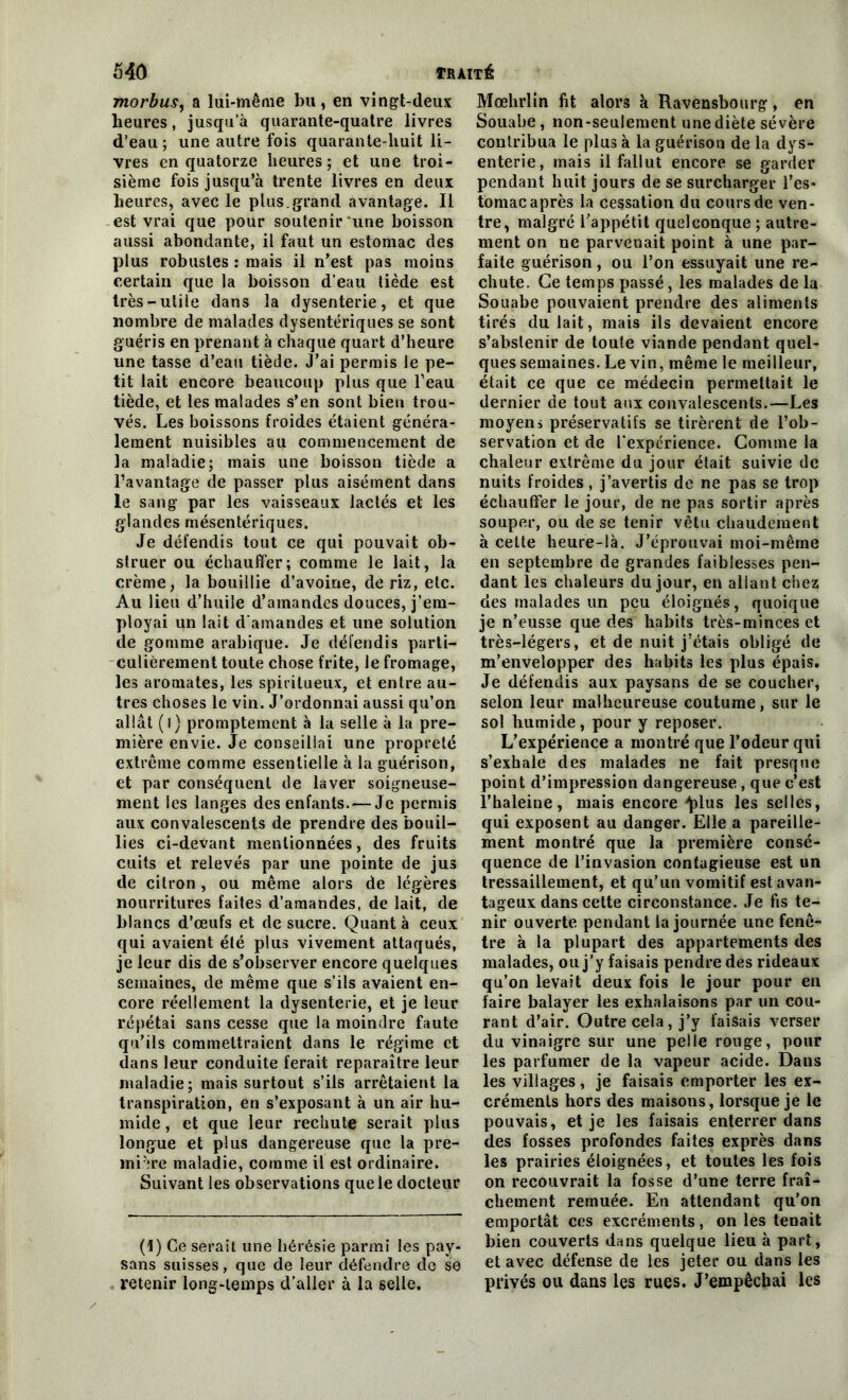 morbus, a lui-même bu, en vingt-deux heures, jusqu'à quarante-quatre livres d’eau; une autre fois quarante-huit li- vres en quatorze heures; et une troi- sième fois jusqu’à trente livres en deux heures, avec le plus.grand avantage. Il est vrai que pour soutenir‘une boisson aussi abondante, il faut un estomac des plus robustes : mais il n’est pas moins certain que la boisson d’eau tiède est très-utile dans la dysenterie, et que nombre de malades dysentériques se sont guéris en prenant à chaque quart d’heure une tasse d’eau tiède. J'ai permis le pe- tit lait encore beaucoup plus que l’eau tiède, et les malades s’en sont bien trou- vés. Les boissons froides étaient généra- lement nuisibles au commencement de la maladie; mais une boisson tiède a l’avantage de passer plus aisément dans le sang par les vaisseaux lactés et les glandes mésentériques. Je défendis tout ce qui pouvait ob- struer ou échauffer; comme le lait, la crème, la bouillie d’avoine, de riz, etc. Au lieu d’huile d’amandes douces, j’em- ployai un lait d'amandes et une solution de gomme arabique. Je défendis parti- culièrement toute chose frite, le fromage, les aromates, les spiritueux, et entre au- tres choses le vin. J’ordonnai aussi qu’on allât (i) promptement à la selle à la pre- mière envie. Je conseillai une propreté extrême comme essentielle à la guérison, et par conséquent de laver soigneuse- ment les langes des enfants. — Je permis aux convalescents de prendre des bouil- lies ci-devant mentionnées, des fruits cuits et relevés par une pointe de jus de citron , ou même alors de légères nourritures faites d’amandes, de lait, de blancs d’œufs et de sucre. Quant à ceux qui avaient été plus vivement attaqués, je leur dis de s’observer encore quelques semaines, de même que s’ils avaient en- core réellement la dysenterie, et je leur répétai sans cesse que la moindre faute qu’ils commettraient dans le régime et dans leur conduite ferait reparaître leur maladie; mais surtout s’ils arrêtaient la transpiration, en s’exposant à un air hu- mide, et que leur rechute serait plus longue et plus dangereuse que la pre- mière maladie, comme il est ordinaire. Suivant les observations que le docteur (1) Ce serait une hérésie parmi les pay- sans suisses, que de leur défendre de se retenir long-temps d’aller à la selle. Mœhrlin fit alors à Ravensbourg, en Souabe, non-seulement une diète sévère contribua le plus à la guérison de la dys- enterie, mais il fallut encore se garder pendant huit jours de se surcharger l’es* toniacaprès la cessation du cours de ven- tre, malgré l’appétit quelconque ; autre- ment on ne parvenait point à une par- faite guérison, ou l’on essuyait une re- chute. Ce temps passé, les malades de la Souabe pouvaient prendre des aliments tirés du lait, mais ils devaient encore s’abstenir de toute viande pendant quel- ques semaines. Le vin, même le meilleur, était ce que ce médecin permettait le dernier de tout aux convalescents.—Les moyens préservatifs se tirèrent de l’ob- servation et de l’expérience. Comme la chaleur extrême du jour était suivie de nuits froides, j’avertis de ne pas se trop échauffer le jour, de ne pas sortir après souper, ou de se tenir vêtu chaudement à cette heure-là. J’éprouvai moi-même en septembre de grandes faiblesses pen- dant les chaleurs du jour, en allant chez des malades un peu éloignés, quoique je n’eusse que des habits très-minces et très-légers, et de nuit j’étais obligé de m’envelopper des habits les plus épais. Je défendis aux paysans de se coucher, selon leur malheureuse coutume, sur le sol humide, pour y reposer. L’expérience a montré que l’odeur qui s’exhale des malades ne fait presque point d’impression dangereuse, que c’est l’haleine, mais encore ^>lus les selles, qui exposent au danger. Elle a pareille- ment montré que la première consé- quence de l’invasion contagieuse est un tressaillement, et qu’un vomitif est avan- tageux dans celte circonstance. Je fis te- nir ouverte pendant la journée une fenê- tre à la plupart des appartements des malades, ou j’y faisais pendre des rideaux qu’on levait deux fois le jour pour en faire balayer les exhalaisons par un cou- rant d’air. Outre cela, j’y faisais verser du vinaigre sur une pelle rouge, pour les parfumer de la vapeur acide. Daus les villages, je faisais emporter les ex- créments hors des maisons, lorsque je le pouvais, et je les faisais enterrer dans des fosses profondes faites exprès dans les prairies éloignées, et toutes les fois on recouvrait la fosse d’une terre fraî- chement remuée. En attendant qu’on emportât ces excréments, on les tenait bien couverts dans quelque lieu à part, et avec défense de les jeter ou dans les privés ou dans les rues. J’empêcbai les