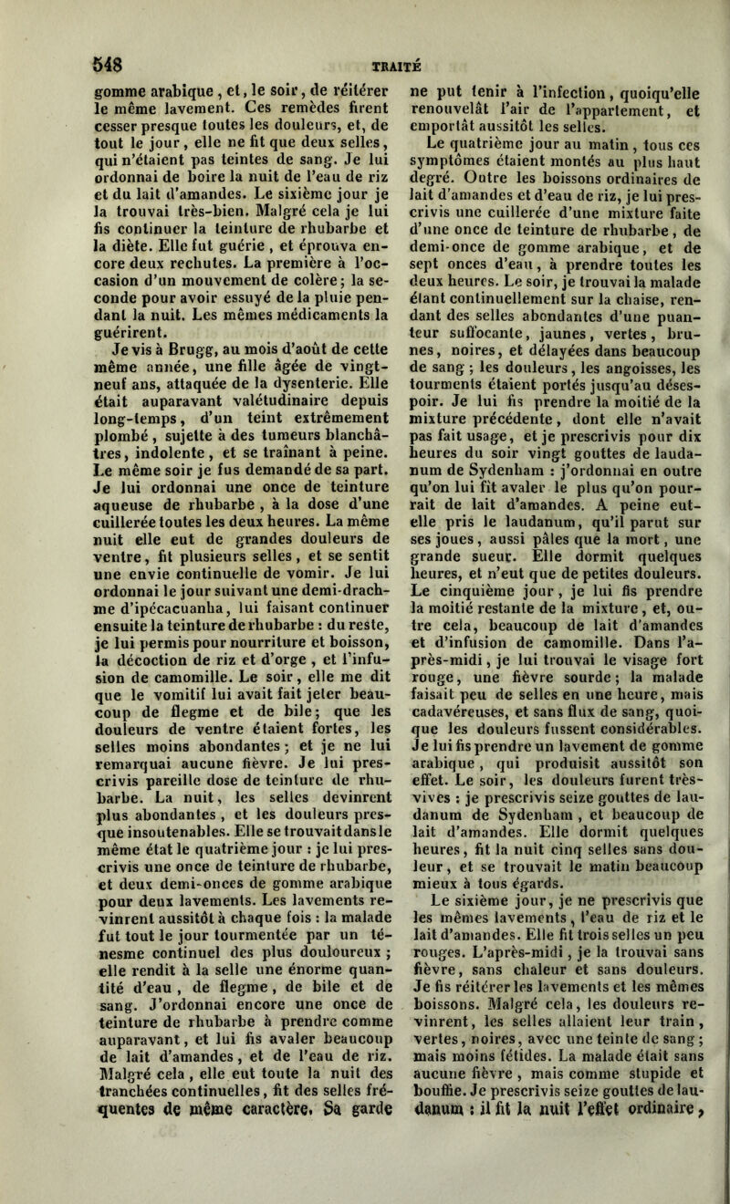 gomme arabique , et, le soir, de réitérer le même lavement. Ces remèdes firent cesser presque toutes les douleurs, et, de tout le jour , elle ne fit que deux selles, qui n’étaient pas teintes de sang. Je lui ordonnai de boire la nuit de l’eau de riz et du lait d’amandes. Le sixième jour je la trouvai très-bien. Malgré cela je lui fis continuer la teinture de rhubarbe et la diète. Elle fut guérie , et éprouva en- core deux rechutes. La première à l’oc- casion d’un mouvement de colère; la se- conde pour avoir essuyé de la pluie pen- dant la nuit. Les mêmes médicaments la guérirent. Je vis à Brugg, au mois d’août de cette même année, une fille âgée de vingt- neuf ans, attaquée de la dysenterie. Elle était auparavant valétudinaire depuis long-temps, d’un teint extrêmement plombé , sujette à des tumeurs blanchâ- tres, indolente, et se traînant à peine. Le même soir je fus demandé de sa part. Je lui ordonnai une once de teinture aqueuse de rhubarbe , à la dose d’une cuillerée toutes les deux heures. La même nuit elle eut de grandes douleurs de ventre, fit plusieurs selles, et se sentit une envie continuelle de vomir. Je lui ordonnai le jour suivant une demi-drach- me d’ipécacuanha, lui faisant continuer ensuite la teinture de rhubarbe : du reste, je lui permis pour nourriture et boisson, la décoction de riz et d’orge , et l’infu- sion de camomille. Le soir, elle me dit que le vomitif lui avait fait jeter beau- coup de flegme et de bile; que les douleurs de ventre étaient fortes, les selles moins abondantes ; et je ne lui remarquai aucune fièvre. Je lui pres- crivis pareille dose de teinture de rhu- barbe. La nuit, les selles devinrent plus abondantes , et les douleurs pres- que insoutenables. Elle se trouvaitdansle même état le quatrième jour : je lui pres- crivis une once de teinture de rhubarbe, et deux demi-onces de gomme arabique pour deux lavements. Les lavements re- vinrent aussitôt à chaque fois : la malade fut tout le jour tourmentée par un té- nesme continuel des plus douloureux ; elle rendit à la selle une énorme quan- tité d’eau , de flegme, de bile et de sang. J’ordonnai encore une once de teinture de rhubarbe à prendre comme auparavant, et lui fis avaler beaucoup de lait d’amandes, et de l’eau de riz. Malgré cela, elle eut toute la nuit des tranchées continuelles, fit des selles fré- ne put tenir à l’infection, quoiqu’elle renouvelât l’air de l’appartement, et emportât aussitôt les selles. Le quatrième jour au matin , tous ces symptômes étaient montés au plus haut degré. Outre les boissons ordinaires de lait d’amandes et d’eau de riz, je lui pres- crivis une cuillerée d’une mixture faite d’une once de teinture de rhubarbe, de demi-once de gomme arabique, et de sept onces d’eau, à prendre toutes les deux heures. Le soir, je trouvai la malade élant continuellement sur la chaise, ren- dant des selles abondantes d’une puan- teur suffocante, jaunes, vertes, bru- nes , noires, et délayées dans beaucoup de sang ; les douleurs, les angoisses, les tourments étaient portés jusqu’au déses- poir. Je lui fis prendre la moitié de la mixture précédente, dont elle n’avait pas fait usage, et je prescrivis pour dix heures du soir vingt gouttes de lauda- num de Sydenham : j’ordonnai en outre qu’on lui fit avaler le plus qu’on pour- rait de lait d’amandes. A peine eut- elle pris le laudanum, qu’il parut sur ses joues , aussi pâles que la mort, une grande sueur. Elle dormit quelques heures, et n’eut que de petites douleurs. Le cinquième jour, je lui fis prendre la moitié restante de la mixture , et, ou- tre cela, beaucoup de lait d'amandes et d’infusion de camomille. Dans l’a- près-midi , je lui trouvai le visage fort rouge, une fièvre sourde ; la malade faisait peu de selles en une heure, mais cadavéreuses, et sans flux de sang, quoi- que les douleurs fussent considérables. Je lui fis prendre un lavement de gomme arabique, qui produisit aussitôt son effet. Le soir, les douleurs furent très- vives : je prescrivis seize gouttes de lau- danum de Sydenham , et beaucoup de lait d’amandes. Elle dormit quelques heures, fit la nuit cinq selles sans dou- leur , et se trouvait le matin beaucoup mieux à tous égards. Le sixième jour, je ne prescrivis que les mêmes lavements, l’eau de riz et le lait d’amandes. Elle fit trois selles un peu rouges. L’après-midi, je la trouvai sans fièvre, sans chaleur et sans douleurs. Je fis réitérer les lavements et les mêmes boissons. Malgré cela, les douleurs re- vinrent, les selles allaient leur train, vertes, noires, avec une teinte de sang ; mais moins fétides. La malade était sans aucune fièvre , mais comme stupide et bouffie. Je prescrivis seize gouttes de lau-