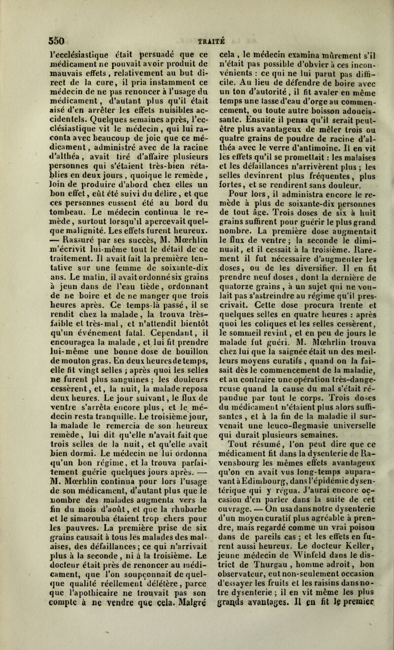 l'ecclésiastique était persuadé que ce médicament ne pouvait avoir produit de mauvais effets , relativement au but di- rect de la cure, il pria instamment ce médecin de ne pas renoncer à l’usage du médicament, d’autant plus qu’il était aisé d’en arrêter les effets nuisibles ac- cidentels. Quelques semaines après, l’ec- clésiastique vit le médecin , qui lui ra- conta avec beaucoup de joie que ce mé- dicament , administré avec de la racine d’althéa, avait tiré d’affaire plusieurs personnes qui s’étaient très-bien réta- blies en deux jours , quoique le remède , loin de produire d’abord chez elles un bon effet, eût été suivi du délire , et que ces personnes eussent été au bord du tombeau. Le médecin continua le re- mède, surtout lorsqu’il apercevait quel- que malignité. Les effets lurent heureux. — Rassuré par ses succès, M. Mœrhlin m’écrivit lui-même tout le détail de ce traitement. Il avait fait la première ten- tative sur une femme de soixante-dix ans. Le matin, il avait ordonné six grains à jeun dans de l’eau tiède, ordonnant de ne boire et de ne manger que trois heures après. Ce temps-là passé, il se rendit chez la malade, la trouva très- faible et très-mal, et n’attendit bientôt qu’un événement fatal. Cependant, il encouragea la malade , et lui fit prendre lui-même une bonne dose de bouillon de mouton gras. En deux heures de temps, elle fit vingt selles ; après quoi les selles ne furent plus sanguines ; les douleurs cessèrent, et, la nuit, la malade reposa deux heures. Le jour suivant, le flux de ventre s’arrêta encore plus, et Je mé- decin resta tranquille. Le troisième jour, la malade le remercia de son heureux remède, lui dit qu’elle n’avait fait que trois selles de la nuit, et qu’elle avait bien dormi. Le médecin ne lui ordonna qu’un bon régime, et la trouva parfai- tement guérie quelques jours après.— M. Mœrhlin continua pour lors l’usage de son médicament, d’autant plus que le nombre des malades augmenta vers la fin du mois d’août, et que la rhubarbe et le simarouba étaient trop chers pour les pauvres. La première prise de six grains causait à tous les malades des mal- aises, des défaillances; ce qui n’arrivait plus à la seconde, ni à la troisième. Le docteur était près de renoncer au médi- cament, que l’on soupçonnait de quel- que qualité réellement délétère, parce que l’apothicaire ne trouvait pas son compte à ne vendre que cela. Malgré cela , le médecin examina mûrement s’il n’était pas possible d’obvier à ces incon- vénients : ce qui ne lui parut pas diffi- cile. Au lieu de défendre de boire avec un ton d’autorité, il fit avaler en même temps une tasse d’eau d’orge au commen- cement, ou toute autre boisson adoucis- sante. Ensuite il pensa qu’il serait peut- être plus avantageux de mêler trois ou quatre grains de poudre de racine d’al- théa avec le verre d’antimoine. Il en vit les effets qu’il se promettait : les malaises et les défaillances n’arrivèrent plus ; les selles devinrent plus fréquentes, plus fortes, et se rendirent sans douleur. Pour lors, il administra encore le re- mède à plus de soixante-dix personnes de tout âge. Trois doses de six à huit grains suffirent pour guérir le plus grand nombre. La première dose augmentait le flux de ventre ; la seconde le dimi- nuait, et il cessait à la troisième. Rare- ment il fut nécessaire d’augmenter les doses, ou de les diversifier. Il en fit prendre neuf doses , dont la dernière de quatorze grains , à un sujet qui ne vou- lait pas s’astreindre au régime qu’il pres- crivait. Cette dose procura trente et quelques selles en quatre heures : après quoi les coliques et les selles cessèrent , le sommeil revint, et en peu de jours le malade fut guéri. M. Mœhrlin trouva chez lui que la saignée était un des meil- leurs moyens curatifs , quand on la fai- sait dès le commencement de la maladie, et au contraire une opération très-dange- reuse quand la cause du mal s’était ré- pandue par tout le corps. Trois doses du médicament n’étaient plus alors suffi- santes , et à la fin de la maladie il sur- venait une leuco-flegmasie universelle qui durait plusieurs semaines. Tout résumé, l’on peut dire que ce médicament fit dans la dysenterie de Ra- ven sbourg les mêmes effets avantageux qu’on en avait vus long-temps aupara- vant à Edimbourg, dans l’épidémie dysen- térique qui y régua. J’aurai encore oc- casion d’en parler dans la suite de cet ouvrage. — On usa dans notre dysenterie d’un moyen curatif plus agréable à pren- dre, mais regardé comme un vrai poison dans de pareils cas ; et les effets en fu- rent aussi heureux. Le docteur Keller, jeune médecin de Winfeld dans le dis- trict de T burgau , homme adroit, bon observateur, eut non-seulement occasion d’essayer les fruits et les raisins dans no- tre dysenterie ; il en vit même les plus grands avantages. Il en fit lp premier