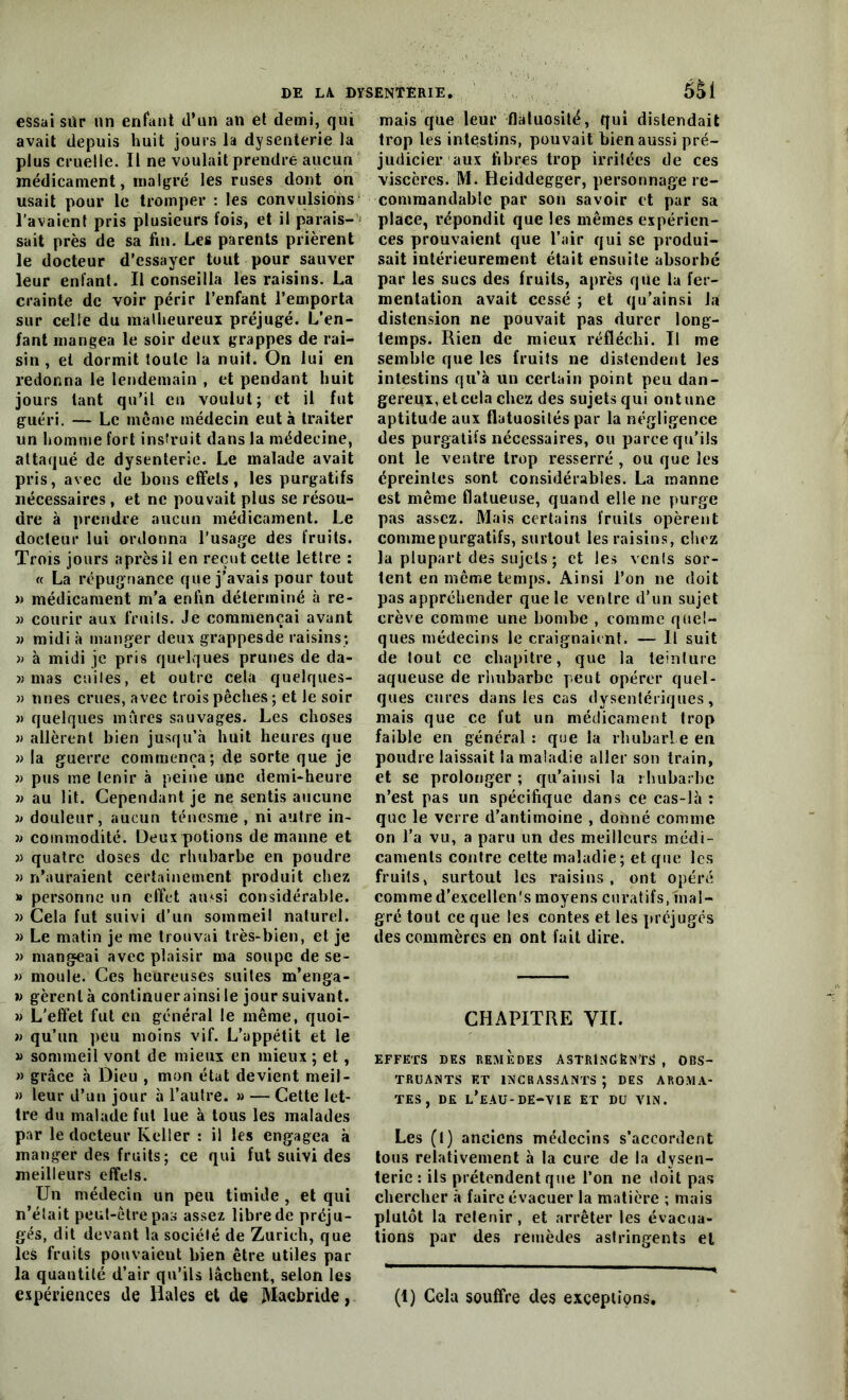 essai sür un enfant d’un an et demi, qui avait depuis huit jours la dysenterie la plus cruelle. Il ne voulait prendre aucun médicament, malgré les ruses dont on usait pour le tromper : les convulsions l’avaient pris plusieurs fois, et il parais- sait près de sa fin. Les parents prièrent le docteur d’essayer tout pour sauver leur enfant. Il conseilla les raisins. La crainte de voir périr l’enfant l’emporta sur celle du malheureux préjugé. L’en- fant mangea le soir deux grappes de rai- sin , et dormit toute la nuit. On lui en redonna le lendemain , et pendant huit jours tant qu’il en voulut; et il fut guéri. — Le meme médecin eut à traiter un homme fort instruit dans la médecine, attaqué de dysenterie. Le malade avait pris, avec de bons effets, les purgatifs nécessaires , et ne pouvait plus se résou- dre à prendre aucun médicament. Le docteur lui ordonna l’usage des fruits. Trois jours après il en reçut cette lettre : « La répugnance que j’avais pour tout » médicament m’a enfin déterminé à re- » courir aux fruits. Je commençai avant » midi à manger deux grappesde raisins; » à midi je pris quelques prunes de da- » mas cuites, et outre cela quelques- » unes crues, avec trois pêches ; et le soir » quelques mures sauvages. Les choses » allèrent bien jusqu’à huit heures que » la guerre commença; de sorte que je » pus me tenir à peine une demi-heure » au lit. Cependant je ne sentis aucune » douleur, aucun ténesme , ni autre in- » commodité. Deux potions de manne et » quatre doses de rhubarbe en poudre » n’auraient certainement produit chez » personne un effet ainsi considérable. » Cela fut suivi d’un sommeil naturel. » Le matin je me trouvai très-bien, et je » mangeai avec plaisir ma soupe de se- » moule. Ces heureuses suites m’enga- n gèrent à continuer ainsi le jour suivant. » L’effet fut en général le même, quoi- » qu’un peu moins vif. L’appétit et le » sommeil vont de mieux en mieux ; et, » grâce à Dieu , mon état devient meil- » leur d’un jour à l’autre. » — Cette let- tre du malade fut lue à tous les malades par le docteur Keller : il les engagea à manger des fruits ; ce qui fut suivi des meilleurs effels. Un médecin un peu timide , et qui n’était peut-être pas assez libre de préju- gés, dit devant la société de Zurich, que les fruits pouvaient bien être utiles par la quantité d’air qu’ils lâchent, selon les expériences de Haies et de jYIacbride, mais que leur flatuosité, qui distendait trop les intestins, pouvait bien aussi pré- judicier aux fibres trop irritées de ces viscères. M. Heiddegger, personnage re- commandable par son savoir et par sa place, répondit que les mêmes expérien- ces prouvaient que l’air qui se produi- sait intérieurement était ensuite absorbé par les sucs des fruits, après que la fer- mentation avait cessé ; et qu’ainsi la distension ne pouvait pas durer long- temps. Rien de mieux réfléchi. Il me semble que les fruits ne distendent les intestins qu’à un certain point peu dan- gereux, et cela chez des sujets qui ont une aptitude aux flatuosités par la négligence des purgatifs nécessaires, ou parce qu’ils ont le ventre trop resserré , ou que les épreinles sont considérables. La manne est même flatueuse, quand elle ne purge pas assez. Mais certains fruits opèrent comme purgatifs, surtout les raisins, chez la plupart des sujets ; et les vents sor- tent en même temps. Ainsi l’on 11e doit pas appréhender que le ventre d’un sujet crève comme une bombe , comme quel- ques médecins le craignaient. — Il suit de tout ce chapitre, que la teinture aqueuse de rhubarbe peut opérer quel- ques cures dans les cas dysentériques, mais que ce fut un médicament trop faible en général : que la rhubarbe en poudre laissait la maladie aller son train, et se prolonger ; qu’aiusi la rhubarbe n’est pas un spécifique dans ce cas-là : que le verre d’antimoine , donné comme on l’a vu, a paru un des meilleurs médi- caments contre cette maladie; et que les fruits, surtout les raisins, ont opéré commed’excellen's moyens curatifs, mal- gré tout ce que les contes et les préjugés des commères en ont fait dire. CHAPITRE VII. EFFETS DES REMEDES ASTRINGENTS , OBS- TRUANTS ET 1NCRASSANTS ; DES AROMA- TES , DE L’EAU-DE-VIE ET DU VIN. Les (t) anciens médecins s’accordent tous relativement à la cure de la dysen- terie : ils prétendent que l’on ne doit pas chercher à faire évacuer la matière ; mais plutôt la retenir , et arrêter les évacua- tions par des remèdes astringents et (1) Cela souffre des exceptions.