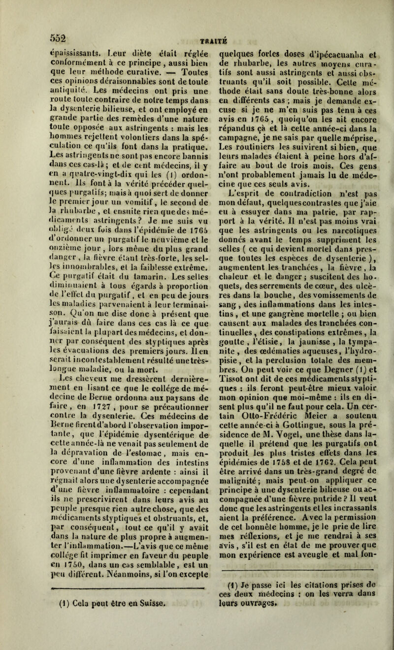 épaississants. Leur diète était réglée conformément à ce principe , aussi bien que leur méthode curative. — Toutes ces opinions déraisonnables sont de toute antiquité. Les médecins ont pris une route toute contraire de notre temps dans ]a dysenterie bilieuse, et ont employé en grande partie des remèdes d’une nature toute opposée aux astringents : mais les liommes rejettent volontiers dans la spé- culation ce qu’ils font dans la pratique. Les astringents ne sont pas encore bannis dans ces cas-là ; et de cent médecins, il y en a quatre-vingt-dix qui les (l) ordon- nent. Ils font à la vérité précéder quel- ques purgatifs; mais à quoi sert de donner le premier jour un vomitif, le second de la rhubarbe , et ensuite rien que des mé- dicaments astringents? Je me suis vu obligé deux fois dans l’épidémie de 1765 d’ordonner un purgatif le neuvième et le onzième jour, lors même du plus grand danger , la fièvre étant Irès-lorte, les sel- les innombrables, et la faiblesse extrême. Ce purgatif était du tamarin. Les selles diminuaient à tous égards à proportion de l’eltet du purgatif , et en peu de jours les maladies parvenaient à leur terminai- son. Qu’on me dise donc à présent que j’aurais du faire dans ces cas là ce que faisaient la plupart des médecins, et don- ner par conséquent des styptiques après les évacuations des premiers jours. lien serait incontestablement résulté unetrès- longue maladie, ou la mort. Les cheveux me dressèrent dernière- ment en lisant ce que le college de mé- decine de Berne ordonna aux paysans de faire, en 1727, pour se précautionner contre la dysenterie. Ces médecins de Berne firent d’abord l’observation impor- tante, que l’épidémie dysentérique de cette année-là ne venait pas seulement de la dépravation de l'estomac , mais en- core d’une inflammation des intestins provenant d'une fièvre ardente : ainsi il régnait alors une dysenterie accompagnée d’une fièvre inflammatoire : cependant ils ne prescrivirent dans leurs avis au peuple presque rien autre chose, que des médicaments styptiques et obstruants, et, par conséquent, tout ce qu’il y avait dans la nature de plus propre à augmen- ter l'inflammation.—L’avis que ce même collège fit imprimer en faveur du peuple en 1750, dans un cas semblable, est un peu différent. Néanmoins, si l’on excepte (1) Cela peut être en Suisse. quelques fortes doses d’ipécacuanha et de rhubarbe, les autres moyens cura- tifs sont aussi astringents et aussi obs- truants qu’il soit possible. Cette mé- thode était sans doute très-bonne alors en différents cas ; mais je demande ex- cuse si je ne m’en suis pas tenu à ces avis en 1765, quoiqu’on les ait encore répandus çà et là cette année-ci dans la campagne, je ne sais par quelle méprise. Les routiniers les suivirent si bien, que leurs malades étaient à peine hors d’af- faire au bout de trois mois. Ces gens n’ont probablement jamais lu de méde- cine que ces seuls avis. L’esprit de contradiction n’est pas mon défaut, quelquescontrasles que j’aie eu à essuyer dans ma patrie, par rap- port à la vérité. Il n’est pas moins vrai que les astringents ou les narcotiques donnés avant le temps suppriment les selles ( ce qui devient mortel dans pres- que toutes les espèces de dysenterie), augmentent les tranchées , la fièvre , la chaleur et le danger; suscitent des ho- quets, desserrements de cœur, des ulcè- res dans la bouche, des vomissements de sang , des inflammations dans les intes- tins , et une gangrène mortelle ; ou bien causent aux malades des tranchées con- tinuelles , des constipations extrêmes , la goutte , l’étisie, la jaunisse , la tympa- nite , des œdématiés aqueuses, l’hydro- pisie, et la perclusion totale des mem- bres. On peut voir ce que Degner (1) et Tissot ont dit de ces médicaments stypti- ques : ils feront peut-être mieux valoir mon opinion que moi-même : ils en di- sent plus qu’il ne faut pour cela. Un cer- tain Otto-Frédéric Meier a soutenu cette année-ci à Gottingue, sous la pré- sidence de M. Vogel, une thèse dans la- quelle il prétend que les purgatifs ont produit les plus tristes effets dans les épidémies de 1758 et de 1762. Cela peut être arrivé dans un très-grand degré de malignité; mais peut on appliquer ce principe à une dysenterie bilieuse ou ac- compagnée d’une fièvre putride ? Il veut donc que les astringents elles incrassanls aient la préférence. Avec la permission de cet honnête homme, je le prie de lire mes réflexions, et je me rendrai à ses avis , s’il est en état de me prouver que mon expérience est aveugle et mal fon- (I) Je passe ici les citations prises de ces deux médecins ; on les verra dans leurs ouvrages.