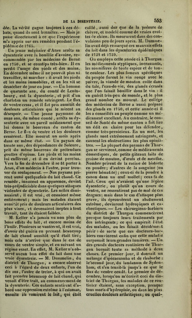 dée. La vérité gagne toujours à ces dé- bats, quand ils sont honnêtes. — Mais je passe directement h ce que l’expérience m’a appris sur ces remèdes pendant l’é- pidémie de 17G5. Un jeune mégissier d’Arau arrêta sa dysenterie avec la bouillie d’avoine, re- commandée par les médecins de Berne en 1750, et se constipa très-bien. lien perdit l’usage des pieds et des mains. En décembre même il ne pouvait plus ni travailler, ni marcher : il avait les pieds et les mains immobiles, et on les vit se dessécher de jour en jour. —Un homme de quarante ans, du comté de Lenlz- bourg , eut la dysenterie, et prit d’un charlatan un remède astringent. Le flux de ventre cessa , et il fut pris aussitôt de douleurs articulaires qui le mirent au désespoir. — Une jeune paysanne de onze ans, du même comté , arrêta sa dy- senterie avec un pareil médicament que lui donna le bourreau du canton de Berne. Le flux de ventre et les douleurs cessèrent. Elle mourut un mois après dans ce même état. — Un paysan de trente ans, des dépendances de Soleure , prit du même bourreau de prétendues gouttes d’opium. Les pieds et les mains lui enflèrent , et il en devint perclus. Vers la fin de décembre il se fit porter à Arau, d’un médecin à l’autre, pour trou- ver du soulagement. — Nos paysans pri- rent aussi quelquefois du lait chaud. Ce remède , innocent en apparence, devint très-préjudiciable dans quelques attaques violentes de dysenterie. Les selles dimi- nuaient , il est vrai, et cessaient même entièrement ; mais les malades étaient aussitôt pris de douleurs articulaires des plus vives, et devenaient ineptes à tout travail, tant ils étaient faibles. M. Keller n’a jamais vu non plus de bons effets du lait, et encore moins de l’huile. Plusieurs se vantèrent, il est vrai, d’avoir été guéris en prenant beaucoup de lait chaud aussitôt qu’il était tiré; mais cela n'arrive que dans le cas de cours de ventre simple, et en suivant un régime exact. En effet, M. Keller n'a ob- servé aucun bon effet du lait dans une vraie dysenterie. — M. Dummelin , du district de Thurgau, a encore observé ceci à l’égard de deux enfants, l’un de dix ans, l’autre de treize, à qui on avait fait prendre beaucoup de lait chaud, qui venait d’être trait, au commencement de la dysenterie. Ces enfants sentirent d’a- bord une oppression extrême à l’estomae, ensuite ils vomirent le lait, qui était 553 caillé , aussi dur que de la présure de chèvre, et modelé comme de vraies crot- tes de chien. Ils moururent dans des con- vulsions peu de jours après. M. Dumme- lin avait déjà remarqué ces mauvais effets du lait dans les dysenteries épidémiques de 1738 et 1739. On employa cette année-ci à Thurgau les médicaments styptiques, incrassants, les somnifères de toute espèce et de tou- te couleur. Les plus fameux spécifiques du peuple furent le vin rouge avec le poivre, la viande de mouton cuite dans du talc, l’eau-de-vie, des glands écrasés que l’on faisait bouillir dans le vin : il en guérit très-peu de monde, et le plus grand nombre en mourut. Le collège des médecins de Berne a aussi préparé des glands en 17 50, et cette année-ci il les a conseillés au peuple comme un mé- dicament excellent. Au contraire, le con- seil de Santé du même canton a fait lire un édit en chaire pour les défendre , comme très-pernicieux. En un mot, les glands sont extrêmement astringents, et causent les obstructions les plus opiniâ- tres. •—• La plupart des paysans de Thur- gau se servirent, comme de médicaments domestiques, de petits gâteaux faits de graisse de mouton, d’œufs et de menthe. Nombre prirent de la racine de bistorte en poudre; d’autres de la sanguine (ou pierre hématite); ceux-ci delà poudre à canon dans un œuf mollet ; ceux-là de l’ail. Ceux qui n’avaient qu’une légère dysenterie, ou plutôt qu’un cours de ventre, ne ressentirent pas de mal de ces drogues; mais dans le cas d’attaque plus grave, ils éprouvèrent un abatlement extrême, devinrent hydropiques et ca- chectiques. — Les chirurgiens-barbiers du district de Thurgau commencèrent presque toujours leurs traitements par des astringents; ce qui empirait l’état des malades, ou les faisait décidément périr : de sorte que ces docteurs-bar- biers convinrent enfin que cette maladie surpassait leurs grandes lumières. —Un des grands docteurs routiniers de Thur- gau bornait toute sa méthode à deux choses. Le premier jour, il donnait un mélange d’ipécacuanha et de rhubarbe : le'second jour, du laudanum de Syden- ham, et s’en lenait-là jusqu’à ce que le flux de ventre cessât. Le premier de dé- cembre, lorsqu’on m’écrivit ceci du dis- trict de Thurgau, les malades de ce rou- tinier étaient, sans exception, presque tous morts d’hydropisie, ou dans les plus cruelles douleurs arthritiques ; ou quel-
