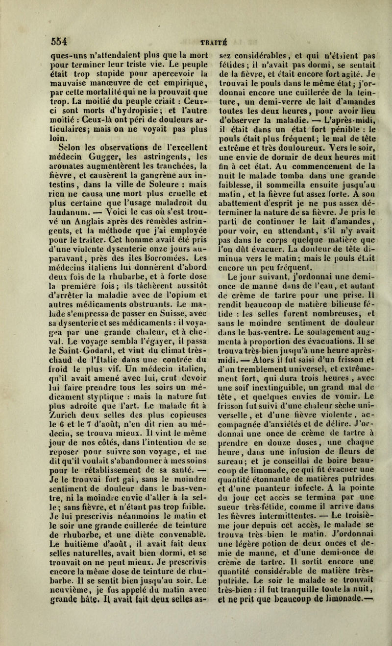 ques-uns n’attendaient plus que la mort pour terminer leur triste vie. Le peuple était trop stupide pour apercevoir la mauvaise manœuvre de cet empirique, par cette mortalité qui ne la prouvait que trop. La moitié du peuple criait : Ceux- ci sont morts d’hydropisie ; et l’autre moitié : Ceui-là ont péri de douleurs ar- ticulaires; mais on ne voyait pas plus loin. Selon les observations de l’excellent médecin Gugger, les astringents, les aromates augmentèrent les tranchées, la lièvre, et causèrent la gangrène aux in- testins j dans la ville de Soleure : mais rien ne causa une mort plus cruelle et plus certaine que l’usage maladroit du laudanum. — Yoici le cas où s’est trou- vé un Anglais après des remèdes astrin- gents, et la méthode que j’ai employée pour le traiter. Cet homme avait été pris d’une violente dysenterie onze jours au- paravant, près des îles Borromées. Les médecins italiens lui donnèrent d’abord deux fois de la rhubarbe, et à forte dose la première fois; ils tâchèrent aussitôt d’arrêter la maladie avec de l’opium et autres médicaments obstruants. Le ma- lade s’empressa de passer en Suisse, avec sa dysenterie et ses médicaments : il voya- gea par une grande chaleur, et «à che- val. Le voyage sembla l’égayer, il passa le Saint-Godard, et vint du climat très- chaud de l’Italie dans une contrée du froid le plus vif. Un médecin italien, qu’il avait amené avec lui, crut devoir lui faire prendre tous les soirs un mé- dicament styplique : mais la nature fut plus adroite que l’art. Le malade fit à Zurich deux selles des plus copieuses le 6 et le 7 d’août, n’en dit rien au mé- decin, se trouva mieux. U vint le même jour de nos côtés, dans l’intention de se reposer pour suivre son voyage, et me dit qu’il voulait s’abandonner à mes soins pour le rétablissement de sa santé. — Je le trouvai fort gai, sans le moindre sentiment de douleur dans le bas-ven- tre, ni la moindre envie d’aller à la sel- le; sans fièvre, et n’étant pas trop faible. Je lui prescrivis néanmoins le matin et le soir une grande cuillerée de teinture de rhubarbe, et une diète convenable. Le huitième d’août, il avait fait deux selles naturelles, avait bien dormi, et se trouvait on ne peut mieux. Je prescrivis encore la même dose de teinture de rhu- barbe. Il se sentit bien jusqu’au soir. Le neuvième, je fus appelé du matin avec grande bâte. Il avait fait deux selles as- sez considérables, et qui n’étaient pas félidés; il n’avait pas dormi, se sentait de la fièvre, et était encore fort agité. Je trouvai le pouls dans le même élat; j’or- donnai encore une cuillerée de la tein- ture , un demi-verre de lait d’amandes toutes les deux heures, pour avoir lieu d’observer la maladie. — L’après-midi, il était dans un état fort pénible : le pouls était plus fréquent; le mal de tête extrême et très douloureux. Yers le soir, une envie de dormir de deux heures mit fin à cet état. Au commencement de la nuit le malade tomba dans une grande faiblesse, il sommeilla ensuite jusqu’au matin, et la fièvre fut assez forte. A son abattement d’esprit je ne pus assez dé- terminer la nature de sa fièvre. Je pris le parti de continuer le lait d’amandes, pourvoir, en attendant, s’il n’y avait pas dans le corps quelque matière que l’on dût évacuer. La douleur de tête di- minua vers le matin; mais le pouls était encore un peu fréquent. Le jour suivant, j’ordonnai une demi- once de manne dans de l’eau, et autant de crème de tartre pour une prise. Il rendit beaucoup de matière bilieuse fé- tide : les selles furent nombreuses, et sans le moindre sentiment de douleur dans le bas-ventre. Le soulagement aug- menta à proportion des évacuations. Il se trouva très-bien jusqu’à une heure après- midi. — Alors il fut saisi d’un frisson et d’un tremblement universel, et extrême- ment fort, qui dura trois heures , avec une soif inextinguible, un grand mal de tête, et quelques envies de vomir. Le frisson fut suivi d’une chaleur sèche uni- verselle, et d'une fièvre violente, ac- compagnée d’anxiétés et de délire. J’or- donnai une once de crème de tartre à prendre en douze doses, une chaque heure, dans une infusion de fleurs de sureau; et je conseillai de boire beau- coup de limonade, ce qui fit évacuer une quantité étonnante de matières putrides et d’une puanteur infecte. A la pointe du jour cet accès se termina par une sueur très-fétide, comme il arrive dans les fièvres intermittentes. — Le troisiè- me jour depuis cet accès, le malade se trouva très bien le malin. J'ordonnai une légère potion de deux onces et de- mie de manne, et d’une demi-once de crème de tartre. Il sortit encore une quantité considérable de matière très- putride. Le soir le malade se trouvait très-bien: il fut tranquille toute la nuit, et ne prit que beaucoup de limonade.—