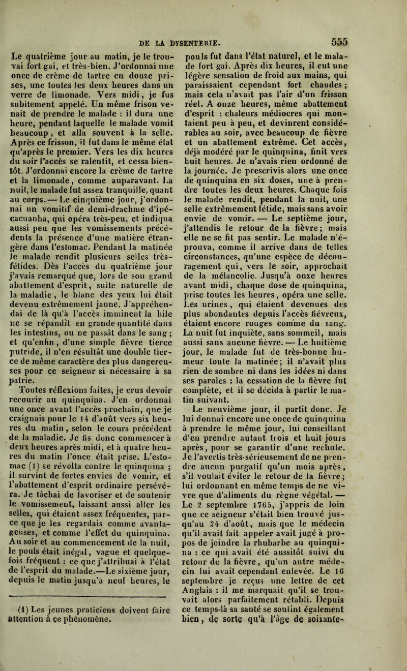 Le quatrième jour au matin, je le trou- vai fort gai, et très-bien. J’ordonnai une once de crème de tartre en douze pri- ses, une toutes les deux heures dans un verre de limonade. Vers midi, je fus subitement appelé. Un même frison ve- nait de prendre le malade : il dura une heure, pendant laquelle le malade vomit beaucoup , et alla souvent à la selle. Après ce frisson, il fut dans le même état qu’après le premier. Vers les dix heures du soir l’accès se ralentit, et cessa bien- tôt. J’ordonnai encore la crème de tartre et la limonade, comme auparavant. La nuit, le malade fut assez tranquille, quant au corps.— Le cinquième jour, j’ordon- nai un vomitif de demi-drachme d’ipé- cacuanha, qui opéra très-peu, et indiqua aussi peu que les vomissements précé- dents la présence d’une matière étran- gère dans l’estomac. Pendant la matinée Je malade rendit plusieurs selles très- fétides. Dès l’accès du quatrième jour j’avais remarqué que, lors de son grand abatlement d’esprit, suite naturelle de la maladie , le blanc des yeux lui était devenu extrêmement jaune. J’appréhen- dai de là qu’à l’accès imminent la bile ne se répandît en grande quantité dans les intestins, ou ne passât dans le sang; et qu’enhn , d’une simple fièvre tierce putride, il n’en résultât une double tier- ce de même caractère des plus dangereu- ses pour ce seigneur si nécessaire à sa patrie. Toutes réflexions faites, je crus devoir recourir au quinquina. J’en ordonnai une once avant l’accès prochain, que je craignais pour le 14 d’août vers six heu- res du matin, selon le cours précédent de la maladie. Je fis donc commencer à deux heures après midi, et à quatre heu- res du matin l’once était prise. L’esto- mac (1) se révolta contre le quinquina ; il survint de fortes envies de vomir, et l’abattement d’esprit ordinaire persévé- ra. Je tâchai de favoriser et de soutenir le vomissement, laissant aussi aller les selles, qui étaient assez fréquentes, par- ce que je les regardais comme avanta- geuses, et comme l’effet du quinquina. Au soir et au commencement de la nuit, le pouls était inégal, vague et quelque- fois fréquent : ce que j’attribuai à l’état de l’esprit du malade.—Le sixième jour, depuis le matin jusqu’à neuf heures, le (1) Les jeunes praticiens doivent faire attention à ce phénomène. 555 pouls fut dans l’état naturel, et le mala- de fort gai. Après dix heures, il eut une légère sensation de froid aux mains, qui paraissaient cependant fort chaudes ; mais cela n’avait pas l’air d’un frisson réel. A onze heures, même abattement d’esprit : chaleurs médiocres qui mon- taient peu à peu, et devinrent considé- rables au soir, avec beaucoup de fièvre et un abattement extrême. Cet accès, déjà modéré par le quinquina, finit vers huit heures. Je n’avais rien ordonné de la journée. Je prescrivis alors une once de quinquina en six doses, une à pren- dre toutes les deux heures. Chaque fois le malade rendit, pendant la nuit, une selle extrêmement fétide, mais sans avoir envie de vomir. — Le septième jour, j’attendis le retour delà fièvre; mais elle ne se fit pas sentir. Le malade n’é- prouva, comme il arrive dans de telles circonstances, qu’une espèce de décou- ragement qui, vers le soir, approchait de la mélancolie, Jusqu’à onze heures avant midi, chaque dose de quinquina, prise toutes les heures, opéra une selle. Les urines, qui étaient devenues des plus abondantes depuis l’accès fiévreux, étaient encore rouges comme du sang. La nuit fut inquiète, sans sommeil, mais aussi sans aucune fièvre. — Le huitième jour, le malade fut de très-bonne hu- meur toute la matinée; il n’avait plus rien de sombre ni dans les idées ni dans ses paroles : la cessation de la fièvre fut complète, et il se décida à partir le ma- tin suivant. Le neuvième jour, il partit donc. Je lui donnai encore une once de quinquina à prendre le même jour, lui conseillant d’en prendre autant trois et huit jours après, pour se garantir d’une rechute. Je l’avertis très-sérieusement de ne pren- dre aucun purgatif qu’un mois après, s’il voulait éviter le retour de la fièvre; lui ordonnant en même temps de ne vi- vre que d’aliments du règne végétal. — Le 2 septembre 1765, j’appris de loin que ce seigneur s’était bien trouvé jus- qu’au 24 d’août, mais que le médecin qu’il avait fait appeler avait jugé à pro- pos de joindre la rhubarbe au quinqui- na : ce qui avait été aussitôt suivi du retour de la fièvre, qu’un autre méde-. cin lui avait cependant enlevée. Le 16 septembre je reçus une lettre de cet Anglais : il me marquait qu’il se trou- vait alors parfaitement rétabli. Depuis ce temps-là sa santé se soutint également bien, de sorte qu’à l’âge de soixante-