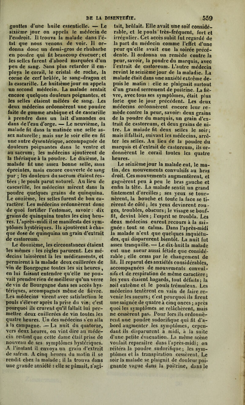 gouttes d’une huile essentielle. — Le sixième jour on appela le médecin de l’endroit. Il trouva la malade dans l’é- tat que nous venons de voir. Il or- donna donc un demi-gros de rhubarbe en poudre qui fit beaucoup évacuer ; et les selles furent d’abord marquées d’un peu de sang. Sans plus retarder il em- ploya le corail, le cristal de roche, la corne de cerf brûlée, le sang-dragon et la cascarille. Le huitième jour on appela un second médecin. La malade sentait encore quelques douleurs poignantes, et les selles étaient mêlées de sang. Les deux médecins ordonnèrent une poudre faite de gomme arabique et de cascarille à prendre dans un lait d’amandes ou dans de l’eau d’orge. — Le neuvième, la malade fit dans la matinée une selle as- sez naturelle ; mais sur le soir elle en fit une autre dysentérique, accompagnée de douleurs poignantes dans le ventre et au sacrum; les médecins ajoutèrent de la thériaque à la poudre. Le dixième, la malade fit une assez bonne selle, sans épreintes, mais encore couverte de sang pur ; les douleurs du sacrum étaient res- tées ; le pouls parut naturel. Au lieu de cascarille, les médecins mirent dans la poudre quelques grains de quinquina. Le onzième, les selles furent de bon ca- ractère. Les médecins ordonnèrent donc de quoi fortifier l’estomac, savoir : dix grains de quinquina toutes les cinq heu- res. L’après-midi il se manifesta des sym- ptômes hystériques. Ils ajoutèrent à cha- que dose de quinquina un grain d’extrait de castoreum. Le douzième, les circonstances étaient les mêmes : les règles parurent. Les mé- decins laissèrent là les médicaments, et permirent à la malade deux cuillerées de vin de Bourgogne toutes les six heures , en lui faisant entendre qu’elle ne pou- vait prendre rien de meilleur qu’un verre devin de Bourgogne dans ses accès hys- tériques, accompagnés même de fièvre. Les médecins virent avec satisfaction le pouls s’élever après la prise du vin; c'est pourquoi ils crurent qu’il fallait lui per- mettre deux cuillerées de vin toutes les quatre heures. Un des médecins s’en alla à la campagne. —La nuit du quatorze, vers deux heures, on vint dire au méde- cin restant que cette dame était prise de nouveau de ses symptômes hystériques. A l’instant il envoya un grain d’extrait de safran. A cinq heures du matin il se rendit chez la malade ; il la trouva dans une grande anxiété : elle se pâmait, s’agi- tait, brûlait. Elle avait une soif considé- rable, et le pouls très-fréquent, fort et irrégulier. Cet accès subit fut regardé de la part du médecin comme l’effet d’une peur qu elle avait eue la soirée précé- dente. Il ordonna un remède contre la peur, savoir, la poudre du marquis, avec l’extrait de castoreum. L’autre médecin revint le seizième jour de la maladie. La malade était dans une anxiété extrême de- puis le matin : elle se plaignait surtout d’un grand serrement de poitrine. La fiè- vre, avec tous ses symptômes, était plus forle que le jour précédent. Les deux médecins ordonnèrent encore leur re- mède contre la peur, savoir: deux grains de la poudre du marquis, un grain d’ex- trait de castoreum, et deux grains de ni- tre. La malade fit deux selles le soir; mais il fallait, suivant les médecins, arrê- ter les selles. Au lieu de la poudre du marquis et d’extrait de castoreum, ils or- donnèrent le corail toutes les quatre heures. Le seizième jour la malade eut, le ma- tin, des mouvements convulsifs au bras droit. Ces mouvements augmentèrent, et gagnèrent peu à peu le bras gauche et enfin la tête. La malade sentit un grand tintement d’oreilles ; ses yeux se tour- nèrent, la bouche et toute la face se ti- rèrent de côlé; les yeux devinrent rou- ges, troubles, obscurs; le visage se bouf- fit, devint bleu ; l’esprit se troubla. Les deux médecins eurent recours à la sai- gnée : tout se calma. Dans l’après-midi la malade n’eut que quelques inquiétu- des, qui disparurent bientôt. La nuit fut assez tranquille. — Le dix-huit la malade eut une sueur aussi fétide que considé- rable ; elle cessa par le changement de lit. Il reparut des anxiétés considérables, accompagnées de mouvements convul- sifs et de respiration de même caractère ; les yeux étaient hagards, tout défaits ; la soif extrême et le pouls trémuleux. Les médecins tentèrent en vain de faire re- venir les sueurs; c’est pourquoi ils firent une saignée de quatre à cinq onces ; après quoi les symptômes se relâchèrent, mais ne cessèrent pas. Pour lors ils ordonnè- rent une poudre sudorifique qui fit d'a- bord augmenter les symptômes, cepen- dant ils disparurent à midi, à la suite d’une petite évacuation. La même scène voulait reparaître dans l’après-midi; on réitéra la poudre sudorifique; les sym- ptômes et la transpiration cessèrent. Le soir la malade se plaignit de douleur poi- gnante vague dans la poitrine, dans le