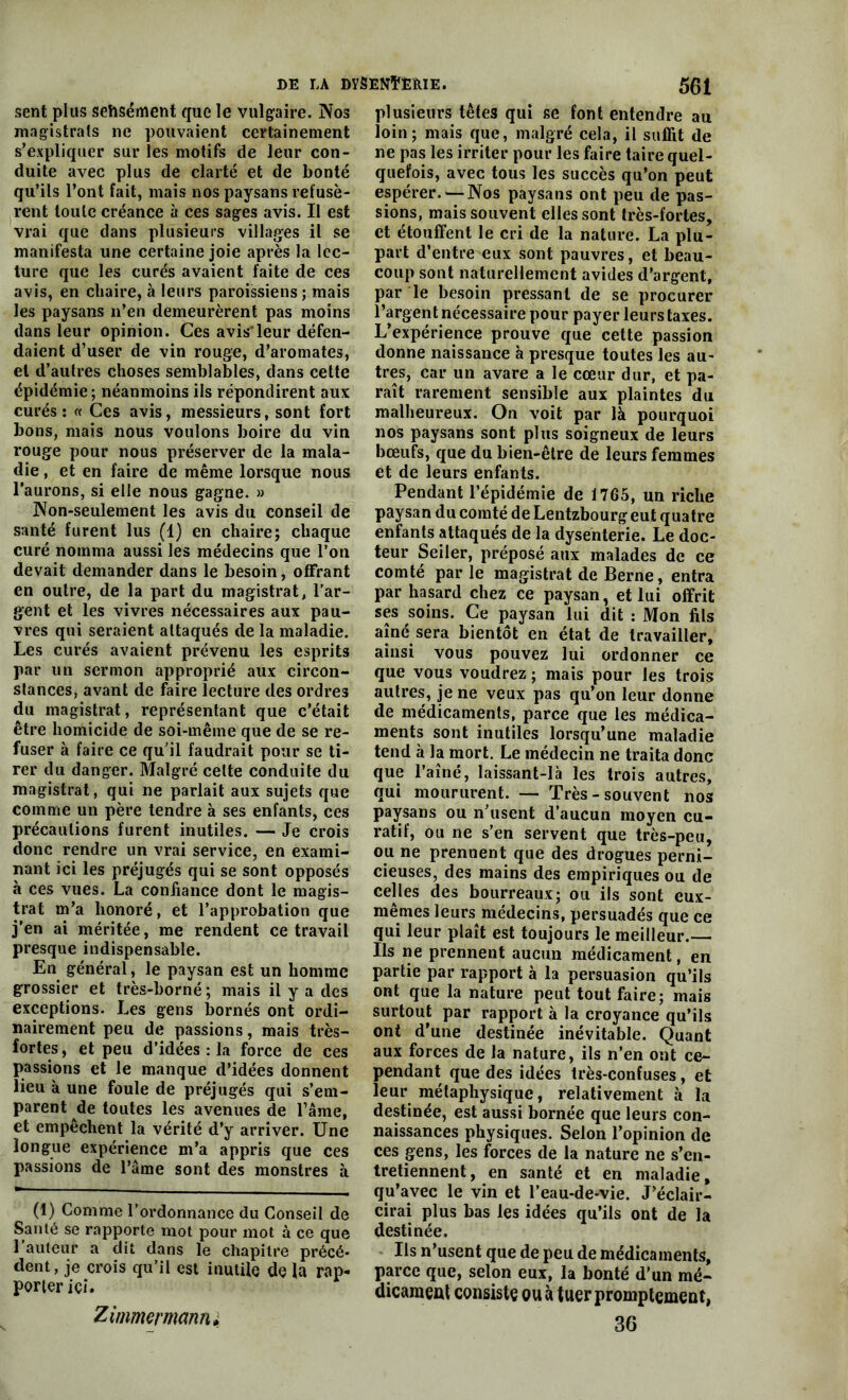 DE LA DYSENÏÈÏtIE. 5$1 sent plus sehsément que le vulgaire. Nos magistrats ne pouvaient certainement s’expliquer sur les motifs de leur con- duite avec plus de clarté et de bonté qu’ils l’ont fait, mais nos paysans refusè- rent toute créance à ces sages avis. Il est vrai que dans plusieurs villages il se manifesta une certaine joie après la lec- ture que les curés avaient faite de ces avis, en chaire, à leurs paroissiens; mais les paysans n’en demeurèrent pas moins dans leur opinion. Ces avis’leur défen- daient d’user de vin rouge, d’aromates, et d’autres choses semblables, dans cette épidémie ; néanmoins ils répondirent aux curés: « Ces avis, messieurs, sont fort bons, mais nous voulons boire du vin rouge pour nous préserver de la mala- die , et en faire de même lorsque nous l’aurons, si elle nous gagne. » Non-seulement les avis du conseil de santé furent lus (1) en chaire; chaque curé nomma aussi les médecins que l’on devait demander dans le besoin, offrant en outre, de la part du magistrat, l’ar- gent et les vivres nécessaires aux pau- vres qui seraient attaqués de la maladie. Les curés avaient prévenu les esprits par un sermon approprié aux circon- stances, avant de faire lecture des ordres du magistrat, représentant que c’était être homicide de soi-même que de se re- fuser à faire ce qu’il faudrait pour se ti- rer du danger. Malgré cette conduite du magistrat, qui ne parlait aux sujets que comme un père tendre à ses enfants, ces précautions furent inutiles. — Je crois donc rendre un vrai service, en exami- nant ici les préjugés qui se sont opposés à ces vues. La confiance dont le magis- trat m’a honoré, et l’approbation que j’en ai méritée, me rendent ce travail presque indispensable. En général, le paysan est un homme grossier et très-borné; mais il y a des exceptions. Les gens bornés ont ordi- nairement peu de passions, mais très- fortes, et peu d’idées : la force de ces passions et le manque d’idées donnent lieu à une foule de préjugés qui s’em- parent de toutes les avenues de l’âme, et empêchent la vérité d’y arriver. Une longue expérience m’a appris que ces passions de l’âme sont des monstres à (1) Comme l’ordonnance du Conseil de Santé se rapporte mot pour mot à ce que l’auteur a dit dans le chapitre précé- dent, je crois qu’il est inutile de la rap- porter ici. Zimmermann» plusieurs têtes qui se font entendre au loin; mais que, malgré cela, il suffit de ne pas les irriter pour les faire taire quel- quefois, avec tous les succès qu’on peut espérer. — Nos paysans ont peu de pas- sions, mais souvent elles sont très-fortes, et étouffent le cri de la nature. La plu- part d’entre eux sont pauvres, et beau- coup sont naturellement avides d’argent, par le besoin pressant de se procurer l’argent nécessaire pour payer leurs taxes. L’expérience prouve que cette passion donne naissance à presque toutes les au- tres, car un avare a le cœur dur, et pa- raît rarement sensible aux plaintes du malheureux. On voit par là pourquoi nos paysans sont plus soigneux de leurs bœufs, que du bien-être de leurs femmes et de leurs enfants. Pendant l’épidémie de 1765, un riche paysan du comté de Lentzbourg eut quatre enfants attaqués de la dysenterie. Le doc- teur Seiler, préposé aux malades de ce comté parle magistrat de Berne, entra par hasard chez ce paysan, et lui offrit ses soins. Ce paysan lui dit : Mon fils aîné sera bientôt en état de travailler, ainsi vous pouvez lui ordonner ce que vous voudrez; mais pour les trois autres, je ne veux pas qu’on leur donne de médicaments, parce que les médica- ments sont inutiles lorsqu’une maladie tend à la mort. Le médecin ne traita donc que l’aîné, laissant-Ià les trois autres, qui moururent. — Très-souvent nos paysans ou n’usent d’aucun moyen cu- ratif, ou ne s’en servent que très-peu, ou ne prennent que des drogues perni- cieuses, des mains des empiriques ou de celles des bourreaux; ou ils sont eux- mêmes leurs médecins, persuadés que ce qui leur plaît est toujours le meilleur.— Ils ne prennent aucun médicament, en partie par rapport à la persuasion qu’ils ont que la nature peut tout faire; mais surtout par rapport à la croyance qu’ils ont d’une destinée inévitable. Quant aux forces de la nature, ils n’en ont ce- pendant que des idées très-confuses, et leur métaphysique, relativement à la destinée, est aussi bornée que leurs con- naissances physiques. Selon l’opinion de ces gens, les forces de la nature ne s’en- tretiennent, en santé et en maladie, qu’avec le vin et l’eau-de-vie. J’éclair- cirai plus bas les idées qu’ils ont de la destinée. Us n’usent que de peu de médicaments, parce que, selon eux, la bonté d’un mé- dicament consiste ou à tuer promptement, 36