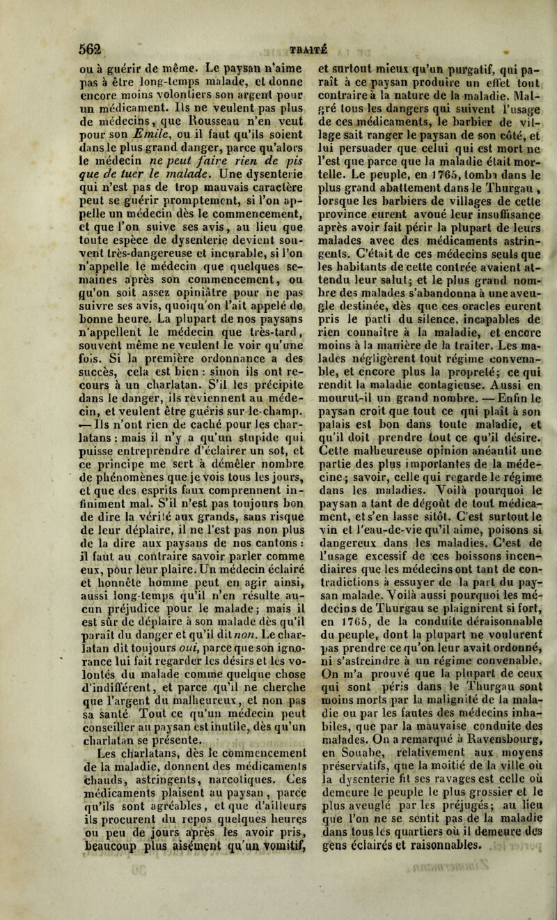 ou à guérir de même. Le paysan n’aime pas à être long-temps malade, et donne encore moins volontiers son argent pour un médicament. Us ne veulent pas plus de médecins, que Rousseau n’en veut pour son Emile, ou il faut qu’ils soient dans le plus grand danger, parce qu’alors le médecin ne peut faire rien de pis que de tuer le malade. Une dysenterie qui n’est pas de trop mauvais caractère peut se guérir promptement, si l’on ap- pelle un médecin dès le commencement, et que l’on suive ses avis, au lieu que toute espèce de dysenterie devient sou- vent très-dangereuse et incurable, si l’on n’appelle le médecin que quelques se- maines après son commencement, ou gu’on soit assez opiniâtre pour ne pas suivre ses avis, quoiqu’on l’ait appelé de bonne heure. La plupart de nos paysans n’appellent le médecin que très-tard, souvent même ne veulent le voir qu’une fois. Si la première ordonnance a des succès, cela est bien : sinon ils ont re- cours à un charlatan. S’il les précipite dans le danger, ils reviennent au méde- cin, et veulent être guéris sur le-champ. «— Ils n’ont rien de caché pour les char- latans : mais il n’y a qu’un stupide qui puisse entreprendre d’éclairer un sot, et ce principe me sert à démêler nombre de phénomènes que je vois tous les jours, et que des esprits faux comprennent in- finiment mal. S’il n’est pas toujours bon de dire la vérité aux grands, sans risque de leur déplaire, il ne l’est pas non plus de la dire aux paysans de nos cantons : il faut au contraire savoir parler comme eux, pour leur plaire. Un médecin éclairé et honnête homme peut en agir ainsi, aussi long temps qu’il n’en résulte au- cun préjudice pour le malade ; mais il est sûr de déplaire à son malade dès qu’il paraît du danger et qu’il dit non. Le char- latan dit toujours oui, parce que son igno- rance lui fait regarder les désirs et les vo- lontés du malade comme quelque chose «l’indifférent, et parce qu’il ne cherche que l’argent du malheureux, et non pas sa santé Tout ce qu’un médecin peut conseiller au paysan est inutile, dès qu’un charlatan se présente. Les charlatans, dès le commencement de la maladie, donnent des médicaments chauds, astringents, narcotiques. Ces médicaments plaisent au paysan , parce qu’ils sont agréables, et que d’ailleurs ils procurent du repos quelques heures ou peu de jours après les avoir pris, beaucoup plus aisément qu'un vomitif, et surtout mieux qu’un purgatif, qui pa- raît à ce paysan produire un effet tout contraire à la nature de la maladie. Mal- gré tous les dangers qui suivent l’usage de ces médicaments, le barbier de vil- lage sait ranger le paysan de son côté, et lui persuader que celui qui est mort ne l’est que parce que la maladie était mor- telle. Le peuple, en 1765, tomba dans le plus grand abattement dans le Thurgau , lorsque les barbiers de villages de cette province eurent avoué leur insuffisance après avoir fait périr la plupart de leurs malades avec des médicaments astrin- gents. C’était de ces médecins seuls que les habitants de cette contrée avaient at- tendu leur salut; et le plus grand nom- bre des malades s’abandonna à une aveu- gle destinée, dès que ces oracles eurent pris le parti du silence, incapables de rien connaître à la maladie, et encore moins à la manière de la traiter. Les ma- lades négligèrent tout régime convena- ble, et encore plus la propreté; ce qui rendit la maladie contagieuse. Aussi en mourut-il un grand nombre. —Enfin le paysan croit que tout ce qui plaît à son palais est bon dans toute maladie, et qu’il doit prendre tout ce qu’il désire. Cette malheureuse opinion anéantit une partie des plus importantes de la méde- cine; savoir, celle qui regarde le régime dans les maladies. Yoilà pourquoi le paysan a tant de dégoût de tout médica- ment, et s’en lasse sitôt. C’est surtout le vin et l’eau-de-vie qu’il aime, poisons si dangereux dans les maladies. C’est de l’usage excessif de ces boissons incen- diaires que les médecins ont tant de con- tradictions à essuyer de la part du pay- san malade. Yoilà aussi pourquoi les mé- decins de Thurgau se plaignirent si fort, en 1765, de la conduite déraisonnable du peuple, dont la plupart ne voulurent pas prendre ce qu’on leur avait ordonné, ni s’astreindre à un régime convenable. On m’a prouvé que la plupart de ceux qui sont péris dans le Thurgau sont moins morts par la malignité de la mala- die ou par les fautes des médecins inha- biles, que par la mauvaise conduite des malades. On a remarqué à Ravensbourg, en Souabe, relativement aux moyens préservatifs, que la moitié de la ville où la dysenterie fit ses ravages est celle où demeure le peuple le plus grossier et le plus aveuglé parles préjugés; au lieu que l’on ne se sentit pas de la maladie dans tous les quartiers où il demeure des gens éclairés et raisonnables.