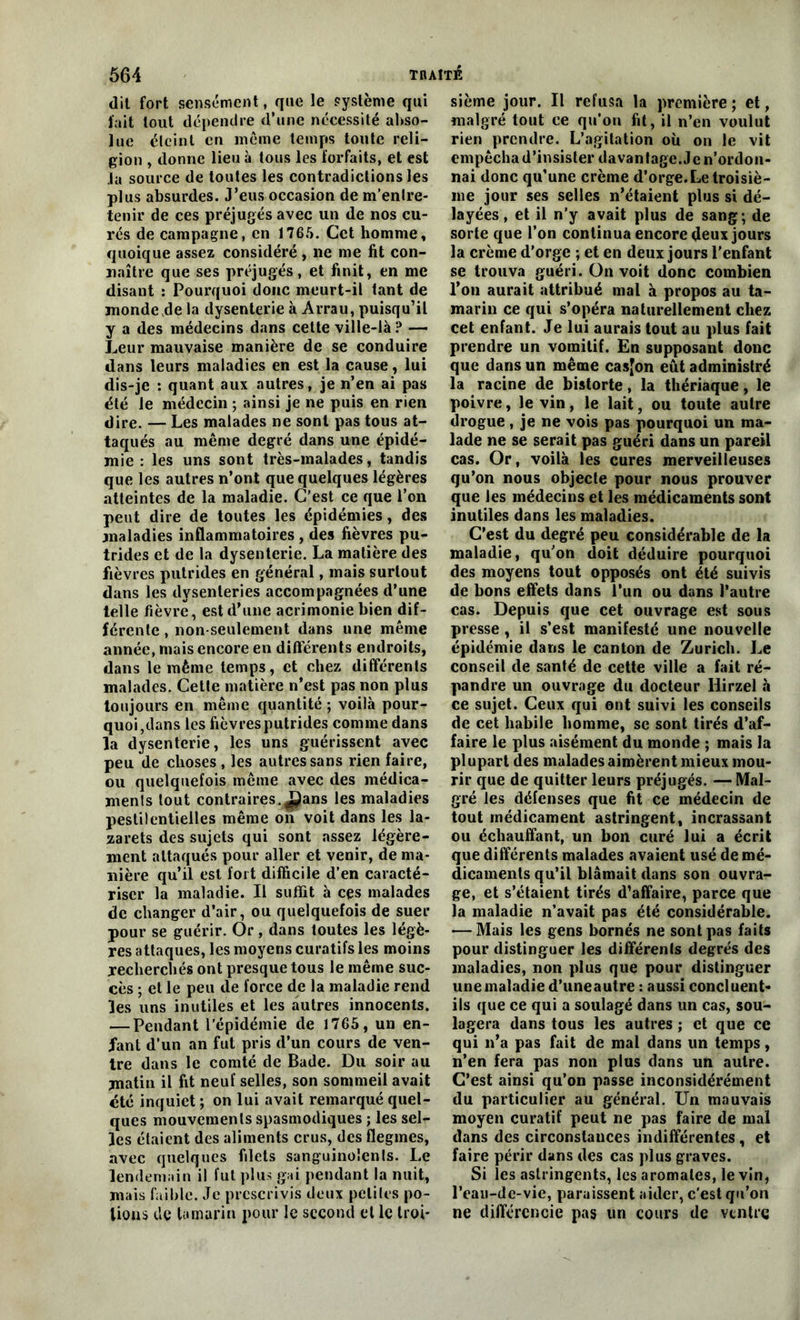 dit fort sensément, que le système qui fait tout dépendre d’une nécessité abso- lue éteint en même temps toute reli- gion , donne lieu à tous les forfaits, et est la source de toutes les contradictions les plus absurdes. J’eus occasion de m’entre- tenir de ces préjugés avec un de nos cu- rés de campagne, en 1765. Cet homme, quoique assez considéré , ne me fit con- naître que ses préjugés, et finit, en me disant : Pourquoi donc meurt-il tant de monde de la dysenterie à Arrau, puisqu’il y a des médecins dans cette ville-là ? — Leur mauvaise manière de se conduire dans leurs maladies en est la cause, lui dis-je : quant aux autres, je n’en ai pas été le médecin ; ainsi je ne puis en rien dire. — Les malades ne sont pas tous at- taqués au même degré dans une épidé- mie : les uns sont très-malades, tandis que les autres n’ont que quelques légères atteintes de la maladie. C’est ce que l’on peut dire de toutes les épidémies, des maladies inflammatoires , des fièvres pu- trides et de la dysenterie. La matière des fièvres putrides en général, mais surtout dans les dysenteries accompagnées d’une telle fièvre, est d’une acrimonie bien dif- férente , non-seulement dans une même année, mais encore en différents endroits, dans le même temps, et chez différents malades. Cette matière n’est pas non plus toujours en même quantité ; voilà pour- quoi,dans les fièvres putrides comme dans la dysenterie, les uns guérissent avec peu de choses , les autres sans rien faire, ou quelquefois même avec des médica- menls tout contraires. J^ans les maladies pestilentielles même on voit dans les la- zarets des sujets qui sont assez légère- ment attaqués pour aller et venir, de ma- nière qu’il est fort difficile d’en caracté- riser la maladie. Il suffit à cçs malades de changer d’air, ou quelquefois de suer pour se guérir. Or, dans toutes les légè- res attaques, les moyens curatifs les moins recherchés ont presque tous le même suc- cès ; et le peu de force de la maladie rend les uns inutiles et les autres innocents. — Pendant l’épidémie de 1765, un en- fant d’un an fut pris d’un cours de ven- tre dans le comté de Bade. Du soir au matin il fit neuf selles, son sommeil avait été inquiet ; on lui avait remarqué quel- ques mouvements spasmodiques ; les sel- les étaient des aliments crus, des flegmes, avec quelques filets sanguinolents. Le lendemain il fut plus gai pendant la nuit, mais faible. Je prescrivis deux petites po- tions de tamarin pour le second et le troi- sième jour. Il refusa la première ; et, malgré tout ce qu’on fit, il n’en voulut rien prendre. L’agitation où on le vit empêcha d’insister davantage.Je n’ordon- nai donc qu’une crème d’orge. Le troisiè- me jour ses selles n’étaient plus si dé- layées, et il n’y avait plus de sang; de sorte que l’on continua encore fleux jours la crème d’orge ; et en deux jours l’enfant se trouva guéri. On voit donc combien l’on aurait attribué mal à propos au ta- marin ce qui s’opéra naturellement chez cet enfant. Je lui aurais tout au plus fait prendre un vomitif. En supposant donc que dans un même casjon eût administré la racine de bistorte, la thériaque, le poivre, le vin, le lait, ou toute autre drogue, je ne vois pas pourquoi un ma- lade ne se serait pas guéri dans un pareil cas. Or, voilà les cures merveilleuses qu’on nous objecte pour nous prouver que les médecins et les médicaments sont inutiles dans les maladies. C’est du degré peu considérable de la maladie, qu’on doit déduire pourquoi des moyens tout opposés ont été suivis de bons effets dans l’un ou dans l’autre cas. Depuis que cet ouvrage est sous presse, il s’est manifesté une nouvelle épidémie dans le canton de Zurich. Le conseil de santé de cette ville a fait ré- pandre un ouvrage du docteur Ilirzel à ce sujet. Ceux qui ont suivi les conseils de cet habile homme, se sont tirés d’af- faire le plus aisément du monde ; mais la plupart des malades aimèrent mieux mou- rir que de quitter leurs préjugés. — Mal- gré les défenses que fit ce médecin de tout médicament astringent, incrassant ou échauffant, un bon curé lui a écrit que différents malades avaient usé de mé- dicaments qu’il blâmait dans son ouvra- ge, et s’étaient tirés d’affaire, parce que la maladie n’avait pas été considérable. — Mais les gens bornés ne sont pas faits pour distinguer les différenls degrés des maladies, non plus que pour distinguer une maladie d’uneautre : aussi concluent- ils que ce qui a soulagé dans un cas, sou- lagera dans tous les autres ; et que ce qui n’a pas fait de mal dans un temps, n’en fera pas non plus dans un autre. C’est ainsi qu’on passe inconsidérément du particulier au général. Un mauvais moyen curatif peut ne pas faire de mal dans des circonstances indifférentes, et faire périr dans des cas plus graves. Si les astringents, les aromates, le vin, l’eau-de-vie, paraissent aider, c'est qu’on ne différencie pas un cours de ventre