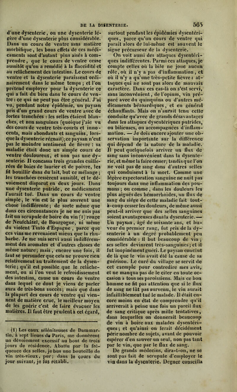 d'une dysenterie, ou une dysenterie lé- gère d’une dysenterie plus considérable. Dans un cours de ventre sans matière morbifique, les bons effets de ces médi- caments sont d’autant plus aisés à com- prendre , que le cours de ventre cesse aussitôt qu’on a remédié à la flaccidité et au relâchement des intestins. Le cours de ventre et la dysenterie paraissent ordi- nairement dans le même temps ; et l’on prétend employer pour la dysenterie ce qui a fait du bien dans le cours de ven- tre : ce qui ne peut pas être général. J’ai vu, pendant notre épidémie, un paysan pris d’un grand cours de ventre avec de fortes tranchées : les selles étaient blan- ches, et non sanguines (quoique j’aie vu des cours de ventre très-courts et inno- cents, mais abondants et sanguins, lors- que la dysenterie régnait);ce paysan n’eut pas le moindre sentiment de fièvre : sa maladie était donc un simple cours de ventre douloureux, et non pas une dy- senterie. Il concassa trois grandes cuille- rées de baies de laurier et de poivre, les fit bouillir dans du lait, but ce mélange ; les tranchées cessèrent aussitôt, et le dé- voiement disparut en deux jours. Dans une dysenterie putride, ce médicament l’aurait tué. Dans un cours de ventre simple, le vin est le plus souvent une chose indifférente ; de sorte même que dans ces circonstances je ne me suis pas fait un scrupule de boire du vin (1) rouge de Keufchâtel, de Bourgogne, ni même du violent Tinlo d’Espagne , parce que ces vins me revenaient mieux que la rhu- barbe. Je me suis servi aussi indifférem- ment des aromates et d’autres choses de même nature; mais , encore une fois, il faut se persuader que cela ne prouve rien relativement au traitement de la dysen- terie; qu’il est possible que le relâche- ment, ou si l’on veut le refroidissement des intestins, cause un cours de ventre dans lequel ce dont je viens de parler aura de très-bons succès; mais que dans la plupart des cours de ventre qui vien- nent de matière crue, le meilleur moyen de les guérir c’est de faire évacuer les matières. Il faut être prudent à cet égard, (1) Les eaux séléniteuses de Dammar- tin, à sept lieues de Paris, me donnèrent un dévoiement excessif au bout de trois jours de résidence. Abattu par la fré- quence des selles, je bus une bouteille de vin très-vieux, pur; dans le cours du jour suivant, je fus rétabli. surtout pendant les épidémies dysentéri- ques, parce qu’un cours de ventre qui paraît alors de lui-même est souvent le signe précurseur de la dysenterie. On voit aussi des attaques dysentéri- ques indifférentes. Parmi ces attaques, je compte celles où la bile ne joue aucun rôle, où il n’y a pas d’inflammation, et où il n’y a qu’une très-petite fièvre : at- taques qui ne sont pas alors de mauvais caractère. Dans ces cas-là on s’est servi, sans inconvénient, de l’opium, vin pré- paré avec du quinquina ou d’autres mé- dicaments bézoardiques, et en général échauffants. Mais on n’aurait tenu cette conduite qu’avec de grands désavantages dans les attaques dysentériques putrides, ou bilieuses, ou accompagnées d’inflam- mation. — Je dois encore ajouter une ob- servation importante sur la différence qui dépend de la nature de la maladie. Il peut quelquefois arriver un flux de sang sans inconvénient dans la dysente- rie, et même la faire cesser; tandis que l’on ne voit pas de sang dans d’autres selles qui conduisent à la mort. Gomme une légère expectoration sanguine ne nuit pas toujours dans une inflammation des pou- mons ; ou comme , dans les douleurs les plus aiguës des hémorrhoïdes, un flux de sang du siège de cette maladie fait tout- à-coup cesser les douleurs, de même aussi peut-il arriver que des selles sanguines soient avantageuses dansla dysenterie.— Un paysan, âgé de soixante ans, et bu- veur du premier rang, fut pris de la dy- senterie à un degré probablement peu considérable : Il but beaucoup de vin ; ses selles devinrent très-sanguines ; et il fut inopinément guéri. Le paysan conclut de là que le vin avait élé la cause de sa guérison. Le curé du village se servit de cet exemple pour contredire mes avis, et ne manqua pas de le ciler en toute oc- casion à tous ses paroissiens. Mais ce bon homme ne fit pas attention que si le flux de sang ne fût pas survenu, le vin aurait infailliblement tué le malade. Il était en- core moins en état de comprendre qu’il arriverait à peine une fois un pareil flux de sang critique après mille tentatives, dans lesquelles on donnerait beaucoup de vin à boire aux malades dysentéri- ques ; et qu’ainsi on ferait décidément périr nombre de sujets, avant de pouvoir espérer d’en sauver un seul, non pas tant par le vin, que par le flux de sang. De grands médecins, dira-t-on, ne se sont pas fait de scrupule d’employer le vin dans la dysenterie. Degner conseilla