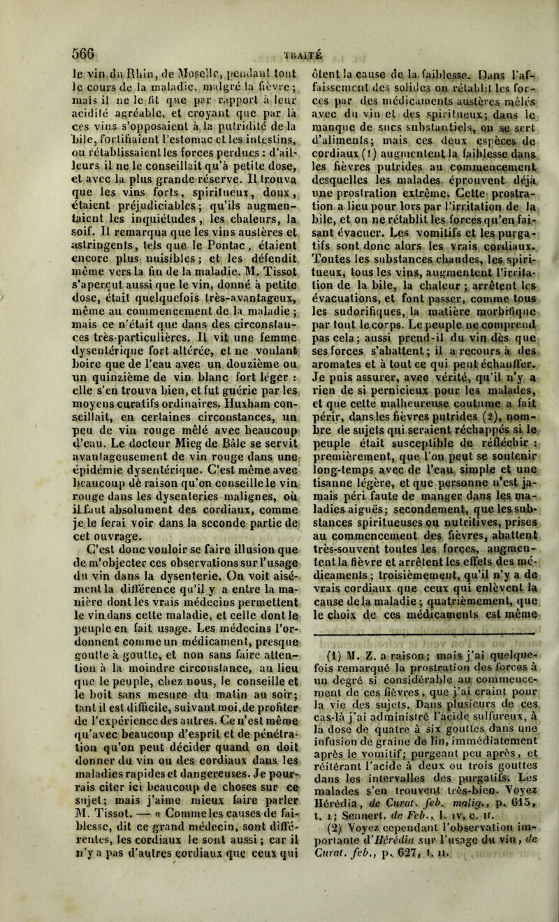 le vin du Rhin, de Moselle, pendant tout le cours de la maladie, malgré la fièvre; mais il ne le fit que par rapport à leur acidité agréable, et croyant que par là ces vins s’opposaient à la putridité de là bile, fortifiaient l’estomac et les intestins, ou f établissaient les forces perdues : d’ail' leurs il ne le conseillait qu’à petite dose, et avec la plus grande réserve. Il trouva que les vins forts, spiritueux, doux, étaient préjudiciables; qu’ils augmen- taient les inquiétudes, les chaleurs, la soif. Il remarqua que les vins austères et astringents, tels que le Pontac, étaient encore plus nuisibles ; et les défendit même vers la fin de la maladie. M, Tissot s’aperçut aussi que le vin, donné à petite dose, était quelquefois très-avantageux, même au commencement de la maladie ; mais ce n’était que dans des circonstan- ces très-particulières. Il vit une femme dysentérique fort altérée, et ne voulant boire que de l'eau avec un douzième ou un quinzième de vin blanc fort léger : elle s’en trouva bien, et fut guérie par les moyens curatifs ordinaires. Huxham con- seillait, en certaines circonstances, un peu de vin rouge mêlé avec beaucoup d’eau. Le docteur Miegde Bâle se servit avantageusement de vin rouge dans une épidémie dysentérique. C’est même avec beaucoup dé raison qu’on conseille le vin rouge dans les dysenteries malignes, où il faut absolument des cordiaux, comme je le ferai voir dans la seconde partie de cet ouvrage. C’est donc vouloir se faire illusion que de m’objecter ces observations sur l’usage du vin dans la dysenterie. On voit aisé- ment la différence qu’il y a entre la ma- nière dont les vrais médecins permettent le vin dans cette maladie, et celle dont le peuple en fait usage. Les médecins l’or- donnent comme un médicament, presque goutte à goutte, et non sans faire atten- tion à la moindre circonstance, au lieu que le peuple, chez nous, le conseille et le boit sans mesure du matin au soir; tant il est difficile, suivant moi,de profiter de l’expérience des autres. Ce n’est même qu’avec beaucoup d’esprit et de pénétra- tion qu’on peut décider quand on doit donner du vin ou des cordiaux dans les maladies rapides et dangereuses. Je pour- rais citer ici beaucoup de choses sur ce sujet; mais j’aime mieux faire parler M. Tissot. — « Comme les causes de fai- blesse, dit ce grand médecin, sont diffé- rentes, les cordiaux le sont aussi ; car il n’y a pas d’autres cordiaux que ceux qui ôtent la cause de la faiblesse. Dans l’af- faissement des solides on rétablit les for- ces par des médicaments austères mêlés avec du vin et des spiritueux; dans le manque de sucs substantiels, on se sert d’aliments; mais ces deux espèces du cordiaux (!) augmentent la faiblesse dans les fièvres putrides au commencement desquelles les malades éprouvent déjà une prostration extrême* Celte prostra- tion a lieu pour lors par l’irritation de la bile, et on ne rétablit les forces qu’en fai- sant évacuer. Les vomitifs et les purga- tifs sont donc alors les vrais cordiaux. Toutes les substances chaudes, les spiri- tueux, tous les vins, augmentent l’inita- lion de la bile, la chaleur ; arrêtent les évacuations, et font passer, comme tous les sudorifiques, la matière morbifique par tout le corps. Le peuple ne comprend pas cela; aussi prend-il du vin dès que ses forces s’abattent; il a recours à des aromates et à tout ce qui peut échauffer. Je puis assurer, avec vérité, qu’il n’y a rien de si pernicieux pour les malades, et que cette malheureuse coutume a fait périr, dansles fièvres putrides (2), nom- bre de sujets qui seraient réchappés si le peuple était susceptible de réfléchir : premièrement, que l’on peut se soutenir long-temps avec de l’eau simple et une tisanne légère, et que personne n’est ja- mais péri faute de manger dans les ma- ladies aiguës; secondement, que les sub- stances spiritueuses ou nutritives, prises au commencement des fièvres, abattent très-souvent toutes les forces, augmen- tent la fièvre et arrêtent les effets des mé- dicaments ; troisièmement, qu’il n’y a de vrais cordiaux que ceux qui enlèvent la cause delà maladie ; quatrièmement, que le choix de ces médicaments est même (1) M. Z. a raison; mais j’ai quelque- fois remarqué la prostration des forces à un degré si considérable au commence- ment de ces fièvres, que j’ai craint pour la vie des sujets. Dans plusieurs de ces cas-là j’ai administré l’acide sulfureux, à la dose de quatre à six gouttes dans une infusion de graine de lin, immédiatement après le vomitif; purgeant peu après, et réitérant l’acide à deux ou trois gouttes dans les intervalles des purgatifs. Les malades s’en trouvent très-bien. Voyez Hérédia, de Curât, feb. malig,, p. 615, t. i; Sennert, de Feb.,. 1. iv,.c. ir. (2) Voyez cependant l’observation im- portante cl’Hérédia sur l’usage du vin, de Curât, feb,, p.. 627, t. u.