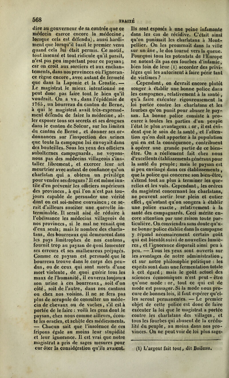 dire au gouverneur de sa contrée que ce médecin exerce encore la médecine, lorsque cela est défendu), aussi hardi- ment que lorsqu’il tuait le premier venu quand cela lui était permis. Ce motif, tout insensé et tout ridicule qu’il paraît, n’est pas peu important pour ce paysan; car on croit aux sorciers et aux enchan- tements, dans nos provinces où l’ignoran- ce règne encore , avec autant de fermeté que dans la Laponie et la Croatie. — Le magistrat le mieux intentionné ne peut donc pas faire tout le bien qu’il voudrait. On a vu, dans l’épidémie de 1765 , un bourreau du canton de Berne, à qui le magistrat avait très-expressé- ment défendu de faire la médecine, al- ler exposer tous scs secrets et ses drogues dans le canton de Soleur, sur les limites du canton de Berne , et donner ses or- donnances sur l’inspection des urines que toute la campagne lui envoyait dans des bouteilles. Sous les yeux des officiers subalternes campagnards, ne voyons- nous pas des médecins villageois s’ins- taller librement, et exercer leur art meurtrier avec autant de confiance qu’un charlatan qui a obtenu un privilège pour vendre ses drogues ? Il est même inu- tile d’en prévenir les officiers supérieurs des provinces, à qui l’on n’est pas tou- jours capable de persuader une vérité dont on est soi-même convaincu ; ce se- rait d’ailleurs susciter une querelle in- terminable. Il serait aisé de réduire à l’obéissance les médecins villageois de nos provinces, si le mal ne venait que d'eux seuls; mais le nombre des charla- tans , des bourreaux qui demeurent dans les pays limitrophes de nos cantons, fournit trop au paysan de quoi fomenter ses erreurs et ses malheureux préjugés. Comme ce paysan est persuadé que le bourreau trouve dans le corps des pen- dus, ou de ceux qui sont morts d’une mort violente, de quoi guérir tous les maux de l’humanité, il enverra toujours son urine à ces bourreaux , soit d’un côté, soit de l’autre, dans nos cantons ou chez nos voisins. 11 ne se fera pas plus de scrupule de consulter un méde- cin de chevaux ou de vaches, s’il est à portée de le faire : voilà les gens dont Je paysan, chez nous comme ailleurs, écou- te les oracles, et achète des médicaments. — Chacun sait que l’insolence de ces fripons égale au moins leur stupidité et leur ignorance. Il est vrai que notre magistrat a pris de sages mesures pour eurôter la considération qu’ils avaient. Ils sont exposés à une peine infamante dans les cas de récidive. C’était ainsi qu’on punissait les charlatans à Mont- pellier. On les promenait dans la ville sur un âne , le dos tourné vers la queue. Pourquoi tous les potentats de l’Europe ne notent-ils pas ces fourbes d’infamie, bien loin de leur (1) accorder des privi- lèges qui les autorisent à faire périr tant de victimes ? Cependant, on devrait encore plutôt songer à établir une bonne police dans les campagnes , relativement à la santé, qu’à faire exécuter rigoureusement la loi portée contre les charlatans et les fourbes qu’on punit pour abuser le pay- san. La bonne police consiste à pro- curer à toutes les parties d’un peuple l’état le plus avantageux : or , il est évi- dent que le soin de la santé, et l’atten- tion qu’on doit apporter à la population qui en est la conséquence, contribuent à opérer une grande partie de ce bien- être. On a réellement fait chez nous d’excellents établissements généraux pour la santé du peuple ; mais le paysan est si peu envisagé dans ces établissements , que la police qui concerne son bien-être, s’étend tout au plus à terminer les que- relles et les vois. Cependant, les ordres du magistrat concernant les charlatans, ne peuvent sortir leur plein et entier effet, qu’autant qu'on songera à établir une police exacte, relativement à la santé des campagnards. Ceci mérite en- core attention par une raison toute par- ticulière. On conviendra sans doute qu’u- ne bonne police établie dans la campagne y répand nécessairement certain goût qui est bientôt suivi de nouvelles lumiè- res , et l’ignorance disparaît ainsi peu à peu. — Tous les yeux sont ouverts sur les avantages de notre administration , et sur notre philosophie politique : les esprits sont dans une fermentation totale à cet égard ; mais le goût actuel des sciences économiques n’est peut - être qu’une mode : or, tout ce qui est de mode est passager. Si la mode nous pro- cure de bonnes lois, il faut espérer qu’el- les seront permanentes. — Le premier objet de cette police est donc de faire exécuter la loi que le magistrat a portée contre les charlatans des villages , et tous les fourbes qui abusent de la crédu- lité du peuple, au moins dans nos pro- vinces. On ne peut voir de loi plus sage- (1) L’argent fuit tout, dit Boileau.