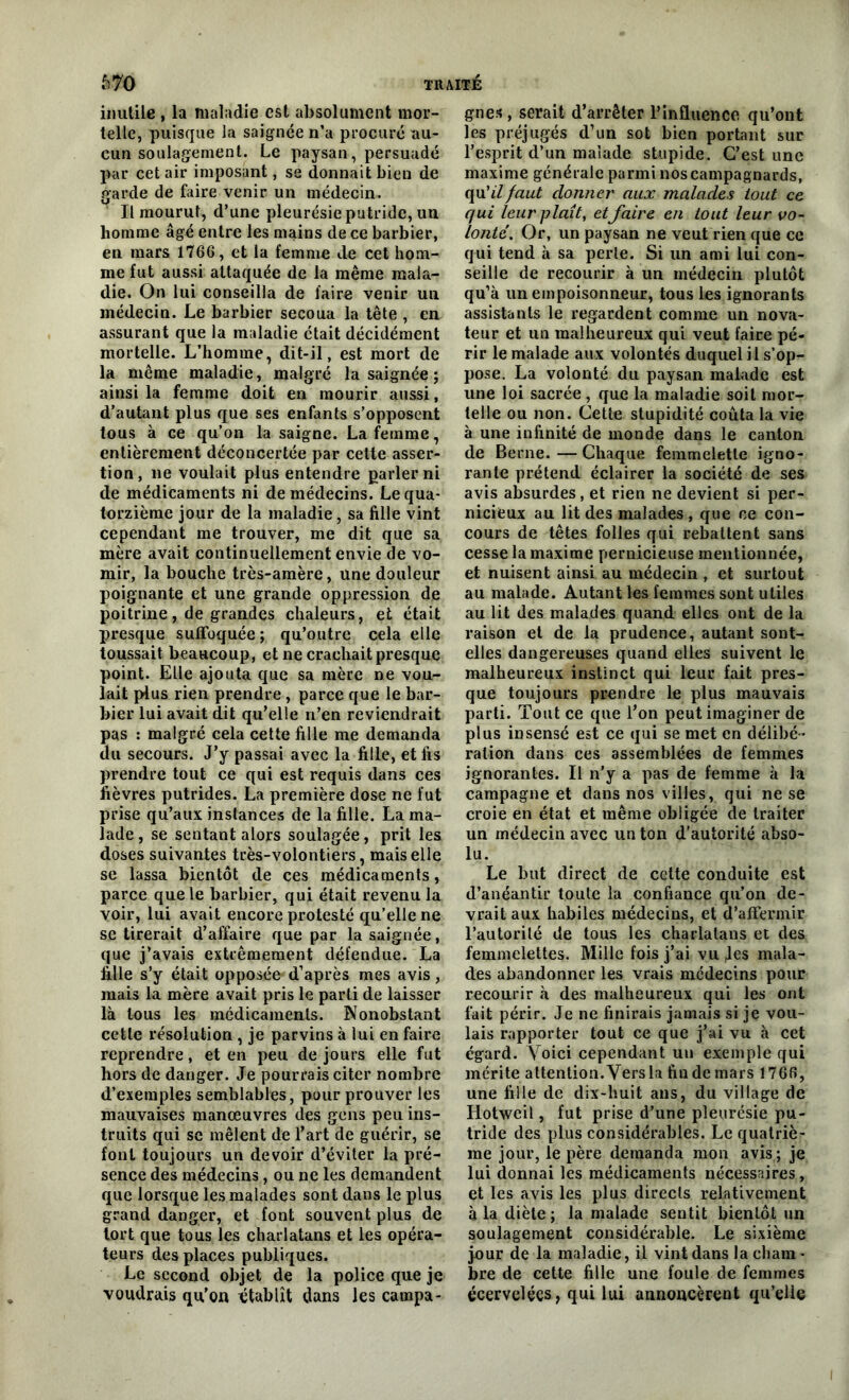 inutile , la maladie est absolument mor- telle, puisque la saignée n’a procuré au- cun soulagement. Le paysan, persuadé par cet air imposant, se donnait bien de garde de faire venir un médecin. Il mourut, d’une pleurésie putride, un homme âgé entre les mains de ce barbier, en mars 1766, et la femme de cet hom- me fut aussi attaquée de la même mala- die. On lui conseilla de faire venir un médecin. Le barbier secoua la tête , en assurant que la maladie était décidément mortelle. L’homme, dit-il, est mort de la même maladie, malgré la saignée ; ainsi la femme doit en mourir aussi, d’autant plus que ses enfants s’opposent tous à ce qu’on la saigne. La femme, entièrement déconcertée par cette asser- tion, ne voulait plus entendre parler ni de médicaments ni de médecins. Le qua- torzième jour de la maladie, sa fille vint cependant me trouver, me dit que sa mère avait continuellement envie de vo- mir, la bouche très-amère, une douleur poignante et une grande oppression de poitrine, de grandes chaleurs, et était presque suffoquée; qu’outre cela elle toussait beaucoup, et ne crachait presque point. Elle ajouta que sa mère ne vou- lait plus rien prendre, parce que le bar- bier lui avait dit qu’elle n’en reviendrait pas : malgré cela cette fille me demanda du secours. J’y passai avec la fille, et fis prendre tout ce qui est requis dans ces fièvres putrides. La première dose ne fut prise qu’aux instances de la fille. La ma- lade, se sentant alors soulagée, prit les doses suivantes très-volontiers, mais elle se lassa bientôt de ces médicaments, parce que le barbier, qui était revenu la voir, lui avait encore protesté qu’elle ne se tirerait d’affaire que par la saignée, que j’avais extrêmement défendue. La fille s’y était opposée*d’après mes avis, mais la mère avait pris le parti de laisser là tous les médicaments. Nonobstant cette résolution , je parvins à lui en faire reprendre, et en peu de jours elle fut hors de danger. Je pourrais citer nombre d’exemples semblables, pour prouver les mauvaises manœuvres des gens peu ins- truits qui sc mêlent de l’art de guérir, se font toujours un devoir d’éviter la pré- sence des médecins, ou ne les demandent que lorsque les malades sont dans le plus grand danger, et font souvent plus de tort que tous les charlatans et les opéra- teurs des places publiques. Le second objet de la police que je voudrais qu’on établît dans les campa- gnes , serait d’arrêter l’influence qu’ont les préjugés d’un sot bien portant sur l’esprit d’un malade stupide. C’est une maxime générale parmi nos campagnards, qu’fffaut donner aux malades tout ce qui leur plaît, et faire en tout leur vo- lonté. Or, un paysan ne veut rien que ce qui tend à sa perle. Si un ami lui con- seille de recourir à un médecin plutôt qu’à un empoisonneur, tous les ignorants assistants le regardent comme un nova- teur et un malheureux qui veut faire pé- rir le malade aux volontés duquel il s’op- pose. La volonté du paysan malade est une loi sacrée , que la maladie soit mor- telle ou non. Cette stupidité coûta la vie à une infinité de monde dans le canton de Berne. — Chaque femmelette igno- rante prétend éclairer la société de ses avis absurdes, et rien ne devient si per- nicieux au lit des malades , que ce con- cours de têtes folles qui rebattent sans cesse la maxime pernicieuse mentionnée, et nuisent ainsi au médecin , et surtout au malade. Autant les femmes sont utiles au lit des malades quand elles ont de la raison et de la prudence, autant sont- elles dangereuses quand elles suivent le malheureux instinct qui leur fait pres- que toujours prendre le plus mauvais parti. Tout ce que l’on peut imaginer de plus insensé est ce qui se met en délibé- ration dans ces assemblées de femmes ignorantes. Il n’y a pas de femme à la campagne et dans nos villes, qui ne se croie en état et même obligée de traiter un médecin avec un ton d’autorité abso- lu. Le luit direct de cette conduite est d’anéantir toute la confiance qu’on de- vrait aux habiles médecins, et d’affermir l’autorilé de tous les charlatans et des femmelettes. Mille fois j’ai vu Jes mala- des abandonner les vrais médecins pour recourir à des malheureux qui les ont fait périr. Je ne finirais jamais si je vou- lais rapporter tout ce que j’ai vu à cet égard. Voici cependant un exemple qui mérite attention. Vers la fiudemars 1766, une fille de dix-huit ans, du village de Hotweil, fut prise d’une pleurésie pu- tride des plus considérables. Le quatriè- me jour, le père demanda mon avis ; je lui donnai les médicaments nécessaires, et les avis les plus directs relativement à la diète ; la malade sentit bientôt un soulagement considérable. Le sixième jour de la maladie, il vint dans la cham- bre de cette fille une foule de femmes écervelées, qui lui annoncèrent qu’elle