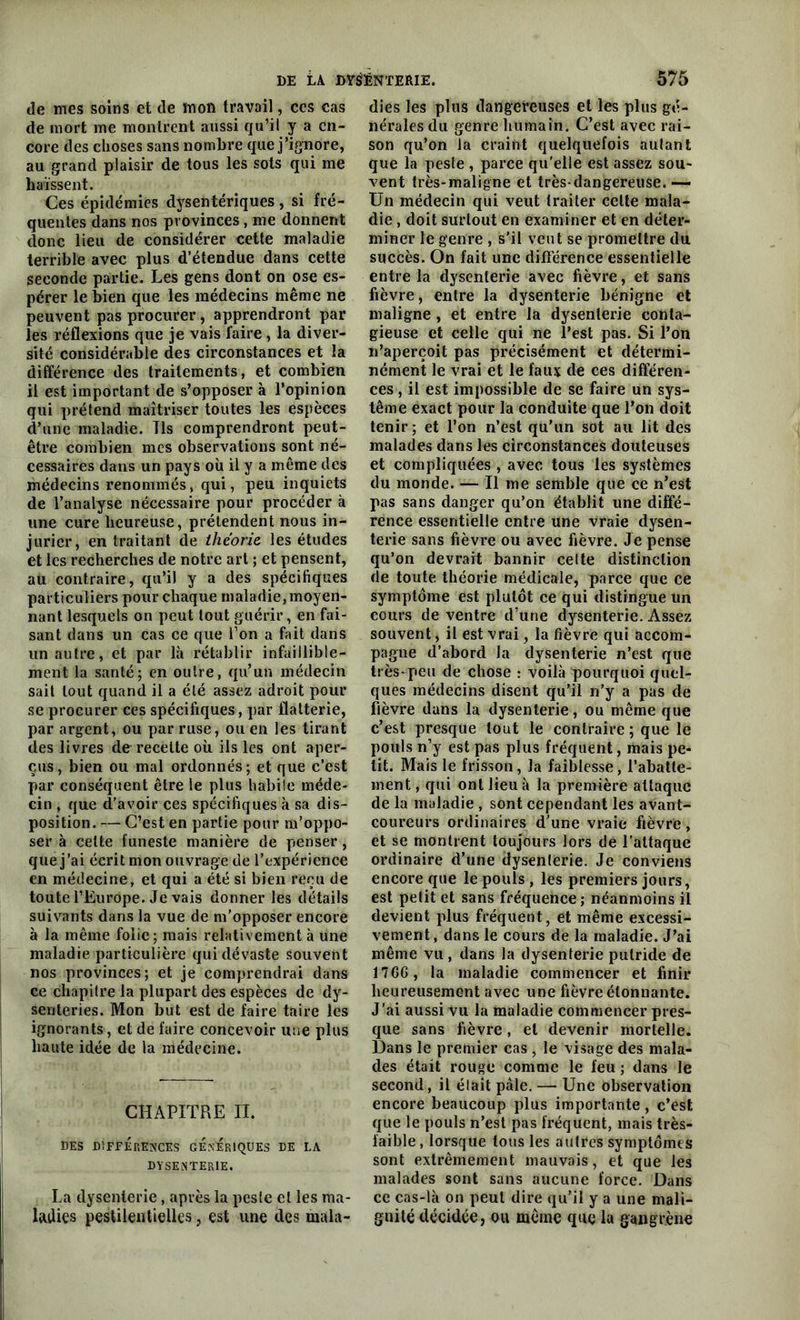 de mes soins et de mon travail, ccs cas de mort me montrent aussi qu’il y a en- core des choses sans nombre que j’ignore, au grand plaisir de tous les sots qui me haïssent. Ces épidémies dysentériques, si fré- quentes dans nos provinces , me donnent donc lieu de considérer cette maladie terrible avec plus d’étendue dans cette seconde partie. Les gens dont on ose es- pérer le bien que les médecins même ne peuvent pas procurer, apprendront par les réflexions que je vais faire, la diver- sité considérable des circonstances et la différence des traitements, et combien il est important de s’opposer à l’opinion qui prétend maîtriser toutes les espèces d’une maladie. Tls comprendront peut- être combien mes observations sont né- cessaires dans un pays où il y a même des médecins renommés, qui, peu inquiets de l’analyse nécessaire pour procéder à une cure heureuse, prétendent nous in- jurier, en traitant de théorie les études et les recherches de notre art ; et pensent, au contraire, qu’il y a des spécifiques particuliers pour chaque maladie, moyen- nant lesquels on peut tout guérir, en fai- sant dans un cas ce que Ton a fait dans un autre, et par là rétablir infaillible- ment la santé; en outre, qu’un médecin sait tout quand il a été assez adroit pour se procurer ces spécifiques, par flatterie, par argent, ou par ruse, ou en les tirant des livres de recette où ils les ont aper- çus, bien ou mal ordonnés; et que c’est par conséquent être le plus habile méde- cin , que d’avoir ces spécifiques à sa dis- position. — C’est en partie pour m’oppo- ser à celte funeste manière de penser, que j ’ai écrit mon ouvrage de l’expérience en médecine, et qui a été si bien reçu de toute l’Europe. Je vais donner les détails suivants dans la vue de m’opposer encore à la même folie; mais relativement à une maladie particulière qui dévaste souvent nos provinces; et je comprendrai dans ce chapitre la plupart des espèces de dy- senteries. Mon but est de faire taire les ignorants, et de faire concevoir une plus haute idée de la médecine. CHAPITRE II. DES DIFFERENCES GENERIQUES DE LA DYSElNTERIE. La dysenterie, après la peste et les ma- ladies pestilentielles, est une des mala- dies les plus dangereuses et les plus gé- nérales du genre humain. C’est avec rai- son qu’on la craint quelquefois autant que la peste , parce qu'elle est assez sou- vent très-maligne et très-dangereuse. — Un médecin qui veut traiter celte mala- die , doit surtout en examiner et en déter- miner le genre , s'il veut se promettre du succès. On fait une différence essentielle entre la dysenterie avec fièvre, et sans fièvre, entre la dysenterie bénigne et maligne , et entre la dysenterie conta- gieuse et celle qui ne l’est pas. Si l’on n’aperçoit pas précisément et détermi- nément le vrai et le faux de ces différen- ces , il est impossible de se faire un sys- tème exact pour la conduite que l’on doit tenir; et l’on n’est qu’un sot au lit des malades dans les circonstances douteuses et compliquées , avec tous les systèmes du monde. — Il me semble que ce n’est pas sans danger qu’on établit une diffé- rence essentielle entre une vraie dysen- terie sans fièvre ou avec fièvre. Je pense qu’on devrait bannir celte distinction rie toute théorie médicale, parce que ce symptôme est plutôt ce qui distingue un cours de ventre d’une dysenterie. Assez souvent, il est vrai, la fièvre qui accom- pagne d’abord la dysenterie n’est que très-peu de chose : voilà pourquoi quel- ques médecins disent qu’il n'y a pas de fièvre dans la dysenterie, ou même que c’est presque tout le contraire ; que le pouls n’y est pas plus fréquent, mais pe- tit. Mais le frisson, la faiblesse, l’abatte- ment, qui ont lieu à la première attaque de la maladie , sont cependant les avant- coureurs ordinaires d'une vraie fièvre, et se montrent toujours lors de l’attaque ordinaire d’une dysenterie. Je conviens encore que le pouls , les premiers jours, est petit et sans fréquence; néanmoins il devient plus fréquent, et même excessi- vement, dans le cours de la maladie. J’ai même vu, dans la dysenterie putride de 1766, la maladie commencer et finir heureusement avec une fièvre étonnante. J’ai aussi vu la maladie commencer pres- que sans fièvre, et devenir mortelle. Dans le premier cas , le visage des mala- des était rouge comme le feu ; dans le second, il était pâle. — Une observation encore beaucoup plus importante , c’est que le pouls n’est pas fréquent, mais très- laible , lorsque tous les autres symptômes sont extrêmement mauvais, et que les malades sont sans aucune force. Dans ce cas-là on peut dire qu’il y a une mali- gnité décidée, ou même que la gangrène