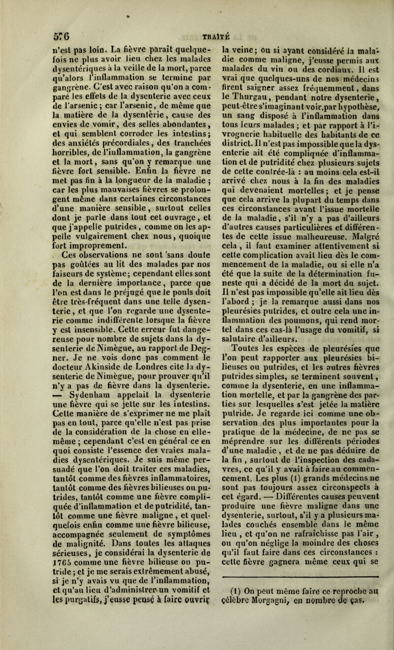 n’est pas loin. La fièvre paraît quelque- fois ne plus avoir lieu chez les malades dysentériques à la veille de la mort, parce qu’alors l’inflammation se termine par gangrène. C’est avec raison qu’on a com- paré les effets de la dysenterie avec ceux de l’arsenic ; car l’arsenic, de même que la matière de la dysenterie, cause des envies de vomir, des selles abondantes, et qui semblent corroder les intestins; des anxiétés précordiales, des tranchées horribles, de l’inflammation, la gangrène et la mort, sans qu’on y remarque une fièvre fort sensible. Enfin la fièvre ne met pas fin à la longueur de la maladie ; car les plus mauvaises fièvres se prolon- gent même dans certaines circonstances d’une manière sensible, surtout celles dont je parle dans tout cet ouvrage, et que j’appelle putrides , comme on les ap- pelle vulgairement chez nous, quoique fort improprement. Ces observations ne sont 'sans doute pas goûtées au lit des malades par nos faiseurs de système; cependant elles sont de la dernière importance, parce que l’on est dans le préjugé que le pouls doit être très-fréquent dans une telle dysen- terie , et que l’on regarde une dysente- rie comme indifférente lorsque la fièvre y est insensible. Cette erreur fut dange- reuse pour nombre de sujets dans la dy- senterie deNimègue, au rapport de Deg- ner. Je ne vois donc pas comment le docteur Akinside de Londres cite la dy- senterie de Nimègue, pour prouver qu’il n’y a pas de fièvre dans la dysenterie. — Sydenham appelait la dysenterie une fièvre qui se jette sur les intestins. Celte manière de s’exprimer ne me plaît pas en tout, parce qu’elle n’est pas prise de la considération de la chose en elle- même ; cependant c’est en général ce en quoi consiste l’essence des vraies mala- dies dysentériques. Je suis même per- suadé que l’on doit traiter ces maladies, tantôt comme des fièvres inflammatoires, tantôt comme des fièvres bilieuses ou pu- trides, tantôt comme une fièvre compli- quée d’inflammation et de putridité, tan- tôt comme une fièvre maligne , et quel- quefois enfin comme une fièvre bilieuse, accompagnée seulement de symptômes de malignité. Dans toutes les attaques sérieuses, je considérai la dysenterie de ï765 comme une fièvre bilieuse ou pu- tride ; et je me serais extrêmement abusé, si je n’y avais vu que de l’inflammation, et qu’au lieu d’administrer un vomitif et les purgatifs, j’eusse pensé à faire ouvriç la veine; ou si ayant considéré la mala- die comme maligne, j’eusse permis aux malades du vin ou des cordiaux. Il est vrai que quelques-uns de nos médecins firent saigner assez fréquemment, dans le Thurgau, pendant notre dysenterie, peut-être s’imaginant voir,par hypothèse, un sang disposé à l’inflammation dans tous leurs malades ; et par rapport à l’i- vrognerie habituelle des habitants de ce district. Il n’est pas impossible que la dys- enterie ait été compliquée d’inflamma- tion et de putridité chez plusieurs sujets de cette con(rée-là : au moins cela est-il arrivé chez nous à la fin des maladies qui devenaient mortelles; et je pense que cela arrive la plupart du temps dans ces circonstances avant l’issue mortelle de la maladie, s’il n’y a pas d’ailleurs d’autres causes particulières et différen- tes de cette issue malheureuse. Malgré cela , il faut examiner attentivement si cette complication avait lieu dès le com- mencement de la maladie, ou si elle n’a été que la suite de la détermination fu- neste qui a décidé de la mort du sujet. Il n’est pas impossible qu’elle ait lieu dès l’abord ; je la remarque aussi dans nos pleurésies putrides, et outre cela une in- flammation des poumons, qui rend mor- tel dans ces cas-là l’usage du vomitif, si salutaire d’ailleurs. Toutes les espèces de pleurésies que l’on peut rapporter aux pleurésies bi- lieuses ou putrides, et les autres fièvres putrides simples, se terminent souvent, comme la dysenterie, en une inflamma- tion mortelle, et par la gangrène des par- ties sur lesquelles s’est jetée la matière putride. Je regarde ici comme une ob- servation des plus importantes pour la pratique de la médecine, de ne pas se méprendre sur les différents périodes d’une maladie , et de ne pas déduire de la fin , surtout de l’inspection des cada- vres, ce qu’il y avait à faire au commen- cement. Les plus (1) grands médecins ne sont pas toujours assez circonspects à cet égard. — Différentes causes peuvent produire une fièvre maligne dans une dysenterie, surtout, s’il y a plusieurs ma- lades couchés ensemble dans le même lieu , et qu’on ne rafraîchisse pas l’air , ou qu’on néglige la moindre des choses qu’il faut faire dans ces circonstances : cette fièvre gagnera même ceux qui se (1) On peut même faire ce reproche au çélèbre Morgagni, en nombre de ças.