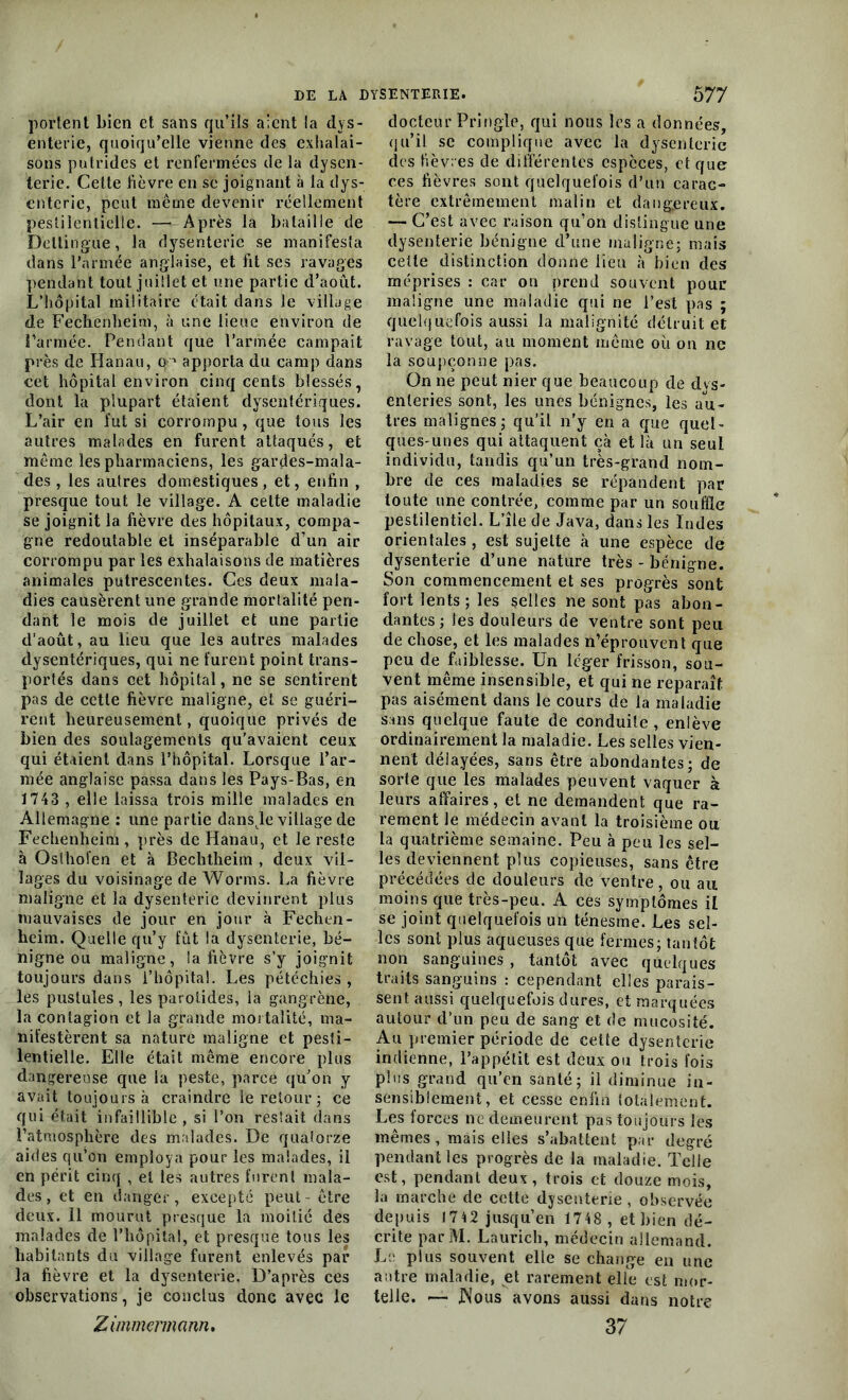 portent bien et sans qu’ils aient la dys- enterie, quoiqu’elle vienne des exhalai- sons putrides et renfermées de la dysen- terie. Cette fièvre en se joignant à la dys- enterie, peut même devenir réellement pestilentielle. — Après la bataille de Deltingue, la dysenterie se manifesta dans l’armée anglaise, et fit ses ravages pendant tout juillet et une partie d’août. L’hôpital militaire était dans le village de Fechenheim, à une lieue environ de i’armée. Pendant que l’armée campait près de Hanau, o1 apporta du camp dans cet hôpital environ cinq cents blessés, dont la plupart étaient dysentériques. L’air en fut si corrompu , que tous les autres malades en furent attaqués, et même les pharmaciens, les gardes-mala- des , les autres domestiques, et, enfin , presque tout le village. A cette maladie se joignit la fièvre des hôpitaux, compa- gne redoutable et inséparable d’un air corrompu par les exhalaisons de matières animales putrescentes. Ces deux mala- dies causèrent une grande mortalité pen- dant le mois de juillet et une partie d’août, au lieu que les autres malades dysentériques, qui ne furent point trans- portés dans cet hôpital, ne se sentirent pas de cette fièvre maligne, et se guéri- rent heureusement, quoique privés de bien des soulagements qu’avaient ceux qui étaient dans l’hôpital. Lorsque l’ar- mée anglaise passa dans les Pays-Bas, en 1743 , elle laissa trois mille malades en Allemagne : une partie dans,le village de Fechenheim , près de Hanau, et le reste à Oslhofen et à Bechtheim , deux vil- lages du voisinage de Worms. La fièvre maligne et la dysenterie devinrent plus mauvaises de jour en jour à Fechen- heim. Quelle qu’y fut la dysenterie, bé- nigne ou maligne, la fièvre s’y joignit toujours dans l’hôpital. Les pétéchies, les pustules, les parotides, la gangrène, la contagion et la grande mortalité, ma- nifestèrent sa nature maligne et pesti- lentielle. Elle était même encore plus dangereuse que la peste, parce qu’on y avait toujours à craindre le retour; ce qui était infaillible , si l’on restait dans l’atmosphère des malades. De quatorze aides qu’on employa pour les malades, il en périt cinq , et les autres furent mala- des, et en danger, excepté peut - être deux. 11 mourut presque la moitié des malades de l’hôpital, et presque tous les habitants du village furent enlevés par la fièvre et la dysenterie. D’après ces observations, je conclus donc avec le Zimmermann. docteur Pringle, qui nous les a données, qu’il se complique avec la dysenterie des fièvres de différentes espèces, et que ces fièvres sont quelquefois d’un carac- tère extrêmement malin et dangereux. — C’est avec raison qu’on distingue une dysenterie bénigne d’une maligne; mais celte distinction donne lieu à bien des méprises : car on prend souvent pour maligne une maladie qui ne l’est pas ; quelquefois aussi la malignité détruit et ravage tout, au moment même où on ne la soupçonne pas. On ne peut nier que beaucoup de dvs- enleries sont, les unes bénignes, les au- tres malignes; qu’il n’y en a que quel- ques-unes qui attaquent çà et là un seul individu, tandis qu’un très-grand nom- bre de ces maladies se répandent par toute une contrée, comme par un souffle pestilentiel. L’île de Java, dans les Indes orientales , est sujette à une espèce de dysenterie d’une nature très - bénigne. Son commencement et ses progrès sont fort lents; les selles ne sont pas abon- dantes; les douleurs de ventre sont peu de chose, et les malades n’éprouvent que peu de faiblesse. Un léger frisson, sou- vent même insensible, et qui ne reparaît pas aisément dans le cours de la maladie sans quelque faute de conduite, enlève ordinairement la maladie. Les selles vien- nent délayées, sans être abondantes; de sorte que les malades peuvent vaquer à leurs affaires, et ne demandent que ra- rement le médecin avant la troisième ou la quatrième semaine. Peu à peu les sel- les deviennent plus copieuses, sans être précédées de douleurs de ventre, ou au moins que très-peu. A ces symptômes il se joint quelquefois un ténesme. Les sel- les sont plus aqueuses que fermes; tantôt non sanguines , tantôt avec quelques traits sanguins : cependant elles parais- sent aussi quelquefois dures, et marquées autour d’un peu de sang et de mucosité. Au premier période de cette dysenterie indienne, l’appétit est deux ou trois fois plus grand qu’en santé; il diminue in- sensiblement, et cesse enfin totalement. Les forces ne demeurent pas toujours les mêmes , mais elles s’abattent par degré pendant les progrès de la maladie. Telle est, pendant deux, trois et douze mois, la marche de cette dysenterie , observée depuis 17 4 2 jusqu’en 1748, et bien dé- crite parM. Laurich, médecin allemand. Le plus souvent elle se change en une antre maladie, et rarement elle est mor- telle. — JNous avons aussi dans notre 37