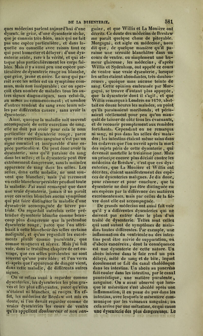 ques médecins parlent aujourd’hui d’une dysenterie grise,'d’une dysenterie sèche, que je connais très-bien, mais qui ne fait pas une espèce particulière, et dans la- quelle on conseille avec raison tout ce qui peut humecter et délayer ; d’une dys- enterie acide, rare à la vérité, et qui at- taque plus particulièrement les corps fai- bles. Mais il y a aussi peu une espèce par- ticulière de dysenterie rouge ou blanche, que grise, jaune et noire. Le sang qui pa- raît avec les selles est un symptôme com- mun, mais non inséparable ; car on aper- çoit chez nombre de malades tous les au- tres signes diagnostiques, sans celui-là, au mcfhis au commencement ; et nombre d’autres rendent du sang avec leurs sel- les par différentes causes , sans avoir la dysenterie. Ainsi, quoique la maladie soit souvent accompagnée de celte excrétion de sang, elle ne doit pas avoir pour cela le nom particulier de dysenterie rouge, parce que cette excrétion sanguine n’est pas un signe essentiel et inséparable d’une es- pèce particulière. On peut donc avoir la dysenterie, sans qu’il paraisse du sang dans les selles; et la dysenterie peut être extrêmement dangereuse, sans la moindre apparence de sang dans les selles. Les selles, dans celte maladie, ne sont sou- vent que blanches; mais j’ai rarement vu cette blancheur persister pendant toute la maladie. J’ai aussi remarqué que dans une vraie dysenterie, jamais il ne paraît avec ces selles blanches aucun symptôme qui pût faire distinguer la maladie d’une dysenterie accompagnée de lièvre pu- tride. On regardait autrefois cette pré- tendue dysenterie blanche comme beau- coup plus dangereuse que la prétendue dysenterie rouge, parce que l’on attri- buait à cette blancheur des selles certaine malignité, et qu’on regardait les excré- ments plutôt comme purulents, que comme muqueux et séreux. Mais j’ai fait voir, dans le troisième chapitre de cet ou- vrage, que ces selles purulentes ne sont souvent qu’une pure idée; et l’on verra ci-après que l’apparence de danger vient, dans cette maladie, de différents autres signes. On se refusa aussi à regarder comme dysenteries, les dysenteries les plus gra- ves et les plus effrayantes, parce qu’elles n’étaient ni blanches, ni rouges. En ef- fet, les médecins de Breslaw ont mis en doute, si l’on devait regarder comme de vraies dysenteries les cours de ventre qu’ils appellent douloureux et non san- guins , et que Willis et La Monière ont décrits. Ce doute des médecins de Breslaw me paraît quelque chose de pitoyable. Morgagni, cet aigle en médecine, nous dit que, de quelque manière qu’il pa- raisse une sérosité blanchâtre dans un cours de ventre, ou simplement une hu- meur glaireuse , les médecins , d’après Willis et Sydenham, ont appelé ce cours de ventre une vraie dysenterie , lorsque les selles étaient abondantes, très-doulou- reuses , quoique sans aucune teinte de sang. Cette opinion embrassée par Mor- gagni, se trouve d’autant plus appuyée , que la dysenterie dont il s’agit, et que Willis remarqua à Londres en 1670, abat- tait en douze heures les malades, au point qu’ils paraissaient moribonds, et péris- saient réellement pour peu qu’on man- quât de laisser de côté tous les évacuants, et de recourir promptement aux remèdes fortifiants. Cependant on ne remarqua ni sang, ni pus dans les selles des mala- des ; les intestins étaient même sains dans les cadavres que l’on ouvrit après la mort des sujets péris de cette dysenterie , qui devenait mortelle le treizième jour. Mais un principe encore plus décisif contre les médecins de Breslaw, c’est que ces dys- enteries, que La Monière et Willis ont décrites, étaient manifestement des espè- ces de dysenteries malignes. Je dis donc, pour résumer et pour conclure, que la dysenterie ne doit pas être distinguée en ses espèces par la différence des matières excrémenteuses, mais par celles de la fiè- vre dont elle est accompagnée. De grands médecins ont aussi fait voir qu’il y a différentes dysenteries qui ne doivent pas entrer dans le plan d’un traité de dysenterie. Telles sont celles qui sont autant de symptômes de mala- dies toutes différentes. Par exemple, une inflammation du ventricule ou des intes- tins peut être suivie de suppuration, ou d’abcès cancéreux, dont la conséquence est une dysenterie de cette nature. Un abcès interne dans le foie rend un pus délayé, mêlé de sang et de bile, lequel écoulement se fait du canal cholédoque dans les intestins. Un abcès au pancréas fait couler dans les intestins, par le canal pancréatique, une matière purulente, sanguine. On a aussi observé que lors- que le mésentère s’est abcédé après une inflammation, il en passe du pus dans les intestins, avec lesquels le mésentère com- munique par les vaisseaux sanguins; ou cela arrive par une métastase, ce qui cause une dysenterie des plus dangereuses. Le