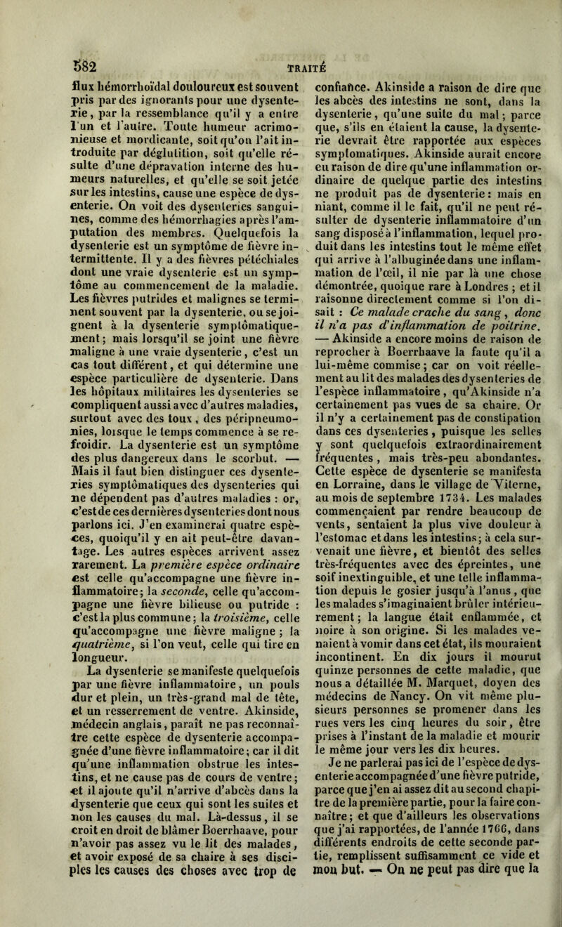 flux liémorrhoïdal douloureux est souvent pris par des ignorants pour une dysente- rie, par la ressemblance qu’il y a entre 1 un et l’autre. Toute humeur acrimo- nieuse et mordicante, soit qu’on l’ait in- troduite par déglutition, soit qu’elle ré- sulte d’une dépravation interne des hu- meurs naturelles, et qu’elle se soit jetée sur les intestins, cause une espèce de dys- enterie. On voit des dysenteries sangui- nes, comme des hémorrhagies après l’am- putation des membres. Quelquefois la dysenterie est un symptôme de fièvre in- termittente. Il y a des fièvres pétéchiales dont une vraie dysenterie est un symp- tôme au commencement de la maladie. Les fièvres putrides et malignes se termi- nent souvent par la dysenterie, ou se joi- gnent à la dysenterie symptomatique- ment; mais lorsqu’il se joint une fièvre maligne à une vraie dysenterie, c’est un cas tout différent, et qui détermine une espèce particulière de dysenterie. Dans les hôpitaux militaires les dysenteries se compliquent aussi avec d’autres maladies, surtout avec des toux , des péripneumo- nies, loisque le temps commence à se re- froidir. La dysenterie est un symptôme des plus dangereux dans le scorbut. — Mais il faut bien distinguer ces dysente- ries symptomatiques des dysenteries qui ne dépendent pas d’autres maladies : or, c’estde ces dernières dysenteries dont nous parlons ici. J’en examinerai quatre espè- ces, quoiqu’il y en ait peut-être davan- tage. Les autres espèces arrivent assez rarement. La première espèce ordinaire est celle qu’accompagne une fièvre in- flammatoire; la seconde, celle qu’accom- pagne une fièvre bilieuse ou putride : c’est la plus commune; la troisième, celle qu’accompagne une fièvre maligne ; la quatrième, si l’on veut, celle qui tire en longueur. La dysenterie se manifeste quelquefois par une fièvre inflammatoire, un pouls dur et plein, un très-grand mal de tête, et un resserrement de ventre. Akinside, médecin anglais, paraît ne pas reconnaî- tre cette espèce de dysenterie accompa- gnée d’une fièvre inflammatoire; car il dit qu’une inflammation obstrue les intes- tins, et ne cause pas de cours de ventre; et il ajoute qu’il n’arrive d’abcès dans la dysenterie que ceux qui sont les suites et non les causes du mal. Là-dessus, il se croit en droit de blâmer Boerrhaave, pour n’avoir pas assez vu le lit des malades, et avoir exposé de sa chaire à ses disci- ples les causes des choses avec trop de confiance. Akinside a raison de dire que les abcès des intestins ne sont, dans la dysenterie, qu’une suite du mal; parce que, s’ils en étaient la cause, la dysente- rie devrait être rapportée aux espèces symptomatiques. Akinside aurait encore eu raison de dire qu’une inflammation or- dinaire de quelque partie des intestins ne produit pas de dysenterie: mais en niant, comme il le fait, qu’il ne peut ré- sulter de dysenterie inflammatoire d’un sang disposée l’inflammation, lequel pro- duit dans les intestins tout le même effet qui arrive à l’albuginéedans une inflam- mation de l’œil, il nie par là une chose démontrée, quoique rare à Londres ; et il raisonne directement comme si l’on di- sait : Ce malade crache du sang , donc il n'a pas d'inflammation de poitrine. — Akinside a encore moins de raison de reprocher à Boerrhaave la faute qu’il a lui-même commise ; car on voit réelle- ment au lit des malades des dysenteries de l’espèce inflammatoire , qu’Akinside n’a certainement pas vues de sa chaire. Or il n’y a certainement pas de constipation dans ces dysenteries, puisque les selles y sont quelquefois extraordinairement fréquentes , mais très-peu abondantes. Cette espèce de dysenterie se manifesta en Lorraine, dans le village de Yiterne, au mois de septembre 1734. Les malades commençaient par rendre beaucoup de vents, sentaient la plus vive douleur à l’estomac et dans les intestins; à cela sur- venait une fièvre, et bientôt des selles très-fréquentes avec des épreintes, une soif inextinguible, et une telle inflamma- tion depuis le gosier jusqu’à l’anus , que les malades s’imaginaient brûler intérieu- rement ; la langue était enflammée, et noire à son origine. Si les malades ve- naient à vomir dans cet état, ils mouraient incontinent. En dix jours il mourut quinze personnes de cette maladie, que nous a détaillée M. Marquet, doyen des médecins de Nancy. On vit même plu- sieurs personnes se promener dans les rues vers les cinq heures du soir, être prises à l’instant de la maladie et mourir le même jour vers les dix heures. Je ne parlerai pas ici de l’espèce de dys- enterie accompagnée d’une fièvre putride, parce que j’en ai assez dit au second chapi- tre de la première partie, pour la faire con- naître; et que d’ailleurs les observations que j’ai rapportées, de l’année 17G6, dans différents endroits de cette seconde par- tie, remplissent suffisamment ce vide et mou but. — On ne peut pas dire que la