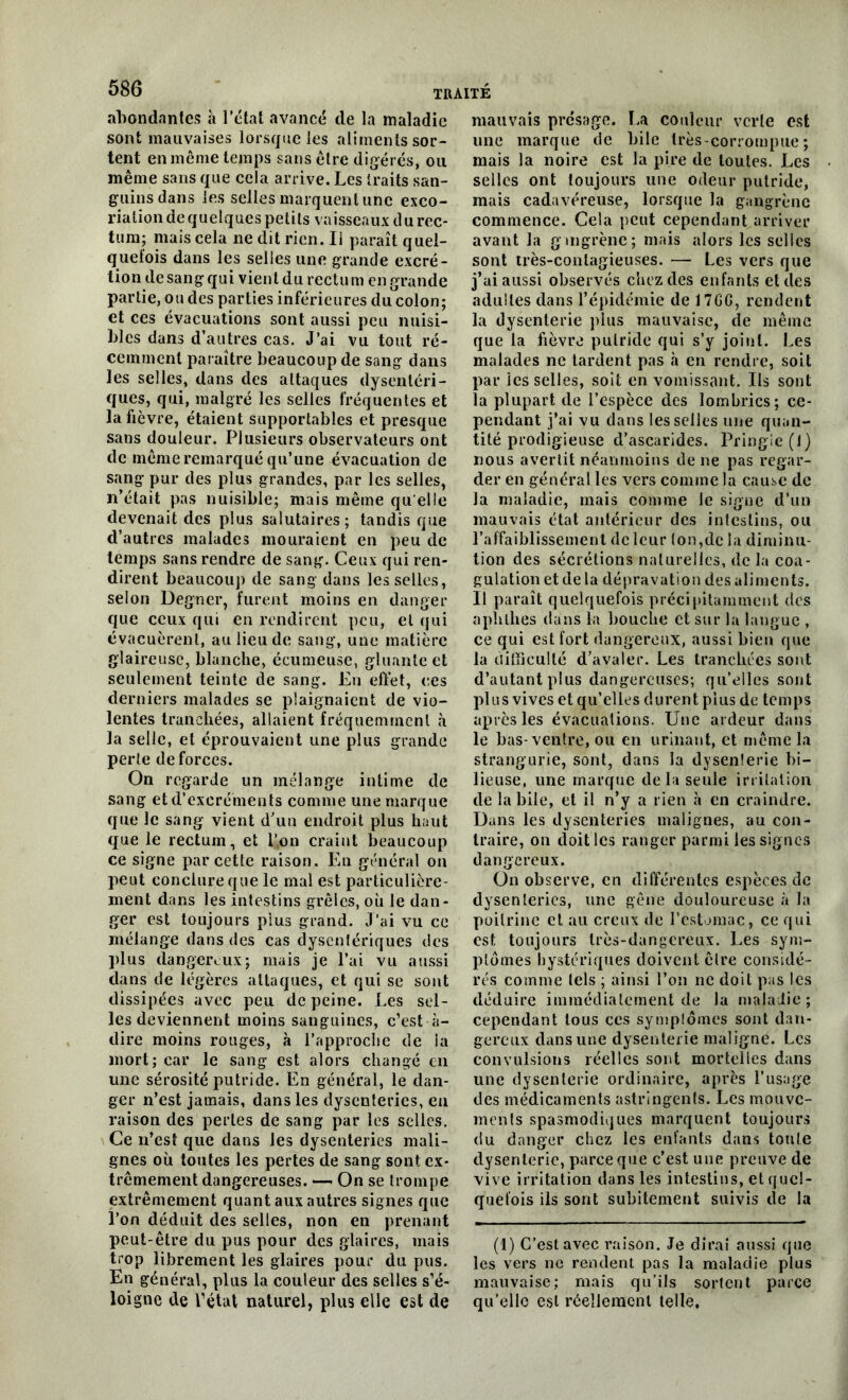 abondantes à l’état avancé de la maladie sont mauvaises lorsque les aliments sor- tent en même temps sans être digérés, ou même sans que cela arrive. Les traits san- guins dans les selles marquent une exco- riation de quelques petits vaisseaux du rec- tum; mais cela ne dit rien. Ii paraît quel- quefois dans les selles une grande excré- tion de sang qui vient du rectu m en grande partie, ou des parties inférieures du colon; et ces évacuations sont aussi peu nuisi- bles dans d’autres cas. J’ai vu tout ré- cemment paraître beaucoup de sang dans les selles, dans des attaques dysentéri- ques, qui, malgré les selles fréquentes et la fièvre, étaient supportables et presque sans douleur. Plusieurs observateurs ont de même remarqué qu’une évacuation de sang pur des plus grandes, par les selles, n’était pas nuisible; mais même qu elle devenait des plus salutaires; tandis que d’autres malades mouraient en peu de temps sans rendre de sang. Ceux qui ren- dirent beaucoup de sang dans les selles, selon Degner, furent moins en danger que ceux qui en rendirent peu, et qui évacuèrent, au lieu de sang, une matière glaireuse, blanche, écumeuse, gluante et seulement teinte de sang. En effet, ces derniers malades se plaignaient de vio- lentes tranchées, allaient fréquemment à la selle, et éprouvaient une plus grande perte de forces. On regarde un mélange intime de sang et d’excréments comme une marque que le sang vient d’un endroit plus haut que le rectum, et l’on craint beaucoup ce signe par cette raison. En général on peut conclure que le mal est particulière- ment dans les intestins grêles, où Je dan- ger est toujours plus grand. J'ai vu ce mélange dans des cas dysentériques des plus dangereux; mais je l’ai vu aussi dans de légères attaques, et qui se sont dissipées avec peu de peine. Les sel- les deviennent moins sanguines, c’est à- dire moins rouges, à l’approche de ia mort; car le sang est alors changé en une sérosité putride. En général, le dan- ger n’est jamais, dans les dysenteries, en raison des perles de sang par les selles. Ce n’est que dans les dysenteries mali- gnes où toutes les pertes de sang sont ex- trêmement dangereuses. — On se trompe extrêmement quant aux autres signes que l’on déduit des selles, non en prenant peut-être du pus pour des glaires, mais trop librement les glaires pour du pus. En général, plus la couleur des selles s’é- loigne de l’état naturel, plus elle est de mauvais présage. La couleur vcrle est une marque de bile très-corrompue ; mais la noire est la pire de toutes. Les selles ont toujours une odeur putride, mais cadavéreuse, lorsque la gangrène commence. Cela peut cependant arriver avant la gmgrène; mais alors les selles sont très-conlagieuses. — Les vers que j’ai aussi observés chez des enfants et des adultes dans l’épidémie de 17GG, rendent la dysenterie plus mauvaise, de même que la fièvre putride qui s’y joint. Les malades ne tardent pas à en rendre, soit par les selles, soit en vomissant. Ils sont la plupart de l’espèce des lombrics; ce- pendant j’ai vu dans les selles une quan- tité prodigieuse d’ascarides. Pringle(l) nous avertit néanmoins de ne pas regar- der en général les vers comme la cause de la maladie, mais comme le signe d’un mauvais état antérieur des intestins, ou l’affaiblissement de leur ton,de la diminu- tion des sécrétions naturelles, de la coa- gulation et de la dépravation des aliments. Il paraît quelquefois précipitamment des aplilhes dans la bouche et sur la langue , ce qui est fort dangereux, aussi bien que la difficulté d’avaler. Les tranchées sont d’autant plus dangereuses; qu’elles sont plus vives et qu’elles durent plus de temps après les évacuations. Une ardeur dans le bas-ventre, ou en urinant, et même la strangurie, sont, dans la dysenterie bi- lieuse, une marque delà seule irritation de labile, et il n’y a rien à en craindre. Dans les dysenteries malignes, au con- traire, on doit les ranger parmi les signes dangereux. On observe, en différentes espèces de dysenteries, une gêne douloureuse à la poitrine et au creux de l’estomac, ce qui est toujours très-dangereux. Les sym- ptômes hystériques doivent être considé- rés comme tels ; ainsi l’on ne doit pas les déduire immédiatement de la maladie ; cependant tous ces symplômes sont dan- gereux dans une dysenterie maligne. Les convulsions réelles sont mortelles dans une dysenterie ordinaire, après l’usage des médicaments astringents. Les mouve- ments spasmodiques marquent toujours du danger chez les enfants dans toute dysenterie, parce que c’est une preuve de vive irritation dans les intestins, et quel- quefois ils sont subitement suivis de la (1) C’est avec raison. Je dirai aussi que les vers ne rendent pas la maladie plus mauvaise; mais qu’ils sortent parce qu’elle est réellement telle.