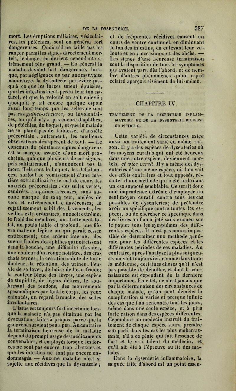 mort. Les éruptions miliaires, vésiculai- res, les pétéchies, sont en général fort dangereuses. Quoiqu'il ne faille pas les ranger parmi les signes directement mor- tels, le danger en devient cependant ex- trêmement plus grand. — En général la maladie devient fort dangereuse, lors- que, par négligence ou par une mauvaise manœuvre, la dysenterie persévère jus- qu’à ce que les forces soient épuisées, que les intestins aient perdu leur ton na- turel, et que le velouté en soit enlevé ; quoiqu’il y ait encore quelque espoir aussi long-temps que les selles ne sont pas sanguinec-sereuses, ou involontai- res, ou qu’il n’y a pas encore d’aphthes, de pétéchies, de hoquet, et que le malade ne se plaint pas de faiblesse, d’anxiété précordiale : autrement, les meilleurs observateurs désespèrent de tout. — Le concours de plusieurs signes dangereux est la marque assurée d’une mort pro- chaine, quoique plusieurs de ces signes, pris solitairement, n’annoncent pas la mort. Tels sont le hoquet, les défaillan- ces, surtout le vomissement d’une ma- tière extraordinaire; le mal de cœur, les anxiétés précordiales ; des selles vertes, cendrées, sanguinéo-séreuses, sans au- cune marque de sang pur, mêlées de vers et extrêmement cadavéreuses; le rejaillissement subit des lavements, les veilles extraordinaires, une soif extrême, le froid des membres, un abattement to- tal, un pouls faible et profond; une fiè- vre maligne légère ou qui paraît cesser entièrement; une ardeur interne, des sueurs froides,des aphtlies qui noircissent dans la bouche, une difficulté d’avaler, une couleur d’un rouge noirâtre, des cra- chats ternes ; la cessation subite de toute douleur, la rétention des urines; l’en- vie de se lever, de boire de l’eau froide; la couleur bleue des lèvres, une espèce de stupidité, de légers délires, le sou- bresaut des tendons, des mouvements spasmodiques par tout le corps, les yeux enfoncés, un regard farouche, des selles involontaires. L’issue est toujours fort incertaine lors- que la maladie n’a pas diminué par les évacuations faites à propos, parce que la gangrène survient peu à peu. Au contraire la terminaison heureuse de la maladie dépend du prompt usage des médicaments convenables, et employés lorsque les for- ces ne sont pas encore trop abattues et que les intestins ne sont pas encore en- dommagés. — Aucune maladie n’est si sujette aux récidives que la dysenterie ; et de fréquentes récidives causent un cours de ventre continuel, en diminuant le ton des intestins, en enlevant leur ve- louté et en y occasionnant des abcès. — Les signes d’une heureuse terminaison sont la disparition de tous les symptômes qui avaient paru dès l’abord; et de nom- bre d’autres phénomènes qu’un esprit éclairé aperçoit aisément de lui-même. CHAPITRE IV. TRAITEMENT DE LA DYSENTERIE INFLAM- MATOIRE ET DE LA DYSENTERIE BILIEUSE OU PUTRIDE. Celte variété de circonstances exige aussi un traitement varié en même rai- son. Il y a des espèces de dysenteries où les moyens curatii's qui ont été heureux dans une autre espèce, deviennent mor- tels, et vice versa. Il y a même des dys- enteries d’une même espèce, où l’on voit des effets contraires et tout opposés, ré- sulter d’une méthode qui a été utile dans un cas supposé semblable. Ce serait donc une imprudence extrême d’employer un seul moyen curatif contre tous les cas possibles de dysenteries ; de prétendre avoir un spécifique contre toutes les es- pèces, ou de chercher ce spécifique dans des livres où Ton a jeté sans examen sur le papier tous les symptômes des diffé- rentes espèces. Il n’est pas moins impos- sible de déterminer une méthode géné- rale pour les différentes espèces et les différentes périodes de ces maladies. Au contraire, après l’analyse la plus soigneu- se, on voit toujours ici, comme dans toute la médecine, certaines choses qu’il n’est pas possible de détailler, et dont la con- naissance est cependant de la dernière importance. En effet, ce n’est jamais que parla déterminaison des circonstances de chaque malade, qu’on peut démêler la complication si variée et presque infinie des cas que l’on rencontre tous les jours, même dans une seule espèce, et à plus forte raison dans des espèces différentes. Cependant un médecin instruit du trai- tement de chaque espèce saura prendre son parti dans les cas les plus embarras- sants, s’il a ce génie qui fait l’essence de l’art et le vrai talent du médecin, et qu’il ait été à l’épreuve au lit des ma- lades. Dans la dysenterie inflammatoire, la saignée faite d’abord est un poiut essen-