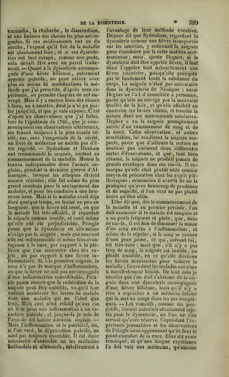 cacuanha , la rhubarbe > le diascordium, et une boisson des choses les plus astrin- gentes. Si ces médicaments ont eu du succès, l’exposé qu’il fait de la maladie est absolument faux ; et si ces dysente- ries ont tout ravagé, comme une peste, cela devait être avec un pareil traite- ment. — Quant à la dysenterie accompa- gnée d’une fièvre bilieuse, autrement appelée putride, on peut suivre avec plus ou moins de modifications la mé- thode que j’ai prescrite, d’après mon ex- périence, au premier chapitre de cet ou- vrage. Mais il y a encore bien des choses à faire, ou à omettre, dont je n’ai pu par- ler jusqu’ici, et que je vais exposer. C’est d’après les observations que j’ai faites, lors de l’épidémie de 176G, que je com- muniquerai ces observations ultérieures, me tenant toujours à la plus exacte vé- rité; car, sans l’empreinte de la vérité, un livre de médecine ne mérite pas d’ê- tre regardé. — Sydenham et Huxham ont recommandé la saignée, surtout au commencement de la maladie. Monro la trouva indispensable dans l’armée an- glaise, pendant la dernière guerre d'Al- lemagne, lorsque les attaques étaient encore récentes; elle fut même du plus grand avantage pour le soulagement des malades, et pour les conduire à une heu- reuse issue. Mais si la maladie avait déjà duré quelque temps, ou traîné un peu en longueur, que la fièvre eût cessé, ou que le malade fût très-affaibli, il regardait la saignée comme inutile, et croit même qu’elle eût été préjudiciable. Pringle pense que la dysenterie en elle-même n’exige pas la saignée ; mais que souvent elle est indispensable et même très-avan- tageuse à la cure, par rapport à la plé- thore que l’on rencontre chez des su- jets , ou par rapport à une fièvre in- flammatoire. Si,' à la première saignée, le sang n’a pas de marque d’inflammation, ou que la fièvre ne soit pas accompagnée d’une inflammation considérable, Prin- gle pense encore que la réitération de la saignée peut être nuisible, vu qu’il faut surtout maintenir les forces du malade dans une maladie qui ne l’abat que trop. Mais ceci n’est relatif qu’aux cas où il se joint une inflammation à un ca- ractère putride; et jusque-là je suis de l’avis de cet habile médecin anglais. — Mais l’inflammation et la putridité, ou, si l’on veut, la dépravation putride, ne sont pas toujours ensemble. 11 est donc nécessaire d’entendre ici les médecins hollandais et allemands, relativement à l’avantage de leur méthode curative. Degner dit que Sydenham, regardant la dysenterie comme une fièvre transportée sur les intestins, y ordonnait la saignée pour éconduire par là cette matière acri- monieuse ; mais, ajoute Degner, si la dysenterie doit être appelée fièvre, il faut donc l’appeler tout naturellement une fièvre cacaloire, puisqu’elle précipite par le fondement toute la substance du corps. La saignée n’était pas nécessaire dans la dysenterie de Mtnègue : aussi Degner ne i’a-t il conseillée à personne, parce qu’eile ne corrige pas la mauvaise qualité de la hile, et qu’elle affaiblit au contraire les forces vitales, et trouble la nature dans ses mouvements saiulaires. Degner a vu la saignée promptement suivie d’un vomissement de sang et de la mort. Cette observation, et autres semblables, lui rendirent la saignée sus- pecte, parce que d’ailleurs la nature ne soutient pas aisément deux différentes sortes d’évacuations, et que, tout bien résumé, la saignée ne produit jamais de grands avantages dans ces cas-là. Il re- marqua qu’elle était plutôt utile comme moyen de précaution chez les sujets plé- thoriques ; neanmoins il avertit de ne la pratiquer qu’avec beaucoup de prudence et de sagacité, si l'on veut ne pas plutôt nuire qu’être utile. Eller dit que, dès le commencement de la maladie et au premier période, l’on doit examiner si le malade est sanguin et a un pouls fréquent et plein ; que , dans ce cas-là, il est bon de diminuer la masse d’un sang enclin à l’inflammation , et même de la répéter, si le sang se couvre d’une peau jaune, ce qui, suivant lui, est très-rare : mais que , s’il n’y a pas trop de sang, la saignée est inutile, ou plutôt nuisible, en ce qu’elle diminue les forces nécessaires pour vaincre la maladie ; forces dont les malades ont alors si manifestement besoin. De tout cela je conclus que l’on doit s’abstenir de la sai- gnée dans une dysenterie accompagnée d’une fièvre bilieuse, mais qu’il n’y a rien à reprocher à un médecin éclairé qui la met en usage dans les cas compli- qués.— Les vomitifs , comme les pur- gatifs, étaient autrefois absolument reje- tés pour la dysenterie, ou l’on ne s’en servait qu’avec réserve. Cependant l’ex- périence journalière et les observations de Pringle nous apprennent qu’ils font le point essentiel de la cure. Eller dit avoir remarqué, et qu’une longue expérience l’a fait voiï aux médecins, qu’aucune