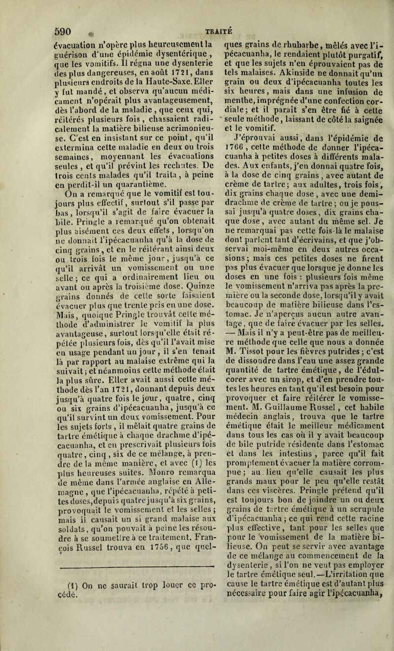 évacuation n’opère pins heureusement la guérison d’une épidémie dysentérique , que les vomitifs. Il régna une dysenterie des plus dangereuses, en août 17 21, dans plusieurs endroits de la Haute-Saxe. Eller y fui mandé, et observa qu’aucun médi- cament n’opérait plus avantageusement, dès l’abord de la maladie , que ceux qui, réitérés plusieurs fois, chassaient radi- calement la matière bilieuse acrimonieu- se. C’est en insistant sur ce point, qu’il extermina celte maladie en deux ou trois semaines, moyennant les évacuations seules, et qu’il prévint les rechutes. De trois cents malades qu’il traita, à peine en perdit-il un quarantième. On a remarqué que le vomitif est tou- jours plus effectif, surtout s’il passe par bas, lorsqu’il s’agit de faire évacuer la bile. Pringle a remarqué qu’on obtenait plus aisément ces deux effets, lorsqu’on ne donnait l’ipécacuanha qu’à la dose de cinq grains, et en le réitérant ainsi deux ou trois fois le même jour, jusqu’à ce qu’il arrivât un vomissement ou une selle ; ce qui a ordinairement lieu ou avant ou après la troisième dose. Quinze grains donnés de cette sorte faisaient évacuer plus que trente pris en une dose. Mais, quoique Pringle trouvât cette mé- thode d’administrer le vomitif la plus avantageuse, surtout lorsqu’elle était ré- pétée plusieurs fois, dès qu’il l’avait mise eu usage pendant un jour , il s’en tenait là par rapport au malaise extrême qui la suivait ; et néanmoins celte méthode était la plus sûre. Eller avait aussi cette mé- thode dès l’an 1721, donnant depuis deux jusqu’à quatre fois le jour, quatre, cinq ou six grains d’ipécacuanha, jusqu'a ce qu’il survint un doux vomissement. Pour les sujets forts , il mêlait quatre grains de tartre émétique à chaque drachme d’ipé- cacuanha, et en prescrivait plusieurs fois quatre, cinq , six de ce mélange, à pren- dre de la même manière, et avec (1) les plus heureuses suites. Monro remarqua de même dans l’armée anglaise en Alle- magne , que l’ipécacuanha, répété à peti- tes doses,depuis quatre jusqu’à six grains, provoquait le vomissement et les selles ; mais il causait un si grand malaise aux soldais, qu’on pouvait à peine les résou- dre à se soumettre à ce traitement. Fran- çois Russel trouva en 1756 , que quel- (1) On ne saurait trop louer ce pro- cédé. ques grains de rhubarbe, mêlés avec l’i- pécacuanha, le rendaient plutôt purgatif, et que les sujets n’en éprouvaient pas de tels malaises. Akinside ne donnait qu’un grain ou deux d’ipécacuanha toutes les six heures, mais dans une infusion de menthe, imprégnée d’une confection cor- diale; et il paraît s’en être fié à cette seule méthode, laissant de côté la saignée et le vomitif. J’éprouvai aussi, dans l’épidémie de 1706 , cette méthode de donner l’ipéca- cuanha à petites doses à différents mala- des. Aux enfants, j’en donnai quatre fois, à la dose de cinq grains , avec autant de crème de tartre; aux adultes, trois fois, dix grains chaque dose , avec une demi- drachme de crème de tartre ; ou je pous- sai jusqu’à quatre doses, dix grains cha- que dose, avec autant du même sel. Je ne remarquai pas cette fois-là le malaise dont parlent tant d’écrivains, et que j’ob- servai moi-même en deux autres occa- sions ; mais ces petites doses ne firent pas plus évacuer que lorsque je donne les doses en une fois : plusieurs fois même le vomissement n’arriva pas après la pre- mière ou la seconde dose, lorsqu'il y avait beaucoup de matière bilieuse dans l’es- tomac. Je n’aperçus aucun autre avan- tage, que de faire évacuer par les selles. — Mais il n’y a peut-être pas de meilleu- re méthode que celle que nous a donnée M. Tissot pour les fièvres putrides ; c’est de dissoudre dans l’eau une assez grande quantité de tartre émétique, de l’édul- corer avec un sirop, et d’en prendre tou- tes les heures en tant qu'il est besoin pour provoquer et faire réitérer le vomisse- ment. M. Guillaume Russel, cet habile médecin anglais, trouva que le tartre émétique était le meilleur médicament dans tous les cas où il y avait beaucoup de bile putride résidente dans l’estomac et dans les intestins , parce qu’il fait promptement évacuer la matière corrom- pue ; au lieu qu’elle causait les plus grands maux pour le peu qu’elle restât dans ces viscères. Pringle prétend qu’il est toujours bon de joindre un ou deux grains de tartre émétique à un scrupule d’ipécacuanha ; ce qui rend cette racine plus effective, tant pour les selles que pour le vomissement de la matière bi- lieuse. On peut se servir avec avantage de ce mélange au commencement de la dysenterie , si l’on ne veut pas employer le tartre émétique seul.—L’irritation que cause le tartre émétique est d’autant plus nécessaire pour faire agir l’ipécacuanha,