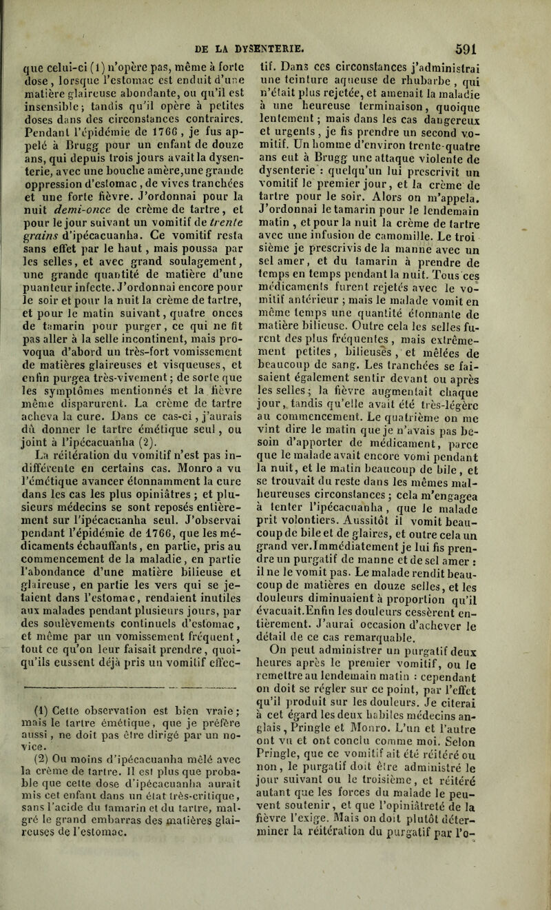 que celui-ci (1) n’opère pas, même à forte close, lorsque l’estomac est enduit d’une matière glaireuse abondante, ou qu’il est insensible; tandis qu’il opère à petites doses dans des circonstances contraires. Pendant l’épidémie de 176G , je fus ap- pelé à Brugg pour un enfant de douze ans, qui depuis trois jours avait la dysen- terie, avec une bouche amère,une grande oppression d’estomac , de vives tranchées et une forte fièvre. J’ordonnai pour la nuit demi-once de crème de tartre, et pour le jour suivant un vomitif de trente grains d’ipécacuanha. Ce vomitif resta sans effet par le haut, mais poussa par les selles, et avec grand soulagement, une grande quantité de matière d’une puanteur infecte. J’ordonnai encore pour le soir et pour la nuit la crème de tartre, et pour le matin suivant, quatre onces de tamarin pour purger, ce qui ne fit pas aller à la selle incontinent, mais pro- voqua d’abord un très-fort vomissement de matières glaireuses et visqueuses, et enfin purgea très-vivement ; de sorte que les symptômes mentionnés et la fièvre même disparurent. La crème de tartre acheva la cure. Dans ce cas-ci, j’aurais du donner le tartre émétique seul, ou joint à l’ipécacuanha (2). La réitération du vomitif n’est pas in- différente en certains cas. Monro a vu l’émétique avancer étonnamment la cure dans les cas les plus opiniâtres ; et plu- sieurs médecins se sont reposés entière- ment sur l'ipécacuanlia seul. J’observai pendant l’épidémie de 1766, que les mé- dicaments échauffants, en partie, pris au commencement de la maladie, en partie l’abondance d’une matière bilieuse et glaireuse, en partie les vers qui se je- taient dans l’estomac, rendaient inutiles aux malades pendant plusieurs jours, par des soulèvements continuels d’estomac, et même par un vomissement fréquent, tout ce qu’on leur faisait prendre, quoi- qu’ils eussent déjà pris un vomitif cffec- (1) Cette observation est bien vraie; mais le tartre émétique, que je préfère aussi, ne doit pas être dirigé par un no- vice. (2) Ou moins d’ipécacuanha mêlé avec la crème de tartre. Il est plus que proba- ble que cette dose d’ipécacuanha aurait mis cet enfant dans un état très-critique, sans l’acide du lamarin et du tartre, mal- gré le grand embarras des matières glai- reuses de l’estomac. tif. Dans ces circonstances j’administrai une teinture aqueuse de rhubarbe, qui n’était plus rejetée, et amenait la maladie à une heureuse terminaison, quoique lentement ; mais dans les cas dangereux et urgents, je fis prendre un second vo- mitif. Un homme d’environ trente-quatre ans eut. à Brugg une attaque violente de dysenterie : quelqu’un lui prescrivit un vomitif le premier jour, et la crème de tartre pour le soir. Alors on m’appela. J’ordonnai le tamarin pour Je lendemain matin , et pour la nuit la crème de tartre avec une infusion de camomille. Le troi sième je prescrivis de la manne avec un sel amer, et du tamarin à prendre de temps en temps pendant la nuit. Tous ces médicaments furent rejetés avec le vo- mitif antérieur ; mais le malade vomit en même temps une quantité étonnante de matière bilieuse. Outre cela les selles fu- rent des plus fréquentes , mais extrême- ment petites, bilieuses , et mêlées de beaucoup de sang. Les tranchées se fai- saient également sentir devant ou après les selles ; la fièvre augmentait chaque jour, tandis qu’elle avait été très-légère au commencement. Le quatrième on me vint dire le matin que je n’avais pas be- soin d’apporter de médicament, parce que le malade avait encore vomi pendant la nuit, et le matin beaucoup de bile, et se trouvait du reste dans les mêmes mal- heureuses circonstances ; cela m’engagea à tenter l’ipécacuanlia , que le malade prit volontiers. Aussitôt il vomit beau- coup de bile et de glaires, et outre cela un grand ver.Immédiatement je lui fis pren- dre un purgatif de manne et de sel amer : il ne le vomit pas. Le malade rendit beau- coup de matières en douze selles, et les douleurs diminuaient à proportion qu’il évacuait.Enfin les douleurs cessèrent en- tièrement. J’aurai occasion d’achever le détail de ce cas remarquable. On peut administrer un purgatif deux heures après le premier vomitif, ou le remettre au lendemain matin : cependant on doit se régler sur ce point, par l’effet qu’il produit sur les douleurs. Je citerai à cet égard les deux habiles médecins an- glais , Pringle et Monro. L’un et l’autre ont vu et ont conclu comme moi. Selon Pringle, que ce vomitif ait été réitéré ou non, le purgatif doit être administré le jour suivant ou le troisième, et réitéré autant que les forces du malade le peu- vent soutenir, et que l’opiniâtreté de la fièvre l’exige. Mais on doit plutôt déter- miner la réitération du purgatif par l’o-