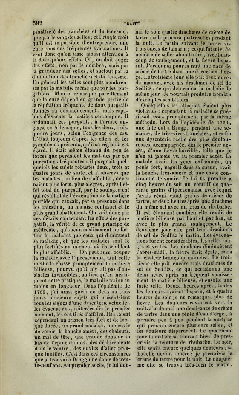 piniâlrefé des tranchées et du ténesme, que par le sang des selles ; et Pringle croit qu’il est impossible d’entreprendre une cure sans ces fréquentes évacuations. Il veut donc qu’on fasse moins attention à la dose qu’aux effets. Or, on doit juger des effets, non par le nombre, mais par la grandeur des selles, et surtout par la diminution des tranchées et du ténesme. En général les selles sont plus nombreu- ses par la maladie même que par les pur- gations. Monro remarque pareillement que la cure dépend en grande partie de la répétition fréquente de doux purgatifs donnés au commencement, mais capa- bles d’évacuer la matière corrompue. Il ordonnait ces purgatifs, à l’armée an- glaise en Allemagne, tous les deux, trois, quatre jours, selon l’exigence des cas. C’était toujours d’après les effets et les symptômes présents, qu’il se réglait à cet égard. Il était même étonné du peu de forces que perdaient les malades par çes purgations fréquentes : il purgeait quel- quefois les sujets robustes deux, trois et quatre jours de suite, et il observa que les malades , au lieu de s’affaiblir , deve- naient plus forts, plus alègres, après l’ef- fet total du purgatif, par le soulagement qui résultait de l’évacuation de la matière putride qui causait, par sa présence dans les intestins, un malaise continuel et le plus grand abattement. On voit donc par ces détails concernant les effets des pur- gatifs, la vérité de ce grand principe de médecine , qu’aucun médicament ne for- tifie les malades que ceux qui diminuent sa maladie, et que les malades sont le plus fortifiés au moment où ils semblent le plus affaiblis. — On peut aussi couper la maladie avec l’ipécacuanha, tant cette méthode chasse promptement la matière bilieuse, pourvu qu’il n’y ait pas d’ob- stacles invincibles; au lieu qu’en négli- geant cette pratique, la maladie traîne au moins en longueur. Dans l’épidémie de 176G, j'ai ainsi guéri en deux ou trois jours plusieurs sujets qui présentaient tous les signes d’une dysenterie actuelle : les évacuations, réitérées dès le premier moment, les ont tirés d’affaire. Ils avaient cependant un frisson très-fort et de lon- gue durée , un grand malaise, une envie de vomir, la bouche amère, des chaleurs, un mal de tête, une grande douleur au bas de l’épine du dos, des déchirements dans le ventre , des envies d’aller pres- que inutiles. C’est dans ces circonstances que je trouvai à Brugg une dame de tren- te-neuf ans. Au premier accès, je lui don^ nai le soir quatre drachmes de crème de tartre ; cela procura quatre selles pendant la nuit. Le matin suivant je prescrivis trois onces de lamarin ; cequi futsuivi de nombre de selles abondantes , avec beau- coup de soulagement, et la fièvre dispa- rut. J’ordonnai pour la nuit une once de crème de tartre dans une décoction d’or- ge. Le troisième jour elle prit deux onces de manne, avec six drachmes de sel de Sedlitz ; ce qui détermina la maladie le même jour. Je pourrais produire nombre d’exemples semblables. Quelquefois les attaques étaient plus violentes : cependant la maladie se gué- rissait assez promptement par la même méthode. Lors de l’épidémie de 17GG, une fille eut à Brugg, pendant une se- maine , de très-vives tranchées, et enfin une dysenterie réelle des plus doulou- reuses, accompagnée, dès le premier ac- cès, d’une fièvre horrible, telle que je n’en ai jamais vu au premier accès. La malade avait les yeux enflammés, un pouls fort, nageait dans sa sueur, avait la bouche irès-amère et une envie con- tinuelle de vomir. Je lui fis prendre à cinq heures du soir un vomitif de qua- rante grains d’ipécacuanlia avec lequel j’avais réuni viugt grains de crème de tartre, et deux heures après une drachme du même sel avec un gros de rhubarbe. Il est étonnant combien elle rendit de matière bilieuse par haut et par bas, et avec le plus grand soulagement. Le deuxième jour elle prit trois drachmes de sel de Sedlitz le matin. Les évacua- tions furent considérables, les selles rou- ges et vertes. Les douleurs diminuèrent l’après-midi; la fièvre était égale, mais la chaleur beaucoup moindre. Le troi- sième elle prit encore trois drachmes de sel de Sedlitz, ce qui occasionna une demi-heure après un fréquent vomisse- ment de matière bilieuse, et ensuite une forte selle. Douze heures après, toutes les douleurs avaient disparu, et à quatre heures du soir je ne remarquai plus de fièvre. Les douleurs revinrent vers la nuit. J'ordonnai une demi-once de crème de tartre dans une pinte d'eau d’orge , à prendre peu à peu pendant la mut; ce qui procura encore plusieurs selles, et les douleurs disparurent. Le quatrième jour la malade se trouvait bien. Je pres- crivis la teinture de rhubarbe. Le soir, elle sentit encore quelques douleurs ; sa bouche devint amère : je prescrivis la crème de tartre pour la nuit. Le cinquiè- me elle se trouva très-bien le malin.