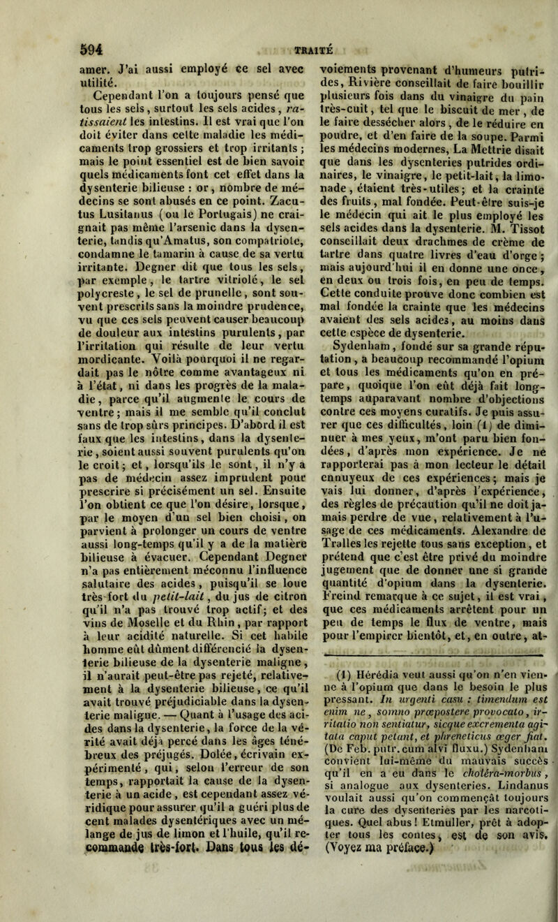 amer. J’ai aussi employé ce sel avec utilité. Cependant l’on a toujours pensé que tous les sels , surtout les sels acides , ra- tissaient les intestins. Il est vrai que l’on doit éviter dans celte maladie les médi- caments trop grossiers et trop irritants ; mais le point essentiel est de Lien savoir quels médicaments font cet effet dans la dysenterie bilieuse : or, nombre de mé- decins se sont abusés en ce point. Zacu- tus Lusitanus (ou le Portugais) ne crai- gnait pas même l’arsenic dans la dysen- terie, tandis qu’Amatus, son compatriote, condamne le tamarin à cause de sa vertu irritante. Degner dit que tous les sels, par exemple , le tartre vitriolé, le sel polycresle , le sel de prunelle , sont sou- vent prescrits sans la moindre prudence, vu que ces sels peuvent causer beaucoup de douleur aux intestins purulents, par l’irritation qui résulte de leur vertu mordicante. Voilà pourquoi il ne regar- dait pas le nôtre comme avantageux ni à l’état, ni dans les progrès de la mala- die, parce qu’il augmente le cours de ventre; mais il me semble qu’il conclut sans de trop sûrs principes. D’abord il est faux que les intestins, dans la dysente- rie, soient aussi souvent purulents qu’on le croit; et, lorsqu’ils le sont, il n’y a pas de médecin assez imprudent pour prescrire si précisément un sel. Ensuite l’on obtient ce que l’on désire, lorsque, par le moyen d’un sel bien choisi, on parvient à prolonger un cours de ventre aussi long-temps qu’il y a de la matière bilieuse à évacuer. Cependant Degner n’a pas entièrement méconnu l’influence salutaire des acides , puisqu’il se loue très-fort du petit-lait, du jus de citron qu’il n’a pas trouvé trop actif ; et des vins de Moselle et du Rhin, par rapport à leur acidité naturelle. Si cet habile homme eût dûment différencié la dysen- terie bilieuse de la dysenterie maligne , il n’aurait peut-être pas rejeté, relative- ment à la dysenterie bilieuse, ce qu’il avait trouvé préjudiciable dans la dysen- terie maligne. — Quant à l’usage des aci- des dans la dysenterie, la force de la vé- rité avait déjà percé dans les âges téné- breux des préjugés. Dolée, écrivain ex- périmenté , qui, selon l’erreur de son temps, rapportait la cause de la dysen- terie à un acide , est cependant assez vé- ridique pour assurer qu’il a guéri plus de cent malades dysentériques avec un mé- lange de jus de limon et l’huile, qu’il re- commande très-fort. Dans tous les dé- voiements provenant d’humeurs putri- des, Rivière conseillait de faire bouillir plusieurs fois dans du vinaigre du pain très-cuit, tel que le biscuit de mer , de le faire dessécher alors , de le réduire en poudre, et d’en faire de la soupe. Parmi les médecins modernes, La Mettrie disait que dans les dysenteries putrides ordi- naires, le vinaigre, le petit-lait, la limo- nade , étaient très-utiles; et la crainte des fruits, mal fondée. Peut-être suis-je le médecin qui ait le plus employé les sels acides dans la dysenterie. M. Tissot conseillait deux drachmes de crème de tartre dans quatre livres d’eau d’orge ; mais aujourd’hui il en donne une once, en deux ou trois fois, en peu de temps. Cette conduite prouve donc combien est mal fondée la crainte que les médecins avaient des sels acides, au moins dans cette espèce de dysenterie. Sydenham , fondé sur sa grande répu- tation , a beaucoup recommandé l’opium et tous les médicaments qu’on en pré- pare, quoique l’on eût déjà fait long- temps auparavant nombre d’objections contre ces moyens curatifs. Je puis assu- rer que ces difficultés, loin (lj de dimi- nuer à mes yeux, m’ont paru bien fon- dées , d’après mon expérience. Je ne rapporterai pas à mon lecteur le détail ennuyeux de ces expériences ; mais je vais lui donner, d’après l’expérience, des règles de précaution qu’il ne doit ja- mais perdre de vue, relativement à l’u- sage de ces médicaments. Alexandre de Traites les rejette tous sans exception, et prétend que c’est être privé du moindre jugement que de donner une si grande quantité d'opium dans la dysenterie. Éreind remarque à ce sujet, il est vrai, que ces médicaments arrêtent pour un peu de temps le flux de ventre, mais pour l’empirer bientôt, et, en outre, at- (1) Hérédia veut aussi qu’on n'en vien- ne à l’opium que dans le besoin le plus pressant. In urgenti casu : timendum est enim ne, somno prœpostere provocato, ir- ritatio non sentiatm, sicque excrementa agi- tata caput pétant, et phreneticus œger jiât. (De Feb. putr.cum alvi fluxu.) Sydenham convient lui-même du mauvais succès qu’il en a eu dans le chotéra-morbus , si analogue aux dysenteries. Lindanus voulait aussi qu’on commençât toujours la cure des dysenteries par les narcoti- ques. Quel abus ! Etmuller, prêt à adop- ter tous les contes > est do son avis, (Voyez ma préface.)