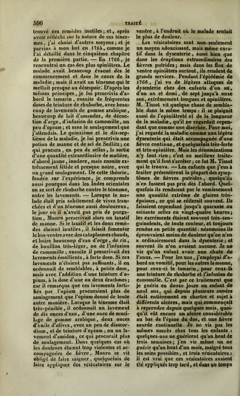 trouvé ces remèdes inutiles ; et, après avoir réfléchi sur la nature de ces ténes- mes , j’ai choisi d’autres moyens ; et je parvins à mon but en 1765, comme je l’ai détaillé dans le cinquième chapitre de la première partie. — En 1766, je rencontrai un cas des plus opiniâtres. Le malade avait beaucoup évacué dès le commencement et dans le cours de la maladie; mais il avait un ténesme qui le mettait presque au désespoir. D’après les mêmes principes , je lui prescrivis d’a- bord le tamarin, ensuite de fréquentes doses de teinture de rhubarbe, avec beau- coup de lavements de gomme arabique, beaucoup de lait d’amandes, de décoc- tion d’orge, d’infusion de camomille, un peu d’opium ; et sans le soulagement que j’attendais. Le quinzième et le dix-sep- tième de la maladie, je lui prescrivis une potion de manne et de sel de Sedlitz ; ce qui procura , en peu de selles, la sortie d’une quantité extraordinaire de matière, d’abord jaune , inodore, mais ensuite ex- trêmement fétide et presque noire, avec un grand soulagement. De cette théorie, fondée sur l’expérience, je comprends aussi pourquoi dans les Indes orientales on se sert de rhubarbe contre le ténesme, outre les lavements. — Lorsque le ma- lade était pris subitement de vives tran- chées et d’un ténesme aussi douloureux, le jour où il n’avait pas pris de purga- tion , Monro prescrivait alors un laxatif de manne. Si le laxatif et les doux remè- des étaient inutiles, il faisait fomenter le bas-ventre avec des cataplasmes chauds, et boire beaucoup d’eau d’orge, de riz, de bouillon très-léger, ou de l’infusion de camomille ; ensuite il prescrivait des lavements émollients, à forte dose. Si ces lavements n’étaient pas suffisants, il en ordonnait de semblables, à petite dose, mais avec l’addition d’une teinture d’o- pium, à la dose d’une ou deux drachmes ; car il remarqua que ces lavements forti- fiés pur l’opium procuraient plus de soulagement que l’opium donné de toute autre manière. Lorsque le ténesme était très-pénible, il ordonnait un lavement de dix onces d’eau, d’une once de muci- lage de gomme arabique, deux onces d’huile d’olives, avec un peu de diascor- dium, et de teinture d’opium ; ou un la- vement d’amidon, ce qui procurait plus de soulagement. Dans quelques cas où les douleurs étaient trop violentes et ac- compagnées de fièvre, Monro se vit obligé de faire saigner, quelquefois de faire appliquer des vésicatoires sur le ventre , à l’endroit où le malade sentait le plus de douleur. Les vésicatoires sont non-seulement un moyen adoucissant, mais même cura- tif dans la dysenterie , aussi bien que dans les éruptions extraordinaires des fièvres putrides ; mais dans les flux de ventre opiniâtres surtout, ils rendent de grands services. Pendant l’épidémie de 1766 , j’ai vu de légères attaques de dysenterie chez des enfants d’un an, d’un an et demi, de sept jusqu’à onze ans, extrêmement longues et opiniâtres. M. Tissot vit quelque chose de sembla- ble dans le même temps : il se plaignit aussi de l’opiniâtreté et de la longueur de la maladie, qu’il ne regardait cepen- dant que comme une diarrhée. Pour moi, j’ai regardé la maladie comme une légère dysenterie qui était accompagnée d'une fièvre continue, et quelquefois très-forte et très-opiniâtre. Mais les dénominations n’y font rien ; c’est au meilleur traite- ment qu’il faut s’arrêter ; ce fut M. Tissot qui le trouva. — Les enfants que j’eus à traiter présentèrent la plupart des symp- tômes de fièvres putrides, quoiqu’ils n’en fussent pas pris dès l’abord. Quel- quefois ils rendaient par le vomissement une quantité extrême de glaires très- épaisses, ce qui se réitérait souvent. Ils faisaient cependant jusqu’à quarante ou soixante selles en vingt-quatre heures ; les excréments étaient souvent très-san- guinolents, de toute couleur, et toujours rendus en petite quantité : néanmoins ils éprouvaient moins de douleur qu’on n’en a ordinairement dans la dysenterie ; et souvent ils n’en avaient aucune. Je ne vis qu’un enfant avoir une chute de l’anus. — Pour les uns , j’employai d’a- bord un vomitif, pour les autres la manne, pour ceux-ci le tamarin, pour ceux-là une teinture de rhubarbe et l’infusion de camomille. C’est par ce traitement que je guéris en douze jours un enfant de neuf ans, qui depuis plusieurs années était entièrement en cliartre et sujet à différents ulcères, mais qui commençait à reprendre depuis quelques mois, quoi- qu’il eût encore un ulcère considérable au bas de l’épine du dos, et une fièvre sourde continuelle. Je ne vis pas les mêmes succès chez tous les enfants : quelques-uns ne guérirent qu’au bout de trois semaines ; j’en vis même un ne guérir qu’au bout d’un mois, malgré tous les soins possibles, et trois vésicatoires : il est vrai que ces vésicatoires avaient été appliqués trop tard, et dans yn temps