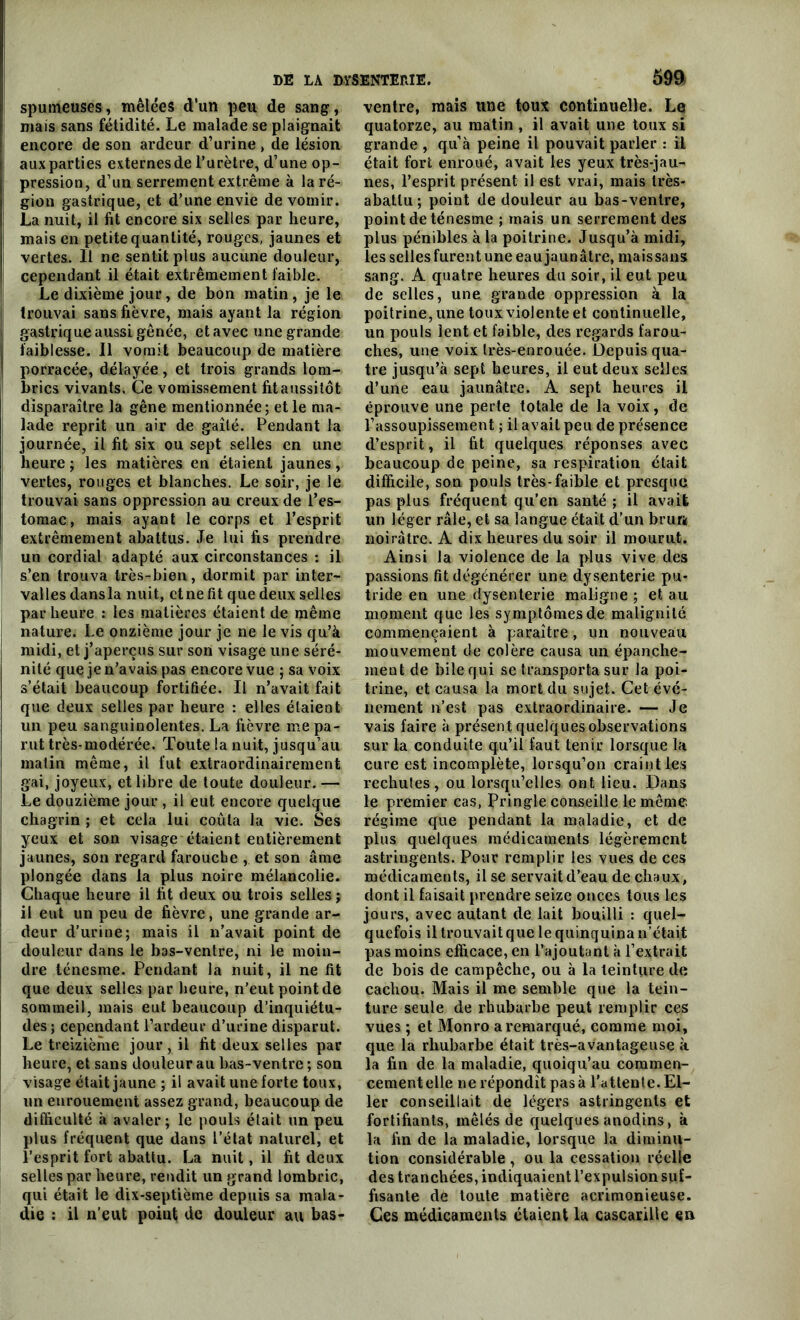 spumeuses, mêlées d'un peu de sang, mais sans fétidité. Le malade se plaignait encore de son ardeur d’urine , de lésion aux parties externes de l’urètre, d’une op- pression, d’un serrement extrême à la ré- gion gastrique, et d’une envie de vomir. La nuit, il fit encore six selles par heure, | mais en petite quantité, rouges, jaunes et vertes. Il ne sentit plus aucune douleur, cependant il était extrêmement faible. Le dixième jour, de bon matin, je le trouvai sans fièvre, mais ayant la région gastrique aussi gênée, et avec une grande faiblesse. Il vomit beaucoup de matière porracée, délayée, et trois grands lom- brics vi vants. Ce vomissement fit aussitôt disparaître la gêne mentionnée; et le ma- lade reprit un air de gaîté. Pendant la journée, il fit six ou sept selles en une ■ heure; les matières en étaient jaunes, ! vertes, rouges et blanches. Le soir, je le trouvai sans oppression au creux de l’es- tomac, mais ayant le corps et l’esprit extrêmement abattus. Je lui fis prendre un cordial adapté aux circonstances : il s’en trouva très-bien, dormit par inter- valles dans la nuit, et ne fit que deux selles par heure : les matières étaient de même nature. Le onzième jour je ne le vis qu’à midi, et j’aperçus sur son visage une séré- nité que je n’avais pas encore vue ; sa voix s’était beaucoup fortifiée. Il n’avait fait que deux selles par heure : elles étaient un peu sanguinolentes. La fièvre me pa- rut très-modérée. Toute la nuit, jusqu’au malin même, il fut extraordinairement gai, joyeux, et libre de toute douleur. — Le douzième jour , il eut encore quelque chagrin ; et cela lui coûta la vie. Ses yeux et son visage étaient entièrement jaunes, son regard farouche , et son âme plongée dans la plus noire mélancolie. Chaque heure il fit deux ou trois selles; il eut un peu de fièvre, une grande ar- deur d’urine; mais il n’avait point de douleur dans le bas-ventre, ni le moin- dre ténesme. Pendant la nuit, il ne fit que deux selles par heure, n’eut point de sommeil, mais eut beaucoup d’inquiétu- des; cependant l’ardeur d’urine disparut. Le treizième jour , il fit deux selles par heure, et sans douleur au bas-ventre ; son visage était jaune ; il avait une forte toux, un enrouement assez grand, beaucoup de difficulté à avaler; le pouls était un peu plus fréquent que dans l’état naturel, et l’esprit fort abattu. La nuit, il fit deux selles par heure, rendit un grand lombric, qui était le dix-septième depuis sa mala- die : il n’eut point de douleur au bas- ventre, mais une toux continuelle. Le quatorze, au matin , il avait une toux si grande , quà peine il pouvait parler : il était fort enroué, avait les yeux très-jau- nes, l’esprit présent il est vrai, mais très- abatlu ; point de douleur au bas-ventre, point de ténesme ; mais un serrement des plus pénibles à la poitrine. Jusqu’à midi, les selles furent une eau jaunâtre, maissans sang. A quatre heures du soir, il eut peu de selles, une grande oppression à la poitrine, une toux violente et continuelle, un pouls lent et faible, des regards farou- ches, une voix très-enrouée. Depuis qua- tre jusqu’à sept heures, il eut deux selles d’une eau jaunâtre. A sept heures il éprouve une perte totale de la voix, de l’assoupissement ; il avait peu de présence d’esprit, il fit quelques réponses avec beaucoup de peine, sa respiration était difficile, son pouls très-faible et presque pas plus fréquent qu’en santé ; il avait un léger râle, et sa langue était d’un brun noirâtre. A dix heures du soir il mourut. Ainsi la violence de la plus vive des passions fit dégénérer une dysenterie pu- tride en une dysenterie maligne ; et au moment que les symptômes de malignité commençaient à paraître, un nouveau mouvement de colère causa un épanche- ment de bile qui se transporta sur la poi- trine, et causa la mort du sujet. Cet évé- nement n’est pas extraordinaire. — Je vais faire à présent quelques observations sur la conduite qu’il faut tenir lorsque la cure est incomplète, lorsqu’on craint les rechules, ou lorsqu’elles ont lieu. Dans le premier cas, Pringle conseille le même régime que pendant la maladie, et de plus quelques médicaments légèrement astringents. Pour remplir les vues de ces médicaments, il se servait d’eau de chaux, dont il faisait prendre seize onces tous les jours, avec autant de lait bouilli : quel- quefois il trouvait que le quinquina n’était pas moins efficace, en l’ajoutant à l’extrait de bois de campêche, ou à la teinture de cachou. Mais il me semble que la tein- ture seule de rhubarbe peut remplir ces vues ; et Monro a remarqué, comme moi, que la rhubarbe était très-avantageuse à. la fin de la maladie, quoiqu’au commen- cementelle ne répondît pas à l’attente. El- ler conseillait de légers astringents et fortifiants, mêlés de quelques anodins, à la fin de la maladie, lorsque la diminu- tion considérable , ou la cessation réelle des tranchées, indiquaient l’expulsion suf- fisante de toute matière acrimonieuse. Ces médicaments étaient la cascarille en