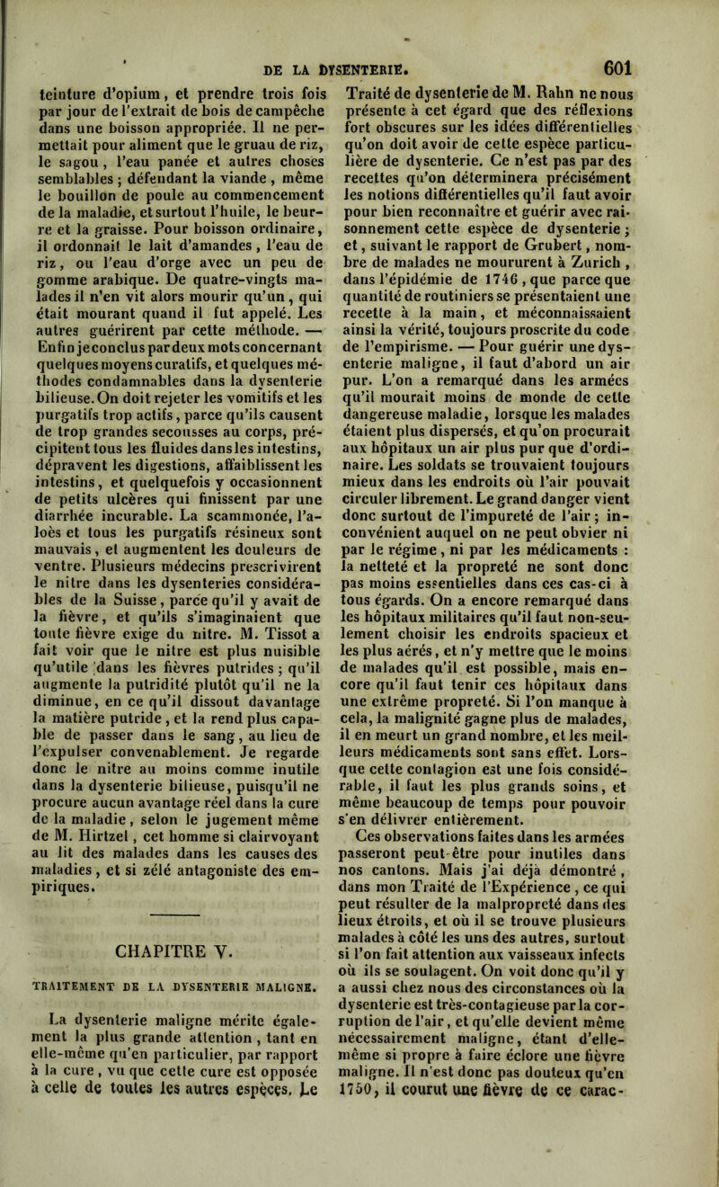 teinture d’opium, et prendre trois fois par jour de l’extrait de bois de campêche dans une boisson appropriée. Il ne per- mettait pour aliment que le gruau de riz, le sagou, l’eau panée et autres choses semblables ; défendant la viande , même le bouillon de poule au commencement de la maladie, et surtout l’huile, le beur- re et la graisse. Pour boisson ordinaire, il ordonnait le lait d’amandes, l’eau de riz, ou l'eau d’orge avec un peu de gomme arabique. De quatre-vingts ma- lades il n’en vit alors mourir qu’un, qui était mourant quand il fut appelé. Les autres guérirent par cette méthode. — Enfin je conclus par deux mots concernant quelques moyens curatifs, et quelques mé- thodes condamnables dans la dysenterie bilieuse. On doit rejeter les vomitifs et les purgatifs trop actifs, parce qu’ils causent de trop grandes secousses au corps, pré- cipitent tous les fluidesdanslesintestins, dépravent les digestions, affaiblissent les intestins, et quelquefois y occasionnent de petits ulcères qui finissent par une diarrhée incurable. La scammonée, l’a- loès et tous les purgatifs résineux sont mauvais, et augmentent les douleurs de ventre. Plusieurs médecins prescrivirent le nitre dans les dysenteries considéra- bles de la Suisse, parce qu’il y avait de la fièvre, et qu’ils s’imaginaient que toute fièvre exige du nitre. M. Tissot a fait voir que le nitre est plus nuisible qu’utile [dans les fièvres putrides ; qu’il augmente la putridité plutôt qu'il ne la diminue, en ce qu’il dissout davantage la matière putride , et la rend plus capa- ble de passer dans le sang, au lieu de l’expulser convenablement. Je regarde donc le nitre au moins comme inutile dans la dysenterie bilieuse, puisqu’il ne procure aucun avantage réel dans la cure de la maladie, selon le jugement même de M. Hirtzel, cet homme si clairvoyant au lit des malades dans les causes des maladies , et si zélé antagoniste des em- piriques. CHAPITRE Y. TRAITEMENT DE LA DYSENTERIE MALIGNE. La dysenterie maligne mérite égale- ment la plus grande attention , tant en elle-même qu’en particulier, par rapport à la cure , vu que cette cure est opposée à celle de toutes les autres espèces. J^e Traité de dysenterie de M. Rahn ne nous présente à cet égard que des réflexions fort obscures sur les idées différentielles qu’on doit avoir de cette espèce particu- lière de dysenterie. Ce n’est pas par des recettes qu’on déterminera précisément les notions différentielles qu’il faut avoir pour bien reconnaître et guérir avec rai- sonnement cette espèce de dysenterie ; et, suivant le rapport de Grubert, nom- bre de malades ne moururent à Zurich , dans l’épidémie de 1746 , que parce que quantité de routiniers se présentaient une recette à la main, et méconnaissaient ainsi la vérité, toujours proscrite du code de l’empirisme. — Pour guérir une dys- enterie maligne, il faut d’abord un air pur. L’on a remarqué dans les armées qu’il mourait moins de monde de cette dangereuse maladie, lorsque les malades étaient plus dispersés, et qu’on procurait aux hôpitaux un air plus pur que d’ordi- naire. Les soldats se trouvaient toujours mieux dans les endroits où l’air pouvait circuler librement. Le grand danger vient donc surtout de l’impureté de l’air; in- convénient auquel on ne peut obvier ni par le régime , ni par les médicaments : la netteté et la propreté ne sont donc pas moins essentielles dans ces cas-ci à tous égards. On a encore remarqué dans les hôpitaux militaires qu’il faut non-seu- lement choisir les endroits spacieux et les plus aérés, et n’y mettre que le moins de malades qu’il est possible, mais en- core qu’il faut tenir ces hôpitaux dans une extrême propreté. Si l’on manque à cela, la malignité gagne plus de malades, il en meurt un grand nombre, et les meil- leurs médicaments sont sans effet. Lors- que cette contagion est une fois considé- rable, il faut les plus grands soins, et même beaucoup de temps pour pouvoir s’en délivrer entièrement. Ces observations faites dans les armées passeront peut être pour inutiles dans nos cantons. Mais j’ai déjà démontré , dans mon Traité de l’Expérience , ce qui peut résulter de la malpropreté dans des lieux étroits, et où il se trouve plusieurs malades à côté les uns des autres, surtout si l’on fait attention aux vaisseaux infects où ils se soulagent. On voit donc qu’il y a aussi chez nous des circonstances où la dysenterie est très-contagieuse par la cor- ruption de l’air, et qu’elle devient même nécessairement maligne, étant d’elle- même si propre à faire éclore une fièvre maligne. Il n’est donc pas douteux qu’eu 1750, il courut une fièvre de ce carac-