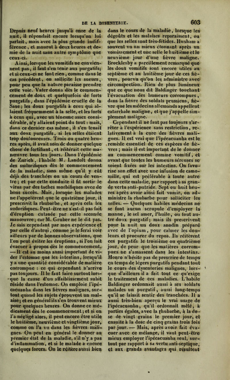 Depuis neuf heures jusqu’à onze de la nuit, il répondait encore lorsqu’on lui parlait, mais avec la plus grande indif- férence , et mourut à deux heures et de- mie de la nuit sans autre symptôme que ceux- ci. Ainsi, lorsque les vomitifs ne convien- nent pas, il faut s’en tenir aux purgatifs; et si ceux-ci ne font rien, comme dans le cas précédent, on sollicite les sueurs, pour peu que la nature paraisse prendre cette voie. Yater donna dès le commen- cement de doux et quelquefois de forts purgatifs, dans l’épidémie cruelle de la Saxe; les doux purgatifs à ceux qui al- laient fréquemment à la selle, et les forts à ceux qui, avec un ténesme assez consi- dérable, n’y allaient point du tout : mais, dans ce dernier cas même, il s’en tenait aux doux purgatifs, si les selles étaient trop douloureuses. Trois ou quatre heu- res après, il avait soin de donner quelque chose de fortifiant, et réitérait cette ma- nœuvre tous les jours. Dans l’épidémie de Zurich, l’habile M. Landolt donna des sudorifiques dès le commencement de la maladie, sans même qu’il y eût déjà des tranchées ou un cours de ven- tre ; et par cette conduite il fit sortir le virus par des taches morbifiques avec de bons succès. Mais, lorsque les malades ne l’appelèrent que le quatrième jour, il prescrivit la rhubarbe , et après cela les sudorifiques. Peut-être ne s’est-il pas fait d’éruption cutanée par cette seconde manœuvre; car M. Gruber ne le dit pas. Je sais cependant par mon expérience et par celle d’autrui, comme je le ferai voir ailleurs par de bonnes observations, que l’on peut éviter les éruptions , si l’on fait évacuer à propos dès le commencement. — Il est au moins aussi important de vi- der l’cstomac que les intestins, lorsqu’il y a une quantité considérable de matière corrompue : ce qui cependant n’arrive pas toujours. Il le faut faire surtout lors- que la cause d’un affaiblissement subit réside dans l’estomac. On emploie l’ipé- cacuanha dans les fièvres malignes, sur- tout quand les sujets éprouvent un mal- aise; et en généralilss’en trouvent mieux pour quelques heures. On donne ce mé- dicament dès le commencement ; et si on l’a négligé alors, il peut encore être utile le huitième, neuvième et vingtième jour, comme on l’a vu dans les fièvres mali- gnes. On peut en général le donner au premier état de la maladie, s'il n’y a pas d’inflammation , et si le malade a encore quelques forces. On le réitère aussi bien dans le cours de la maladie, lorsque les dégoûts et les malaises reparaissent, ou que les selles sont très-fétides. Huxham a souvent vu un mieux étonnant après un vomissement et une selle le huitième et le neuvième jour d’une fièvre maligne. Brocklesby a pareillement remarqué que les doux vomitifs sont eneore utiles au septième et au huitième jour de ces fiè- vres , pourvu qu’on les administre avec circonspection. Rien de plus lumineux que ce que nous dit Baldinger touchant l’évacuation des humeurs corrompues , dans la fièvre des soldats prussiens, fiè- vre que les médecins allemands appellent catarrhale maligne, et que j'appelle sim- plement maligne. Cependant il ne faut pas toujours s’ar- rêter à l’expérience sans restriction, re- lativement à la cure des fièvres mali- gnes. 11 est vrai que ripécacuanha est le remède essentiel de ces espèces de fiè- vres ; mais il est important de le donner au commencement comme vomitif, et avant que toutes les humeurs séreuses se soient fixées sur les intestins. On favo- rise son effet avec une infusion de camo- mille, qui est préférable à toute autre dans cette maladie, par rapport à sa gran- de vertu anti-putride. Sept ou huit heu- res après avoir ainsi fait vomir, on ad- ministre la rhubarbe pour solliciter les selles. — Quelques habiles médecins ne se font aucun scrupule d’employer la manne, le sel amer, l’huile, ou tout au- tre doux purgatif; mais ils prescrivent pour la nuit un doux anodin préparé avec de l’opium , pour calmer les dou- leurs et procurer du repos. Ils réitèrent ces purgatifs le troisième ou quatrième jour, de peur que les matières corrom- pues ne s’amassent dans les intestins. Monro n’hésite pas de prescrire de temps en temps de légers purgatifs pendant tout le cours des dysenteries malignes, lors- que d’ailleurs il a fait tout ee qu’exige le traitement de ces maladies. L’habile Baldinger ordonnait aussi à ses soldats malades un purgatif, aussi long-temps qu’il se faisait sentir des tranchées. Il a aussi très-bien aperçu le vrai usage de l’ipécacuanha, qu’il ordonnait mêlé, à parties égales, avec la Rhubarbe, à la do- se de vingt grains le premier jour, et ensuite à la dose de cinq grains trois fois par jour.— Mais, après avoir fait éva- cuer avec ce mélange, il vaut peut-être mieux employer l’ipécacuanha seul, sur- tout par rapport à sa vertu anti-septique, et aux grands avantages qui résultent