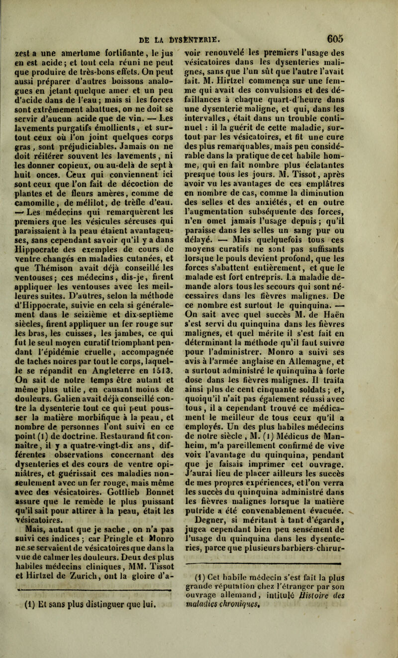 zest a une amertume fortifiante, le jus en est acide; et tout cela réuni ne peut que produire de très-bons effets. On peut aussi préparer d’autres boissons analo- gues en jetant quelque amer et un peu d’acide dans de l’eau ; mais si les forces sont extrêmement abattues, on ne doit se servir d’aucun acide que de vin. — Les lavements purgatifs émollients , et sur- tout ceux où l’on joint quelques corps gras, sont préjudiciables. Jamais on ne doit réitérer souvent les lavements, ni les donner copieux, ou au-delà de sept à huit onces. Ceux qui conviennent ici sont ceux que l’on fait de décoction de plantes et de fleurs amères, comme de camomille, demélilot, de trèfle d’eau. — Les médecins qui remarquèrent les premiers que les vésicules séreuses qui paraissaient à la peau étaient avantageu- ses, sans cependant savoir qu’il y a dans Hippocrate des exemples de cours de ventre changés en maladies cutanées, et que Thémison avait déjà conseillé les ventouses; ces médecins, dis-je, firent appliquer les ventouses avec les meil- leures suites. D’autres, selon la méthode d’Hippocrate, suivie en cela si générale- ment dans le seizième et dix-septième siècles, firent appliquer un fer rouge sur les bras, les cuisses, les jambes, ce qui fut le seul moyen curatif triomphant pen- dant l'épidémie cruelle, accompagnée de taches noires par tout le corps, laquel- le se répandit en Angleterre en 1513. On sait de notre temps être autant et même plus utile, en causant moins de douleurs. Galien avait déjà conseillé con- tre la dysenterie tout ce qui peut pous- ser la matière morbifique à la peau, et nombre de personnes l’ont suivi en ce point (1) de doctrine. Restaurand fit con- naître , il y a quatre-vingt-dix ans, dif- férentes observations concernant des dysenteries et des cours de ventre opi- niâtres, et guérissait ces maladies non- seulement avec un fer rouge, mais même avec des vésicatoires. Gottlieb Bonnet assure que le remède le plus puissant qu’il sait pour attirer à la peau, était les vésicatoires. Mais, autant que je sache, on n’a pas suivi ces indices ; car Pringle et Monro ne se servaient de vésicatoires que dans la v ue de calmer les douleurs. Deux des plus habiles médecins cliniques, MM. Tissot et Hirlzel de Zurich, ont la gloire d’a- (1) Et sans plus distinguer que lui. voir renouvelé les premiers l’usage des vésicatoires dans les dysenteries mali- gnes, sans que l’un sût que l’autre l’avait fait. M. Hirtzel commença sur une fem- me qui avait des convulsions et des dé- faillances à chaque quart-d'heure dans une dysenterie maligne, et qui, dans les intervalles, était dans un trouble conti- nuel : il la guérit de cette maladie, sur- tout par les vésicatoires, et fit une cure des plus remarquables, mais peu considé- rable dans la pratique de cet habile hom- me, qui en fait nombre plus éclatantes presque tous les jours. M. Tissot, après avoir vu les avantages de ces emplâtres en nombre de cas, comme la diminution des selles et des anxiétés, et en outre l’augmentation subséquente des forces, n’en omet jamais l’usage depuis ; qu’il paraisse dans les selles un sang pur ou délayé. — Mais quelquefois tous ces moyens curatifs ne sont pas suffisants lorsque le pouls devient profond, que les forces s’abattent entièrement, et que le malade est fort entrepris. La maladie de- mande alors tous les secours qui sont né- cessaires dans les fièvres malignes. De ce nombre est surtout le quinquina. —> On sait avec quel succès M. de Haën s’est servi du quinquina dans les fièvres malignes, et quel mérite il s’est fait en déterminant la méthode qu’il faut suivre pour l’administrer. Monro a suivi ses avis à l’armée anglaise en Allemagne, et a surtout administré le quinquina à forte dose dans les fièvres malignes. Il traita ainsi plus de cent cinquante soldats; et, quoiqu’il n’ait pas également réussi avec tous, il a cependant trouvé ce médica- ment le meilleur de tous ceux qu'il a employés. Un des plus habiles médecins de notre siècle , M. (l) Médicus de Man- heim, m’a pareillement confirmé de vive voix l’avantage du quinquina, pendant que je faisais imprimer cet ouvrage. J'aurai lieu de placer ailleurs les succès de mes propres expériences, et l’on verra les succès du quinquina administré dans les fièvres malignes lorsque la matière putride a été convenablement évacuée. Degner, si méritant à tant d’égards, jugea cependant bien peu sensément de l’usage du quinquina dans les dysente- ries, parce que plusieurs barbiers-chirur- (1) Cet habile médecin s’est fait la plus grande réputation chez l'étranger par son ouvrage allemand, intitulé Histoire des maladies chroniques,