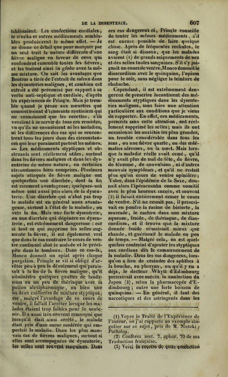 tablissaient. Les confections cordiales, le sénéka et autres médicaments sembla- bles produisirent le même effet. —Je ne donne ce détail que pour marquer par un seul trait la nature différente d’une fièvre maligne en faveur de ceux qui confondent ensemble toutes les fièvres, et les traitent ainsi in globo avec la mê- me mixture. On sait les avantages que Bontius a tirés de l’extrait de safran dans les dysenteries malignes , et combien cet extrait a été préconisé par rapport à sa vertu anti-septique et cordiale, d'après les expériences de Pringle. Mais je trem- ble quand je pense aux meurtres que commettraient d’ignorants routiniers qui ne connaissent que les recettes, s’ils venaient à se servir de tous ces remèdes, vu qu’ils ne connaissent ni les maladies, ni les différences des cas qui se rencon- trent tous les jours dans des circonstan- ces qui leur paraissent partout les mêmes. — Les médicaments styptiques et ob- struants sont réellement utiles, surtout dans les fièvres malignes et dans les dys- enteries de même nature, en certaines circonstances bien comprises. Plusieurs sujets attaqués de fièvre maligne ont quelquefois une diarrhée, dont la fin est rarement avantageuse; quelques-uns même sont aussi pris alors, de la dysen- terie. Une diarrhée qui n’abat pas trop le malade est en général assez avanta- geuse, surtout à l’état de la maladie, ou vers la fin. Mais une forte dysenterie, ou une diarrhée qui dégénère en dysen- terie , est extrêmement dangereuse : car si tout ce qui supprime les selles aug- mente la fièvre, il est également vrai que dans le cas contraire le cours de ven- tre continuel abat le malade et le préci- pite dans le tombeau. Dans ce cas-là, Monro donnait un opiat après chaque purgation. Pringle se vit si obligé d’ar- rêter peu à peu le dévoiement qui parais- sait à la fin de la fièvre maligne, qu’il administra quelques gouttes de lauda- num ou un peu de thériaque avec sa potion alexipharmaque, ou bien une ou deux cuillerées de mixture styplique; car, malgré l’avantage de ce cours de ventre, il fallait l’arrêter lorsque les ma- lades étaient trop faibles pour le soute- nir. Il a aussi très-souvent remarqué que lorsqu’il était ainsi arrêté, le malade était pris d’une sueur modérée qui em- portait la maladie. Dans les plus mau- vais cas de fièvres malignes, surtout si elles sont accompagnées de dysenterie, les selles sont souvent sanguines. Dans ces cas dangereux ci, Pringle conseille de tenter les mêmes médicaments, s’il est encore possible de faire quelque chose. Après de fréquentes rechutes, le sang était si dissous, que les malades avaient (1) de grands saignements de nez et des selles toutes sanguines. S’il s’y joi- gnait un cours de ventre,Monro donnait le diascordium avec le quinquina, l’opium pour le soir, sans négliger la teinture de rhubarbe. Cependant, il est extrêmement dan- gereux de prescrire incontinent des mé- dicaments styptiques dans les dysente- ries malignes, sans faire une attention particulière aux conditions que je viens de rapporter. En effet, ces médicaments, prescrits sans cette attention, ont réel- lement supprimé les selles ; mais ils ont occasionné les anxiétés les plus grandes, un trouble considérable dans tous les sens , ou une fièvre quarte , ou des œdé- matiés séreuses, ou la mort, Mais lors- que la maladie réelle avait cessé , qu’il n’y avait plus de mal de tête, de fièvre, de ténesme , de convulsion , ni d’autres mauvais symptômes , et qu’il ne restait plus qu’un cours de ventre opiniâtre; Yaler, dans l’épidémie de la Saxe, don- nait alors ripécacuanha comme vomitif avec le plus heureux succès, et souvent (2) il faisait entièrement cesser le cours de ventre. S’il ne cessait pas, il prescri- vait en poudre la racine de bistorte , la muscade , le cachou dans une mixture aqueuse , froide , de thériaque, de dias- cordium , et il trouva que la mixture donnée froide réussissait mieux que chaude, et guérissait le malade en peu de temps. — Malgré cela, on est quel- quefois contraint d’ajouter les styptiques aux cordiaux dès le commencement de la maladie. Dans les cas dangereux, lors- qu’on a lieu de craindre des aphthes à la bouche, au pharynx , ou qu’il y en a déjà, le docteur Whytt d’Edimbourg prescrivait avec succès la confection du Japon (3), selon la pharmacopée d’E- dimbourg ; outre une forte boisson de quinquina. — En général, il faut des narcotiques et des astringents dans les (1) Yoyez le Traité de l’Expérience de l’auteur, où j’ai rapporté un exemple sin- gulier sur ce sujet, pris de M. Nietzki ; Patholog. (2) Conférez sect. 7, aphor. 70 de ma Traduction française. (3) Yoiçi la recette de çeite confection