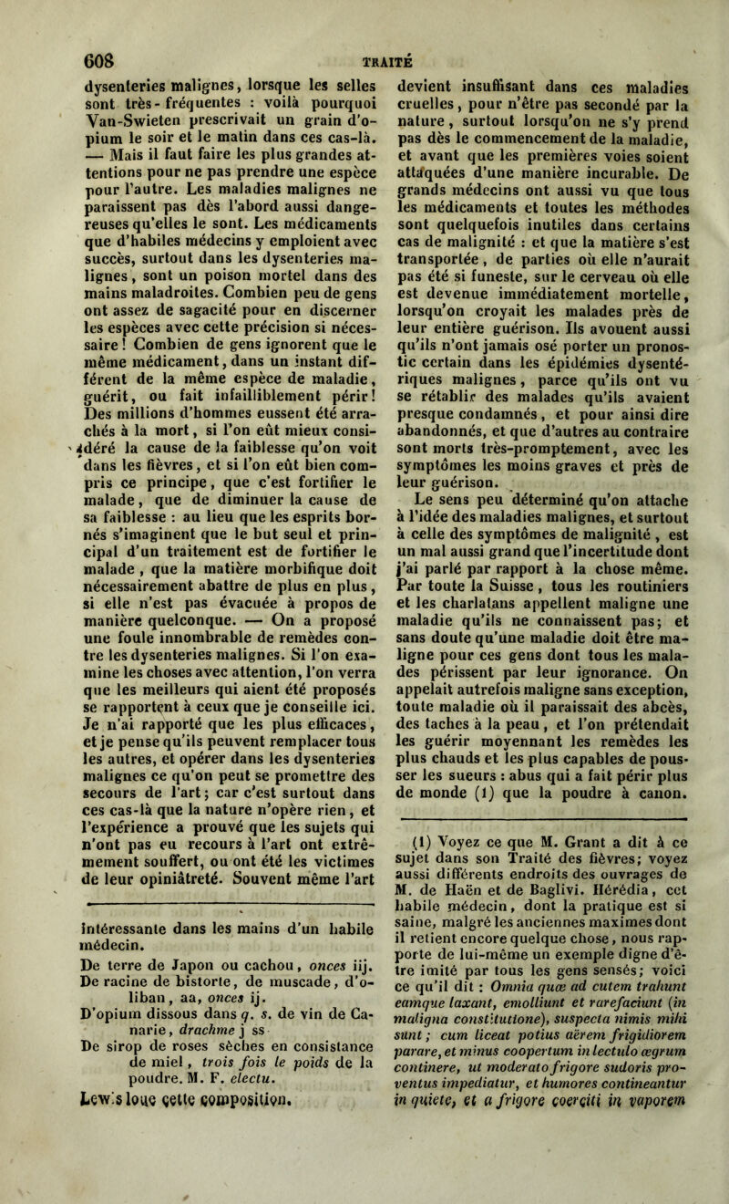 dysenteries malignes, lorsque les selles sont très-fréquentes : voilà pourquoi Van-Swieten prescrivait un grain d’o- pium le soir et le matin dans ces cas-là. — Mais il faut faire les plus grandes at- tentions pour ne pas prendre une espèce pour l’autre. Les maladies malignes ne paraissent pas dès l’abord aussi dange- reuses qu’elles le sont. Les médicaments que d’habiles médecins y emploient avec succès, surtout dans les dysenteries ma- lignes , sont un poison mortel dans des mains maladroites. Combien peu de gens ont assez de sagacité pour en discerner les espèces avec cette précision si néces- saire ! Combien de gens ignorent que le même médicament, dans un instant dif- férent de la même espèce de maladie, guérit, ou fait infailliblement périr! Des millions d’hommes eussent été arra- chés à la mort, si Ton eût mieux consi- ' 4déré la cause de la faiblesse qu’on voit dans les fièvres, et si l’on eût bien com- pris ce principe, que c’est fortifier le malade, que de diminuer la cause de sa faiblesse : au lieu que les esprits bor- nés s’imaginent que le but seul et prin- cipal d’un traitement est de fortifier le malade , que la matière morbifique doit nécessairement abattre de plus en plus, si elle n’est pas évacuée à propos de manière quelconque. — On a proposé une foule innombrable de remèdes con- tre les dysenteries malignes. Si l’on exa- mine les choses avec attention, l’on verra que les meilleurs qui aient été proposés se rapportent à ceux que je conseille ici. Je n’ai rapporté que les plus efficaces, et je pense qu’ils peuvent remplacer tous les autres, et opérer dans les dysenteries malignes ce qu’on peut se promettre des secours de l’art ; car c’est surtout dans ces cas-là que la nature n’opère rien, et l’expérience a prouvé que les sujets qui n’ont pas eu recours à l’art ont extrê- mement souffert, ou ont été les victimes de leur opiniâtreté. Souvent même l’art Intéressante dans les mains d’un Labile médecin. De terre de Japon ou cachou, onces iij. De racine de bistorte, de muscade, cl’o- liban, aa, onces ij. D’opium dissous dans q. s. de vin de Ca- narie, drachme j ss De sirop de roses sèches en consistance de miel, trois fois le poids de la poudre. M. F. electu. Lewis loue çette wjïîpqsîüçui. devient insuffisant dans ces maladies cruelles, pour n’être pas secondé par la nature, surtout lorsqu’on ne s’y prend pas dès le commencement de la maladie, et avant que les premières voies soient attaquées d’une manière incurable. De grands médecins ont aussi vu que tous les médicaments et toutes les méthodes sont quelquefois inutiles dans certains cas de malignité : et que la matière s’est transportée , de parties où elle n’aurait pas été si funeste, sur le cerveau où elle est devenue immédiatement mortelle, lorsqu’on croyait les malades près de leur entière guérison. Ils avouent aussi qu’ils n’ont jamais osé porter un pronos- tic certain dans les épidémies dysenté- riques malignes , parce qu’ils ont vu se rétablir des malades qu’ils avaient presque condamnés , et pour ainsi dire abandonnés, et que d’autres au contraire sont morts très-promptement, avec les symptômes les moins graves et près de leur guérison. Le sens peu déterminé qu’on attache à l’idée des maladies malignes, et surtout à celle des symptômes de malignité , est un mal aussi grand que l’incertitude dont j’ai parlé par rapport à la chose même. Par toute la Suisse, tous les routiniers et les charlatans appellent maligne une maladie qu’ils ne connaissent pas; et sans doute qu’une maladie doit être ma- ligne pour ces gens dont tous les mala- des périssent par leur ignorance. On appelait autrefois maligne sans exception, toute maladie où il paraissait des abcès, des taches à la peau , et l’on prétendait les guérir moyennant les remèdes les plus chauds et les plus capables de pous- ser les sueurs : abus qui a fait périr plus de monde (1) que la poudre à canon. (1) Voyez ce que M. Grant a dit à ce sujet dans son Traité des fièvres; voyez aussi différents endroits des ouvrages de M. de Haën et de Baglivi. Hérédia, cet habile médecin, dont la pratique est si saine, malgré les anciennes maximes dont il retient encore quelque chose, nous rap- porte de lui-même un exemple digne d’ê- tre imité par tous les gens sensés; voici ce qu’il dit : Omnia quæ ad cutem trahunt eamque laxant, emolliunt et rarefaciunt {in maligna constltutloné), suspecta nimis miki sunt ; cum liceat potius aërem frigidiorem parare, et minus coopertum in lectulo œgrum continere, ut moderatofrigore sudoris pro- ventus impediatur, et humores contineantur in qiiiete, çt a frigore çoerçiti in vapçrem