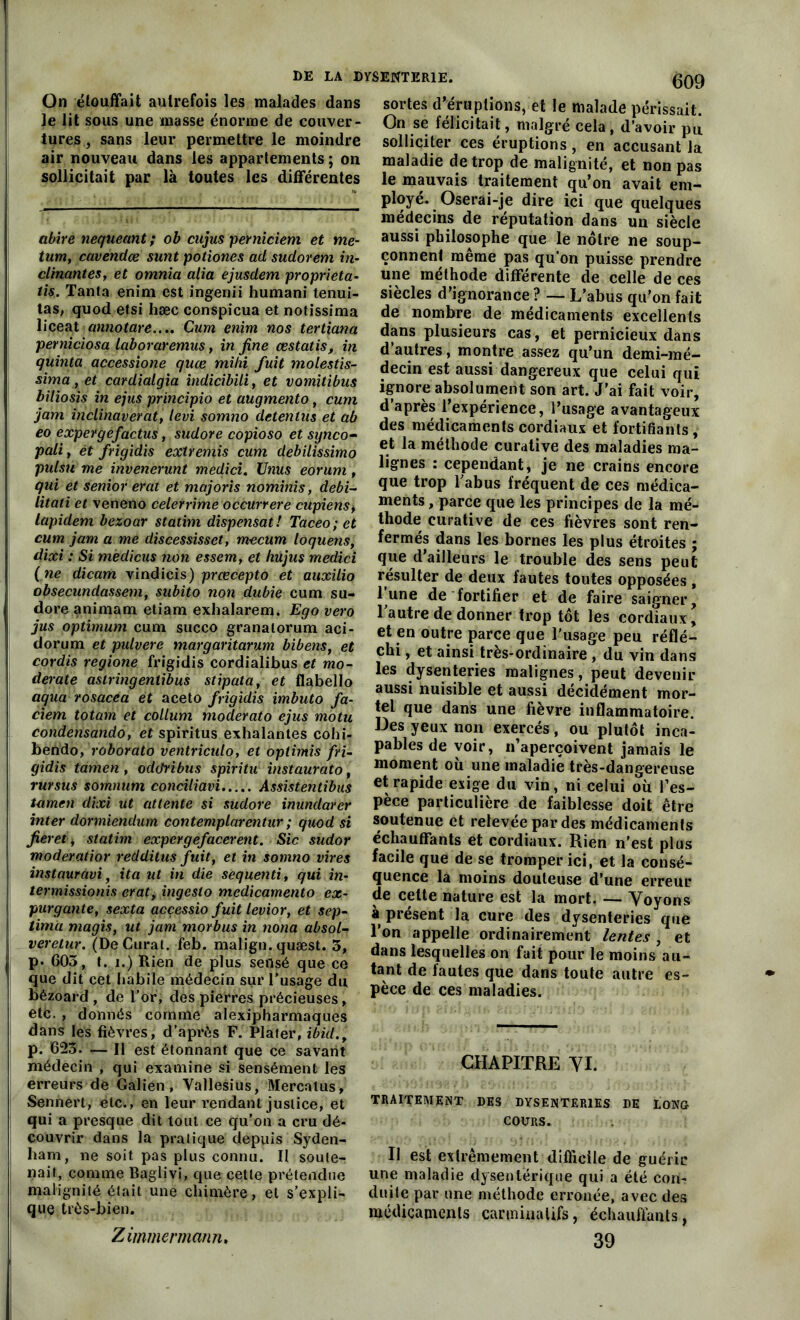 On étouffait autrefois les malades dans le lit sous une masse énorme de couver- tures , sans leur permettre le moindre air nouveau dans les appartements ; on sollicitait par là toutes les différentes abire nequeant; ob cujus perniciem et me- tum, cavendœ sunt potiones ad sudorem in- clinantes, et omnia alia ejusdem proprieta- tis. Tanta enim est ingenii humani tenui- tas, quod etsi hæc conspicua et notissima liceat annotare..., Cum enim nos tertiana perniciosa laboraremus, in fine œstatis, in quinta accessione quæ midi fuit molestis- sima, et cardialgia indicibili, et vomitibus biliosis in ejus principio et augmento, cum jam inclinaverat, levi somno detenlus et ab eo expergefactus, sudore copioso et synco- pait , ét frigidis extremis cum debilissimo pulsu me invenerunt medici. Unus eorum, qui et senior erat et majoris nominis, debi- litati et veneno celerrime occurrere cupiens, lapident bezoar statim dispensât! Taceo; et cum jam a me discessisset, m-ecum loquens, dixi : Si mèdicus non essem, et hujus medici (ne dicam vindicis) prœcepto et auxilio obsecundassem, subito non dubie cum su- dore animam etiam exhalarem. Ego vero jus optimum cum succo granalorum aci- dorum et pulvere margaritarum bibens, et cordis regione frigidis cordialibus et mo- derate aslringentibus stipata, et flabello aqua rosacea et aceto frigidis imbuto fa- ciem totam et collum moderato ejus motu condensando, et spiritus exhalantes cohi- bendo, roborato ventricido, et optimis fri- gidis tamen, oddribus spiritu instaurato, rursus somnum conciliavi Assistentibus tamen dixi ut attente si sudore inundarer inter dormiendum contemplarentur ; quod si fier et, statim expergefacerent. Sic sudor moderatior redditus fuit, et in somno vires instauravi, ita ut in die sequenti, qui in- termissionis erat, ingeslo medicamento ex- pur g ante, sexta acçessio fuit levior, et sep- tim'a magis, ut jam morbus in noua absolu veretur. (De Curât, feb. malign. quæst. 5, p. 603, t. i.) Rien de plus sensé que ce que dit cet habile médecin sur l’usage du bézoard , de l’or, des pierres précieuses, etc., donnés comme alexipharmaques dans les fièvres, d’api’ès F. Plater, ibid.t p. 623. — Il est étonnant que ce savant médecin , qui examine si sensément les erreurs de Galien, Vallesius, Mercatus, Sennert, etc., en leur rendant justice, et qui a presque dit tout ce qu’on a cru dé- couvrir dans la pratique depuis Syden- ham, ne soit pas plus connu. Il soute-; naif, comme Baglivi, que cette prétendue malignité était une chimère, et s’expli- que très-bien. Zimmermann. sortes d’éruptions, et le malade périssait. On se félicitait, maigre cela, d’avoir pu solliciter ces éruptions, en accusant la maladie de trop de malignité, et non pas le mauvais traitement qu’on avait em- ployé. Oserai-je dire ici que quelques médecins de réputation dans un siècle aussi philosophe que le nôtre ne soup- çonnent même pas qu’on puisse prendre une méthode différente de celle de ces siècles d’ignorance ? — L’abus qu’on fait de nombre de médicaments excellents dans plusieurs cas, et pernicieux dans d’autres, montre assez qu’un demi-mé- decin est aussi dangereux que celui qui ignore absolument son art. J’ai fait voir, d’après l’expérience, l’usage avantageux des médicaments cordiaux et fortifiants , et la méthode curative des maladies ma- lignes : cependant, je ne crains encore que trop l'abus fréquent de ces médica- ments , parce que les principes de la mé- thode curative de ces fièvres sont ren- fermés dans les bornes les plus étroites ; que d’ailleurs le trouble des sens peut résulter de deux fautes toutes opposées , lune de fortifier et de faire saigner, l'autre de donner trop tôt les cordiaux, et en outre parce que l'usage peu réflé- chi , et ainsi très-ordinaire , du vin dans les dysenteries malignes, peut devenir aussi nuisible et aussi décidément mor- tel que dans une fièvre inflammatoire. Des yeux non exercés, ou plutôt inca- pables de voir, n’aperçoivent jamais le moment où une maladie très-dangereuse et rapide exige du vin, ni celui où l’es- pèce particulière de faiblesse doit être soutenue et relevée par des médicaments échauffants et cordiaux. Rien n’est plus facile que de se tromper ici, et la consé- quence la moins douteuse d’une erreur de celte nature est la mort. — Voyons à présent la cure des dysenteries que l’on appelle ordinairement lentes , et dans lesquelles on fait pour le moins au- tant de fautes que dans toute autre es- pèce de ces maladies. CHAPITRE VI. TRAITEMENT DES DYSENTERIES DE LONG COURS. Il est extrêmement difficile de guérir une maladie dysentérique qui a été con- duite par une méthode erronée, avec des médicaments carminalifs, échauffants, 39