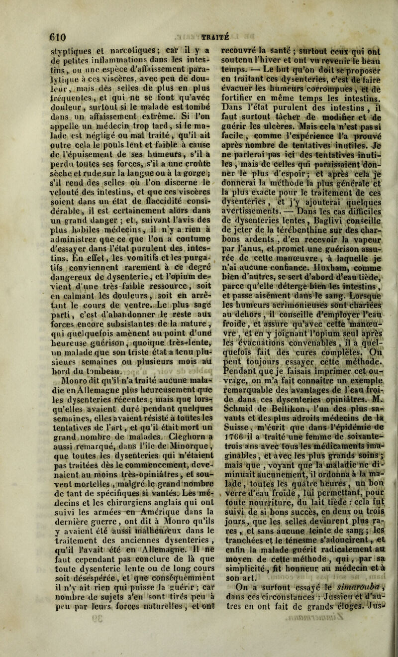 styptiques et narcotiques; car il y a de petites inflammations dans les intes- tins , ou une espèce d’affaissement para- lytique à ces viscères, avec peu de dou- leur, mais dès selles de plus en plus fréquentes, et qui ne se font qu’avec douleur, surtout si le malade est tombé dans un affaissement extrême. Si l’on appelle un médecin trop tard, si le ma- lade est négligé ou mal traité , qu’il ait outre cela le pouls lènt et faible à cause de l’épuisement de ses humeurs, s’il a perdu toutes ses forces, s’il a une croûte sèclie et rude sur la langue ou à la gorge ; s’il rend des selles où l’on discerne le velouté des intestins, et que ces viscères soient dans un état de flaccidité consi- dérable , il est certainement alors dans un grand danger ; et, suivant l’avis des plus habiles médecins, il n’y a rien à administrer que ce que l’on a coutume d’essayer dans l’état purulent des intes- tins. En effet, les vomitifs et les purga- tifs conviennent rarement à ce degré dangereux de dysenterie, et l’opium de- vient d’une très-faible ressource, soit en calmant les douleurs, soit en arrê- tant le cours de ventre. Le plus sage parti, c’est d’abandonner le reste aux forces encore subsistantes de la nature , qui quelquefois amènent au point d’une heureuse guérison, quoique très-dente, un malade que son triste état a tenu plu- sieurs semaines ou plusieurs mois au bord du tombeau. Monrodit qu’il n’a traité aucune mala- die en Allemagne plus heureusement que les dysenteries récentes ; mais que lors-: qu’elles avaient duré pendant quelques semaines, elles avaient résisté à toutes les tentatives de l’art, et qu’il était mort un grand.nombre de malades. Cleghorn a aussi remarqué, dans l’île de Minorque, que toutes les dysenteries qui n’étaient pas traitées dès le commencement, deve- naient au moins très-opiniâtres, et sou- vent mortelles , malgré le grand nombre de tant de spécifiques si vantés. Les mé- decins et les chirurgiens anglais qui ont suivi les armées en Amérique dans la dernière guerre, ont dit à Monro qu’ils y avaient été aussi malheureux dans le traitement des anciennes dysenteries , qu’il l’avait été en Allemagne. Il ne faut cependant pas conclure de là que toute dysenterie lente ou de long cours soit désespérée, et que conséquemment il n’y ait rien qui puisse la guérir; car nombre de sujets s’en sont tirés peu à peu par leurs forces naturelles, et ont recouvré la santé ; surtout ceux qui ont soutenu l’hiver et ont vu revenir le beau temps. — Le but qu’on doit se proposer en traitant ces dysenteries, c’est de faire évacuer les humeurs corrompues , et de fortifier en même temps les intestins. Dans l’état purulent des intestins , ïl faut surtout tâcher de modifier et de guérir les ulcères. Mais cela n’est pas si facile , comme l’expérience l’a prouvé après nombre de tentatives inutiles. Je ne parlerai pas ici des tentatives inuti- les , mais de celles qui paraissaient don- ner lé plus d’espoir ; et après cela je donnerai la méthode la plus générale et la plus exacte pour le traitement de ces dysenteries , et j’y ajouterai quelques avertissements. — Dans les cas difficiles de dysenteries lentes, Baglivi conseille de jeter de la térébenthine sur des char- bons ardents , d’en recevoir la vapeur par l’anus, et promet une guérison assu- rée de cette manœuvre , à laquelle je n’ai aucune confiance. Huxham, comme bien d’autres, se sert d’abord d’eau tiède, parce qu'elle déterge bien les intestins , et passe aisément dans le sang. Lorsque les humeurs acrimonieuses sont chariées au dehors, il conseille d’employer l’eau froide, et assure qu’avec cette manœu- vre, et en y joignant l’opium seul après les évacuations convenables, il a quel- quefois fait des cures complètes. On peut toujours essayer cette méthode. Pendant que je faisais imprimer cet ou- vrage, on m’a fait connaître un exemple remarquable des avantages de l’eau froi- de dans ces dysenteries opiniâtres. M. Schmid de Bellikon , l’un des plus sa- vants et des plus adroits médecins de la Suisse. m’éGrit que dans l’épidémie de 1766 il a traité une femme de soixante- trois ans avec tous les médicaments ima- ginables , et avec les plus grands soins ; mais que , voyant que la maladie ne di- minuait aucunement, il ordonna à la ma- lade , toutes les quatre heures , un bon verre dJeau froidè , lui permettant, pour toute nourriture, du lait tiède : cela fut suivi de si bons succès, en deux ou trois jours, que les selles devinrent plus pa- res , et sans aucune teinte de sang ; les tranchées et le ténesme s’adoucirent, et | enfin la malade guérit radicalement au moyen de cette méthode , qui, par sa simplicité, fit honneur au médecin et à son art. On a surtout essayé le simnroiiba, dans ces circonstances : Jussieu et d’au- tres en ont fait de grands éloges. Jus-' j