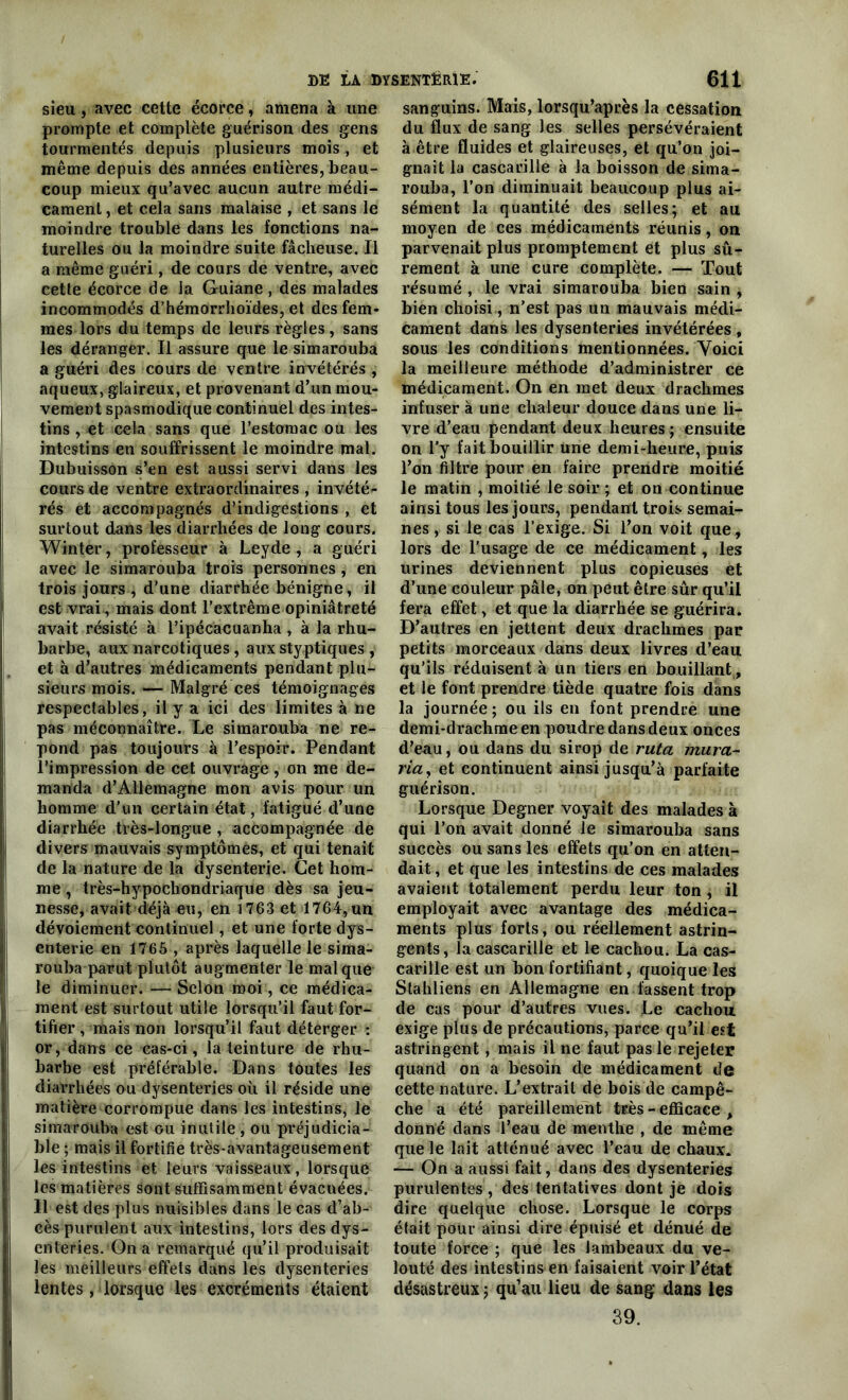 sieu, avec cette écorce, amena à une prompte et complète guérison des gens tourmentés depuis plusieurs mois , et même depuis des années entières, beau- coup mieux qu’avec aucun autre médi- cament, et cela sans malaise , et sans le moindre trouble dans les fonctions na- turelles ou la moindre suite fâcheuse. Il a même guéri , de cours de ventre, avec cette écorce de la Guiane , des malades incommodés d’hémorrhoïdes, et des fem- mes lors du temps de leurs règles, sans les déranger. Il assure que le simarouba a guéri des cours de ventre invétérés , aqueux, glaireux, et provenant d’un mou- vement spasmodique continuel des intes- tins , et cela sans que l’estomac ou les intestins en souffrissent le moindre mal. Dubuisson s’en est aussi servi dans les cours de ventre extraordinaires , invété- rés et accompagnés d’indigestions , et surtout dans les diarrhées de long cours. Winter, professeur à Leyde , a guéri avec le simarouba trois personnes, en trois jours , d’une diarrhée bénigne, il est vrai-, mais dont l’extrême opiniâtreté avait résisté à l’ipécacuanha , à la rhu- barbe, aux narcotiques, aux styptiques , et à d’autres médicaments pendant plu- sieurs mois. — Malgré ces témoignages respectables, il y a ici des limites à ne pas méconnaître. Le simarouba ne ré- pond pas toujours à l’espoir. Pendant l’impression de cet ouvrage , on me de- manda d’Allemagne mon avis pour un homme d’un certain état, fatigué d’une diarrhée très-longue , accompagnée de divers mauvais symptômes, et qui tenait de la nature de la dysenterie. Cet hom- me , très-hypochondriaque dès sa jeu- nesse, avait déjà eu, en 1763 et 1764, un I dévoiement continuel, et une forte dys- enterie en 1765 , après laquelle le sima- rouba parut plutôt augmenter le mal que le diminuer. — Scion moi, ce médica- ment est surtout utile lorsqu’il faut for- tifier , mais non lorsqu’il faut déterger : or, dans ce cas-ci, la teinture de rhu- barbe est préférable. Dans toutes les diarrhées ou dysenteries où il réside une matière corrompue dans les intestins, le simarouba est ou inutile , ou préjudicia- ble ; mais il fortifie très-avantageusement les intestins et leurs vaisseaux, lorsque les matières sont suffisamment évacuées. Il est des plus nuisibles dans le cas d’ab- cès purulent aux intestins, lors des dys- enteries. On a remarqué qu’il produisait les meilleurs effets dans les dysenteries lentes, lorsque les excrémerits étaient sanguins. Mais, lorsqu’après la cessation du flux de sang les selles persévéraient à être fluides et glaireuses, et qu’on joi- gnait la cascarille à la boisson de sima- rouba, l’on diminuait beaucoup plus ai- sément la quantité des selles; et au moyen de ces médicaments réunis, on parvenait plus promptement et plus sû- rement à une cure complète. — Tout résumé , le vrai simarouba bien sain , bien choisi, n'est pas un mauvais médi- cament dans les dysenteries invétérées , sous les conditions mentionnées. Voici la meilleure méthode d’administrer ce médicament. On en met deux drachmes infuser à une chaleur douce dans une li- vre d’eau pendant deux heures ; ensuite on l'y fait bouillir une demi-heure, puis l’on filtre pour en faire prendre moitié le matin , moitié le soir ; et on continue ainsi tous les jours, pendant trois semai- nes , si le cas l’exige. Si l’on voit que, lors de l'usage de ce médicament, les urines deviennent plus copieuses et d’une couleur pâle, on peut être sûr qu’il fera effet, et que la diarrhée se guérira. D’autres en jettent deux drachmes par petits morceaux dans deux livres d’eau qu’ils réduisent à un tiers en bouillant, et le font prendre tiède quatre fois dans la journée ; ou ils en font prendre une demi-drachme en poudre dans deux onces d’eau, ou dans du sirop de ruta mura- ria, et continuent ainsi jusqu’à parfaite guérison. Lorsque Degner voyait des malades à qui l’on avait donné le simarouba sans succès ou sans les effets qu’on en atten- dait, et que les intestins de ces malades avaient totalement perdu leur ton, il employait avec avantage des médica- ments plus forts, ou réellement astrin- gents, la cascarille et le cachou. La cas- carille est un bon fortifiant, quoique les Stahliens en Allemagne en fassent trop de cas pour d’autres vues. Le cachou exige plus de précautions, parce qu’il est astringent, mais il ne faut pas le rejeter quand on a besoin de médicament de cette nature. L’extrait de bois de campê- che a été pareillement très - efficace , donné dans l’eau de menthe , de même que le lait atténué avec l’eau de chaux. — On a aussi fait, dans des dysenteries purulentes, des tentatives dont je dois dire quelque chose. Lorsque le corps était pour ainsi dire épuisé et dénué de toute force ; que les lambeaux du ve- louté des intestins en faisaient voir l’état désastreux ; qu’au lieu de sang dans les 39.