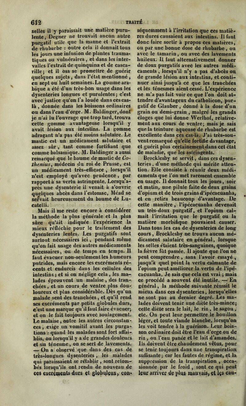 selles il y paraissait une matière puru- lente, Degner ne trouvait aucun autre purgatif utile que la manne et l’extrait de rhubarbe : outre cela il donnait tous les jours une infusion de plantes trauma- tiques ou vulnéraires , et dans les inter- valles l’extrait de quinquina et de casca- rille; et il osa se promettre de guérir quelques sujets , dans l’état mentionné , en sept ou huit semaines. La gomme ara- bique a été d7un très-bon usage dans les dysenteries longues et purulentes; c’est avec justice qu’on fa louée dans ces cas- là , donnée dans les boissons ordinaires ou dans l’eau d’orge. M. Baldinger,dont je n’ai lu l’ouvrage que trop tard, trouva cette gomme avantageuse lorsqu’il y avait lésion aux intestins. La gomme adragant n’a pas été moins salutaire. Le mastic est un médicament salutaire et assez sûr, tant comme fortifiant que comme balsamique. M. Baldinger a aussi remarqué que le baume de mastic de Co- ihenius, médecin du roi de Prusse, est un médicament très-efficace , lorsqu’il n’est employé qu'avec prudence , par rapport à sa vertu astringente. Lorsqu’a- près une dysenterie il venait à s’ouvrir quelques abcès dans l’estomac, Méad se servait heureusement du baume de Lu- catelli. Mais il me reste encore à considérer la méthode la plus générale et la plus sûre qu’ait indiquée l’expérience la mieux réfléchie pour le traitement des dysenteries lentes. Les purgatifs sont surtout nécessaires ici, pendant même qu’on fait usage des autres médicaments nécessaires, ou de temps en temps. Il faut évacuer non-seulement les humeurs putrides, mais encore les excréments ré- cents et endurcis dans les cellules des intestins ; et si on néglige cela, les ma- lades éprouvent un malaise , des tran- chées , et un cours de ventre plus dou- loureux et plus considérable. Dès qu’un malade sent des tranchées , et qu’il rend ses excréments par petits globules durs, c’est une marque qu’il faut faire évacuer; et on le fait toujours avec soulagement. Le malaise , outre les autres circonstan- ces , exige un vomitif avant les purga- tions : quand les malades sont fort affai- blis, ou lorsqu’il y a de grandes douleurs et un ténesme, on se sert de lavements. — On a observé que dans des cas de très-longues dysenteries , les malades qui paraissaient se rétablir , sont retom- bés lorsqu’ils ont rendu de nouveau de ces excréments durs et globuleux, con- séquemment à l’irritation que ces matiè- res dures causaient aux intestins. Il faut donc faire sortir à propos ces matières, ou par une bonne dose de rhubarbe , ou avec le tamarin, ou avec des lavements huileux. Il faut alternativement donner de doux purgatifs avec les autres médi- caments , lorsqu’il n’y a pas d’abcès ou de grande lésion aux intestins, et conti- nuer ainsi jusqu’à ce que les tranchées et les ténesmes aient cessé. L’expérience ne m’a pas fait voir ce que l’on doit at- tendre d’avantageux du catholicon, pur- gatif de Glauber , donné à la dose d’un grain ou demi-grain , malgré les grands éloges que lui donne Werlhof, relative- ment aux cours de ventre; mais je sais que la teinture aqueuse de rhubarbe est excellente dans ces cas-là. J’ai très-sou- vent remarqué qu’elle fortifie davantage, et guérit plus certainement dans cet état de maladie, que les astringents. Brocklesby se servit, dans ces dysen- teries , d’une méthode qui mérite atten- tion. Elle consiste à réunir deux médi- caments que l’on met rarement ensemble en usage. Il donnait tous les jours , soir et matin, une pilule faite de deux grains d’opium et de trois grains d’ipécacuanha, et en retira beaucoup d’avantage. De cette manière , l’ipécacuanha devenait un très-doux purgatif, et l’opium cal- mait l’irritation que le purgatif ou la matière morbifique pouvaient causer. Dans tous les cas de dysenteries de long cours, Brocklesby ne trouva aucun mé- dicament salutaire en général, lorsque les selles étaient très-sanguines, quoique la fièvre fût passée. Il ajoute que l’on ne peut comprendre , sans l'avoir essayé , jusqu’à quel point la vertu calmante de l’opium peut améliorer la vertu de l’ipé- cacuanha. Je sais que cela est vrai ; mais ce procédé a souvent été inutile. — En général, la méthode suivante réussit le mieux dans ces dysenteries, lorsqu’elles ne sont pas au dernier degré. Les ma- lades doivent tenir une diète très-mince; cette diète sera le lait, le riz , le sagou , etc. On peut leur permettre le bouillon léger, et toute viande blanche, lorsqu’on les voit tendre à la guérison. Leur bois- son ordinaire doit être l’eau d’orge ou de riz , ou l’eau panée et le lait d’amandes. Ils doiveut être chaudement vêtus, pour se tenir toujours dans une transpiration suffisante; car les fautes de régime, et la suppression de la transpiration , occa- sionnée par le froid , sont ce qui peut leur arriver de plus mauvais, et içs eau-