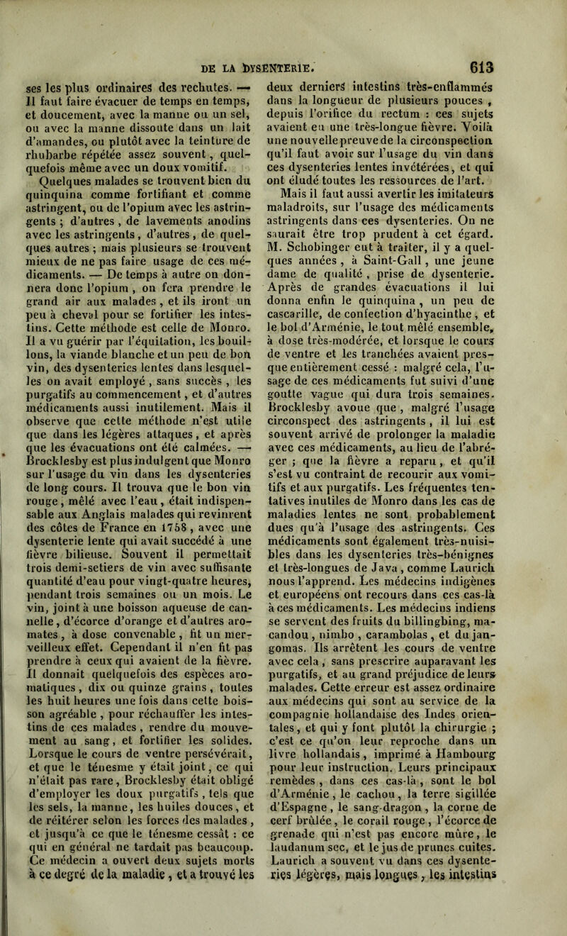 ses les plus ordinaires des rechutes. —- ]1 faut faire évacuer de temps en temps, et doucement, avec la manne ou un sel, ou avec la manne dissoute dans un lait d’amandes, ou plutôt avec la teinture de rhubarbe répétée assez souvent, quel- quefois même avec un doux vomitif. Quelques malades se trouvent bien du quinquina comme fortifiant et comme astringent, ou de l’opium avec les astrin- gents ; d’autres , de lavements anodins avec les astringents , d’autres , de quel- ques autres ; mais plusieurs se trouvent mieux de ne pas faire usage de ces mé- dicaments. — De temps à autre on don- nera donc l’opium , on fera prendre le grand air aux malades , et ils iront un peu à cheval pour se fortifier les intes- tins. Cette méthode est celle de Monro. Il a vu guérir par l’équitation, les bouil- lons, la viande blanche et un peu de bon vin, des dysenteries lentes dans lesquel- les on avait employé , sans succès , les purgatifs au commencement, et d’autres médicaments aussi inutilement. Mais il observe que cette méthode n’est utile que dans les légères attaques, et après que les évacuations ont été calmées. —• Brocklesby est plus indulgent que Monro sur l’usage du vin dans les dysenteries de long cours. Il trouva que le bon vin rouge , mêlé avec l’eau , était indispen- sable aux Anglais malades qui revinrent des côtes de France en 1758 , avec une dysenterie lente qui avait succédé à une fièvre bilieuse. Souvent il permettait trois demi-setiers de vin avec suffisante quantité d’eau pour vingt-quatre heures, pendant trois semaines ou un mois. Le vin, joint à une boisson aqueuse de can- nelle, d’écorce d’orange et d’autres aro- mates , à dose convenable , fit un mer- veilleux effet. Cependant il n’en fit pas prendre à ceux qui avaient de la fièvre. Il donnait quelquefois des espèces aro- matiques , dix ou quinze grains, toutes les huit heures une fois dans cette bois- son agréable , pour réchauffer les intes- tins de ces malades , rendre du mouve- ment au sang, et fortifier les solides. Lorsque le cours de ventre persévérait, et que le ténesme y était joint, ce qui n’était pas rare, Brocklesby était obligé d’employer les doux purgatifs , tels que les sels, la manne, les huiles douces, et de réitérer selon les forces des malades , et jusqu’à ce que le ténesme cessât : ce qui en général ne tardait pas beaucoup. Ce médecin a ouvert deux sujets morts à ce degré de la maladie, et a trouvé les deux derniers intestins très-enflammés dans la longueur de plusieurs pouces , depuis l’orifice du rectum : ces sujets avaient eu une très-longue fièvre. Voilà une nouvellepreuvede la circonspection, qu’il faut avoir sur l’usage du vin dans ces dysenteries lentes invétérées, et qui ont éludé toutes les ressources de l’art. Mais il faut aussi avertir les imitateurs maladroits, sur l’usage des médicaments astringents dans ces dysenteries. On ne saurait être trop prudent à cet égard. M. Schobinger eut à traiter, il y a quel- ques années , à Saint-Gall, une jeune dame de qualité , prise de dysenterie. Après de grandes évacuations il lui donna enfin le quinquina , un peu de cascarille, de confection d’hyacinthe , et le bol d’Arménie, le tout mêlé ensemble, à dose très-modérée, et lorsque le cours de ventre et les tranchées avaient pres- que entièrement cessé : malgré cela, l’u- sage de ces médicaments fut suivi d’une goutte vague qui dura trois semaines. Brocklesby avoue que , malgré l’usage circonspect des astringents , il lui est souvent arrivé de prolonger la maladie avec ces médicaments, au lieu de l’abré- ger ; que la fièvre a reparu, et qu’il s’est vu contraint de recourir aux vomi- tifs et aux purgatifs. Les fréquentes ten- tatives inutiles de Monro dans les cas de maladies lentes ne sont probablement dues qu'à l’usage des astringents. Ces médicaments sont également très-nuisi- bles dans les dysenteries très-bénignes et très-longues de Java , comme Laurich nous l’apprend. Les médecins indigènes et européens ont recours dans ces cas-là à ces médicaments. Les médecins indiens se servent des fruits du billingbing, ma* candou , nimbo , carambolas , et du jan- gomas. Ils arrêtent les cours de ventre avec cela , sans prescrire auparavant les purgatifs, et au grand préjudice de leurs malades. Cette erreur est assez ordinaire aux médecins qui sont au service de la compagnie hollandaise des Indes orien- tales, et qui y font plutôt la chirurgie ; c’est ce qu’on leur reproche dans un. livre hollandais , imprimé à Hambourg pour leur instruction. Leurs principaux remèdes , dans ces cas-là , sont le bol d’Arménie, le cachou, la terre sigillée d’Espagne , le sang-dragon , la corne de cerf brûlée, le corail rouge , l’écorce de grenade qui n’est pas encore mûre, le laudanum sec, et le jus de prunes cuites. Laurich a souvent vu dans ces dysente- ries légères, mais longues, les intestins