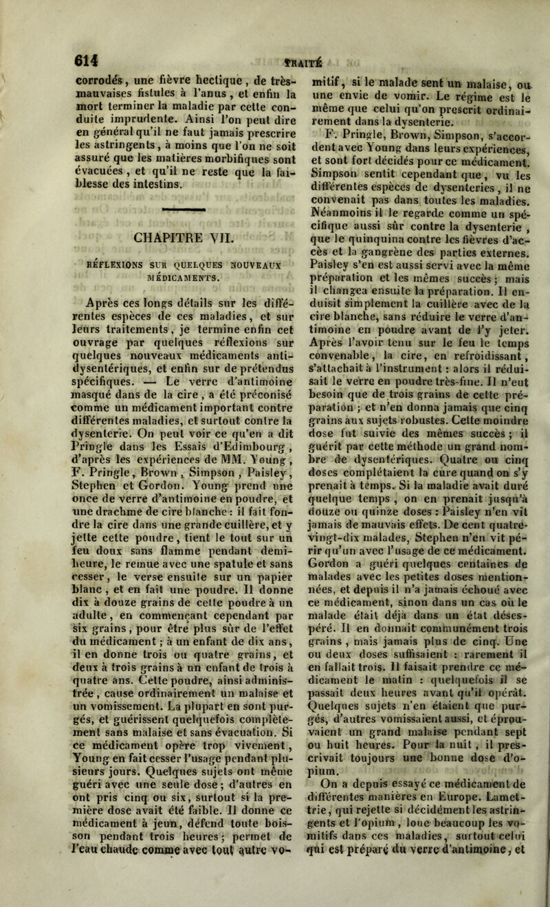 corrodés, une fièvre hectique , de très- mauvaises fistules à l’anus , et enfin la mort terminer la maladie par celte con- duite imprudente. Ainsi l’on peut dire en général qu'il ne faut jamais prescrire les astringents, à moins que l’on ne soit assuré que les matières morbifiques sont évacuées , et qu’il ne reste que la fai- blesse des intestins. CHAPITRE VII. RÉFLEXIONS SUR QUELQUES NOUVEAUX MÉDICAMENTS. Après ces longs détails sur les diffé- rentes espèces de ces maladies, et sur leurs traitements, je termine enfin cet ouvrage par quelques réflexions sur quelques nouveaux médicaments anti- dysentériques, et enfin sur de prétendus spécifiques. — Le verre d’antimoine masqué dans de la cire , a été préconisé comme un médicament important contre différentes maladies, et surtout contre la dysenterie. On peut voir ce qu’en a dit Pringle dans les Essais d’Edimbourg , d’après les expériences de MM. Young , F. Pringle, Brown , Simpson , Paisley, Stephen et Gordon. Young prend une once de verre d’antimoine en poudre, et une drachme de cire blanche : il fait fon- dre la cire dans une grande cuillère, et y jette cette poudre, tient le tout sur un feu doux sans flamme pendant demi- heure, le remue avec une spatule et sans cesser, le verse ensuite sur un papier blanc , et en fait une poudre. Il donne dix à douze grains de cette poudre à un adulte, en commençant cependant par six grains, pour être plus sûr de l’effet du médicament ; à un enfant de dix ans, il en donne trois ou quatre grains, et deux à trois grains à un enfant de trois à quatre ans. Cette poudre, ainsi adminis- trée , cause ordinairement un malaise et un vomissement. La plupart en sont pur- gés, et guérissent quelquefois complète- ment sans malaise et sans évacuation. Si ce médicament opère trop vivement, Young en fait cesser l’usage pendant plu- sieurs jours. Quelques sujets ont même guéri avec une seule dose ; d’autres en ont pris cinq ou six, surtout si la pre- mière dose avait été faible. Il donne ce médicament à jeun, défend toute bois- son pendant trois heures; permet de l’eau chaude comme avec tout autre vo- mitif, si le malade sent un malaise, ou. une envie de vomir. Le régime est le même que celui qu’on prescrit ordinai- rement dans la dysenterie. F. Pringle, Brown, Simpson, s’accor- dent avec Young dans leurs expériences, et sont fort décidés pour ce médicament. Simpson sentit cependant que, vu les différentes espèces de dysenteries , il ne convenait pas dans toutes les maladies. Néanmoins il le regarde comme un spé- cifique aussi sûr contre la dysenterie , que le quinquina contre les fièvres d’ac- cès et la gangrène des parties externes. Paisley s’en est aussi servi avec la même préparation et les mêmes succès ; mais il changea ensuite la préparation. Il en- duisit simplement la cuillère avec de la cire blanche, sans réduire le verre d’an- timoine en poudre avant de l’y jeter. Après l’avoir tenu sur le feu le temps convenable, la cire, en refroidissant, s’attachait à l’instrument : alors il rédui- sait le verre en poudre très-fine. Il n’eut besoin que de trois grains de cette pré- paration ; et n’en donna jamais que cinq grains aux sujets robustes. Cette moindre dose fut suivie des mêmes succès ; il guérit par cette méthode un grand nom- bre de dysentériques. Quatre ou cinq doses complétaient la cure quand on s’y prenait à temps. Si la maladie avait duré quelque temps , on en prenait jusqu’à douze ou quinze doses : Paisley n’en vit jamais de mauvais effets. De cent quatre- vingt-dix malades, Stephen n’en vit pé- rir qu’un avec l’usage de ce médicament. Gordon a guéri quelques centaines de malades avec les petites doses mention- nées, et depuis il n’a jamais échoué avec ce médicament, sinon dans un cas où le malade était déjà dans un état déses- péré. Il en donnait communément trois grains , mais jamais plus de cinq. Une ou deux doses suffisaient : rarement il en fallait trois. Il faisait prendre ce mé- dicament le matin : quelquefois il se passait deux heures avant qu’il opérât. Quelques sujets n’en étaient que pur- gés, d’autres vomissaient aussi, et éprou- vaient un grand malaise pendant sept ou huit heures. Pour la nuit , il pres- crivait toujours une bonne dose d’o- pium. On a depuis essayé ce médicament de différentes manières en Europe. Lamet- trie, qui rejette si décidément les astrin- gents et l'Opium, loue beaucoup les vo- mitifs dans ces maladies, surtout celui qdi est préparé du verre d’antimoine, et